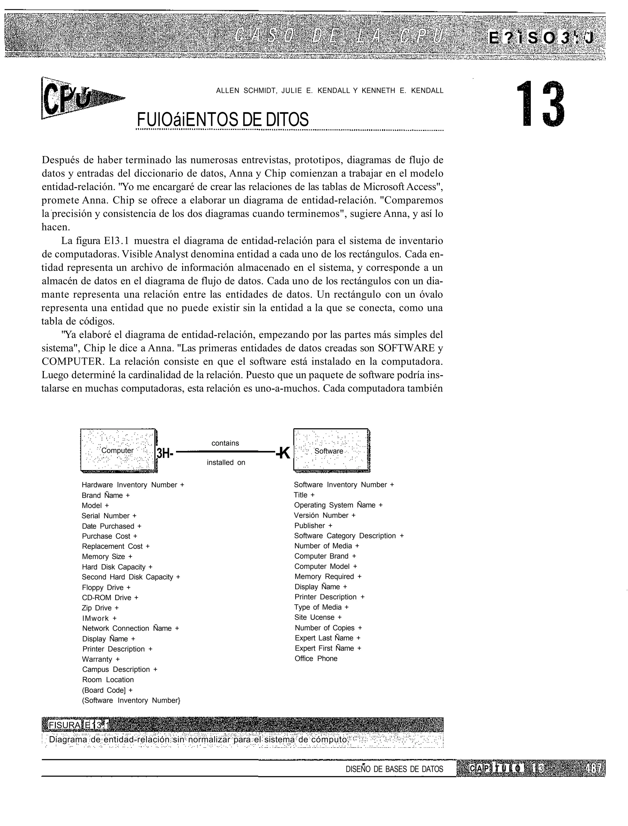 í~
                                                                                                        E?iSO3:J


      v r,                               ALLEN SCHMIDT, JULIE E. KENDALL Y KENNETH E. KENDALL



                         FUlOáiENTOS DE DITOS
Después de haber terminado las numerosas entrevistas, prototipos, diagramas de flujo de
datos y entradas del diccionario de datos, Anna y Chip comienzan a trabajar en el modelo
entidad-relación. "Yo me encargaré de crear las relaciones de las tablas de Microsoft Access",
promete Anna. Chip se ofrece a elaborar un diagrama de entidad-relación. "Comparemos
la precisión y consistencia de los dos diagramas cuando terminemos", sugiere Anna, y así lo
hacen.
     La figura El3.1 muestra el diagrama de entidad-relación para el sistema de inventario
de computadoras. Visible Analyst denomina entidad a cada uno de los rectángulos. Cada en-
tidad representa un archivo de información almacenado en el sistema, y corresponde a un
almacén de datos en el diagrama de flujo de datos. Cada uno de los rectángulos con un dia-
mante representa una relación entre las entidades de datos. Un rectángulo con un óvalo
representa una entidad que no puede existir sin la entidad a la que se conecta, como una
tabla de códigos.
     "Ya elaboré el diagrama de entidad-relación, empezando por las partes más simples del
sistema", Chip le dice a Anna. "Las primeras entidades de datos creadas son SOFTWARE y
COMPUTER. La relación consiste en que el software está instalado en la computadora.
Luego determiné la cardinalidad de la relación. Puesto que un paquete de software podría ins-
talarse en muchas computadoras, esta relación es uno-a-muchos. Cada computadora también




                                        contains
              Computer
                            3H-        installed on
                                                      -K        Software



         Hardware Inventory Number +                       Software Inventory Number +
         Brand Ñame +                                      Title +
         Model +                                           Operating System Ñame +
         Serial Number +                                   Versión Number +
         Date Purchased +                                  Publisher +
         Purchase Cost +                                   Software Category Description +
         Replacement Cost +                                Number of Media +
         Memory Size +                                     Computer Brand +
         Hard Disk Capacity +                              Computer Model +
         Second Hard Disk Capacity +                       Memory Required +
         Floppy Drive +                                    Display Ñame +
         CD-ROM Drive +                                    Printer Description +
         Zip Drive +                                       Type of Media +
         IMwork +                                          Site Ucense +
         Network Connection Ñame +                         Number of Copies +
         Display Ñame +                                    Expert Last Ñame +
         Printer Description +                             Expert First Ñame +
         Warranty +                                        Office Phone
         Campus Description +
         Room Location
         (Board Code] +
         (Software Inventory Number}


 FISURA E13.1
 Diagrama de entidad-relación sin normalizar para el sistema de cómputo.


                                                                           DISEÑO DE BASES DE DATOS   CAPÍTULO   13
 