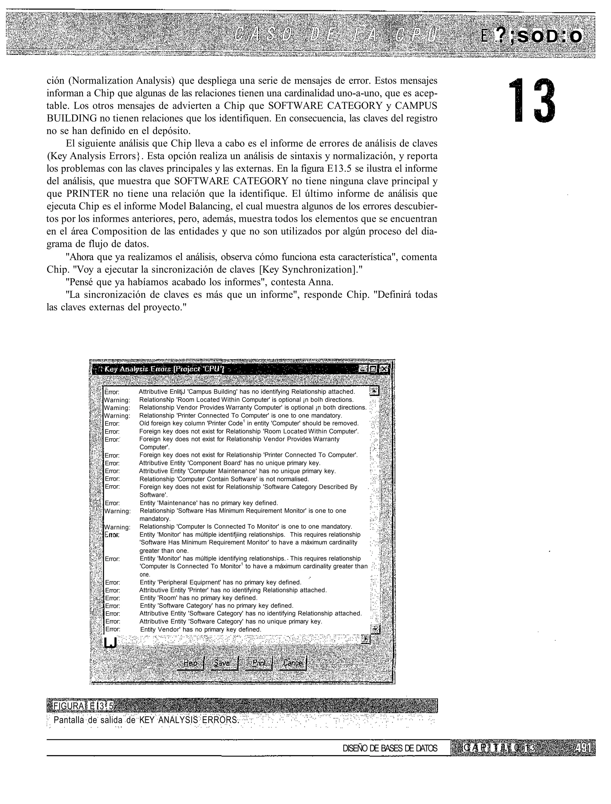 ? ;soD:o
ción (Normalization Analysis) que despliega una serie de mensajes de error. Estos mensajes
informan a Chip que algunas de las relaciones tienen una cardinalidad uno-a-uno, que es acep-
table. Los otros mensajes de advierten a Chip que SOFTWARE CATEGORY y CAMPUS
BUILDING no tienen relaciones que los identifiquen. En consecuencia, las claves del registro
no se han definido en el depósito.
     El siguiente análisis que Chip lleva a cabo es el informe de errores de análisis de claves
(Key Analysis Errors}. Esta opción realiza un análisis de sintaxis y normalización, y reporta
los problemas con las claves principales y las externas. En la figura E13.5 se ilustra el informe
del análisis, que muestra que SOFTWARE CATEGORY no tiene ninguna clave principal y
que PRINTER no tiene una relación que la identifique. El último informe de análisis que
ejecuta Chip es el informe Model Balancing, el cual muestra algunos de los errores descubier-
tos por los informes anteriores, pero, además, muestra todos los elementos que se encuentran
en el área Composition de las entidades y que no son utilizados por algún proceso del dia-
grama de flujo de datos.
     "Ahora que ya realizamos el análisis, observa cómo funciona esta característica", comenta
Chip. "Voy a ejecutar la sincronización de claves [Key Synchronization]."
     "Pensé que ya habíamos acabado los informes", contesta Anna.
     "La sincronización de claves es más que un informe", responde Chip. "Definirá todas
las claves externas del proyecto."




              Error:     Attributive EnlitjJ 'Campus Building' has no identifying Relationship attached.      ,
              Warning:   RelationsNp 'Room Located Within Computer' is optional ¡n bolh directions.
              Waming:    Relationship Vendor Provides Warranty Computer' is optional ¡n both directions.
              Warning:   Relationship 'Printer Connected To Computer' is one to one mandatory.
              Error:     Oíd foreign key column 'Printer Code1 in entity 'Computer' should be removed.
              Error:     Foreign key does not exist for Relationship 'Room Located Within Computer'.
              Error:     Foreign key does not exist for Relationship Vendor Provides Warranty
                         Computer'.
              Error:     Foreign key does not exist for Relationship 'Printer Connected To Computer'.
              Error:     Attributive Entity 'Component Board' has no unique primary key.
              Error:     Attributive Entity 'Computer Maintenance' has no unique primary key.
              Error:     Relationship 'Computer Contain Software' is not normalised.
              Error:     Foreign key does not exist for Relationship 'Software Category Described By
                         Software'.
              Error:     Entity 'Maintenance' has no primary key defined.
              Warning:   Relationship 'Software Has Mínimum Requirement Monitor' is one to one
                         mandatory.
              Warning:   Relationship 'Computer Is Connected To Monitor' is one to one mandatory.
                         Entity 'Monitor' has múltiple identifjiing relationships. This requires relationship
                         'Software Has Mínimum Requirement Monitor' to have a máximum cardinalíty
                         greater than one.
              Error:     Entity 'Monitor' has múltiple identifying relationships. This requires relationship
                         'Computer Is Connected To Monitor1 to have a máximum cardinality greater than
                         one.
              Error:     Entity 'Peripheral Equiprnent' has no primary key defined.
              Error:     Attributive Entity 'Printer' has no identifying Relationship attached.
              Error:     Entity 'Room' has no primary key defined.
              Error:     Entity 'Software Category' has no primary key defined.
              Error:     Attributive Entity 'Software Category' has no identifying Relationship attached.
              Error:     Attributive Entity 'Software Category' has no unique primary key.
              Error:      Entity Vendor' has no primary key defined.

              LJ



 FIGURA E l 3 . 5
 Pantalla de salida de KEY ANALYSIS ERRORS.


                                                                                                    DISEÑO DE BASES DE DATOS   C A P ! T il ¡. 0 13
 