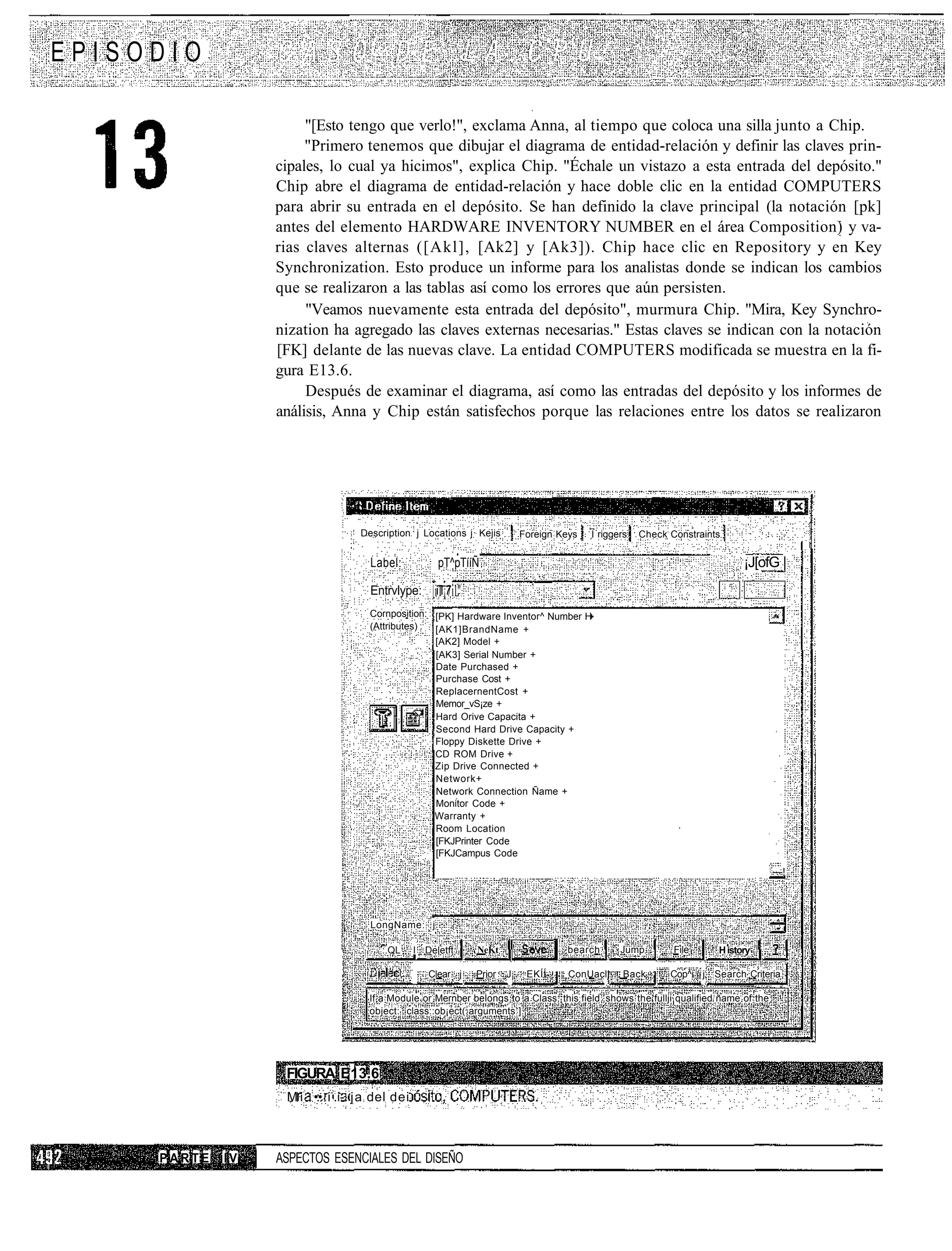 EPISODIO

                       "[Esto tengo que verlo!", exclama Anna, al tiempo que coloca una silla junto a Chip.
                       "Primero tenemos que dibujar el diagrama de entidad-relación y definir las claves prin-
                  cipales, lo cual ya hicimos", explica Chip. "Échale un vistazo a esta entrada del depósito."
                  Chip abre el diagrama de entidad-relación y hace doble clic en la entidad COMPUTERS
                  para abrir su entrada en el depósito. Se han definido la clave principal (la notación [pk]
                  antes del elemento HARDWARE INVENTORY NUMBER en el área Composition) y va-
                  rias claves alternas ([Akl], [Ak2] y [Ak3]). Chip hace clic en Repository y en Key
                  Synchronization. Esto produce un informe para los analistas donde se indican los cambios
                  que se realizaron a las tablas así como los errores que aún persisten.
                       "Veamos nuevamente esta entrada del depósito", murmura Chip. "Mira, Key Synchro-
                  nization ha agregado las claves externas necesarias." Estas claves se indican con la notación
                  [FK] delante de las nuevas clave. La entidad COMPUTERS modificada se muestra en la fi-
                  gura E13.6.
                       Después de examinar el diagrama, así como las entradas del depósito y los informes de
                  análisis, Anna y Chip están satisfechos porque las relaciones entre los datos se realizaron




                                  Description j Locations j Kejis         Foreign Keys   I riggers   Check Constraints


                                    Label:          pT^pTííÑ                                                               ¡J[ofG |
                                    Entrvlype:     |iT¡7il"
                                                    iT7
                                    Cornposition: [PK] Hardware Inventor^ Number H
                                    (Attributes)  [AK1]BrandName +
                                                  [AK2] Model +
                                                  [AK3] Serial Number +
                                                  Date Purchased +
                                                  Purchase Cost +
                                                  ReplacernentCost +
                                                  Memor_vS¡ze +
                                                  Hard Orive Capacita +
                                                  Second Hard Drive Capacity +
                                                  Floppy Diskette Drive +
                                                  CD ROM Drive +
                                                  Zip Drive Connected +
                                                  Network+
                                                  Network Connection Ñame +
                                                  Monitor Code +
                                                  Warranty +
                                                  Room Location
                                                  [FKJPrinter Code
                                                  [FKJCampus Code
                                                                                                                                  —!




                                    LongName: j

                                      :.QL     I Deletft      NeKt                 bearch       Jump        File     H istory

                                                  Clear j     Prior   J    EKÍÍ     ConUaclj     Back      Cop^i j Search Criteria

                                   If a Module or Mernber belongs to a Class, this field shows the fullji qualified ñame of the
                                   object: class::ob¡ect( arguments ].




                   FIGURA E13.6
                   M i •:• i-.i- j a del dei



     PARTE   IV   ASPECTOS ESENCIALES DEL DISEÑO
 