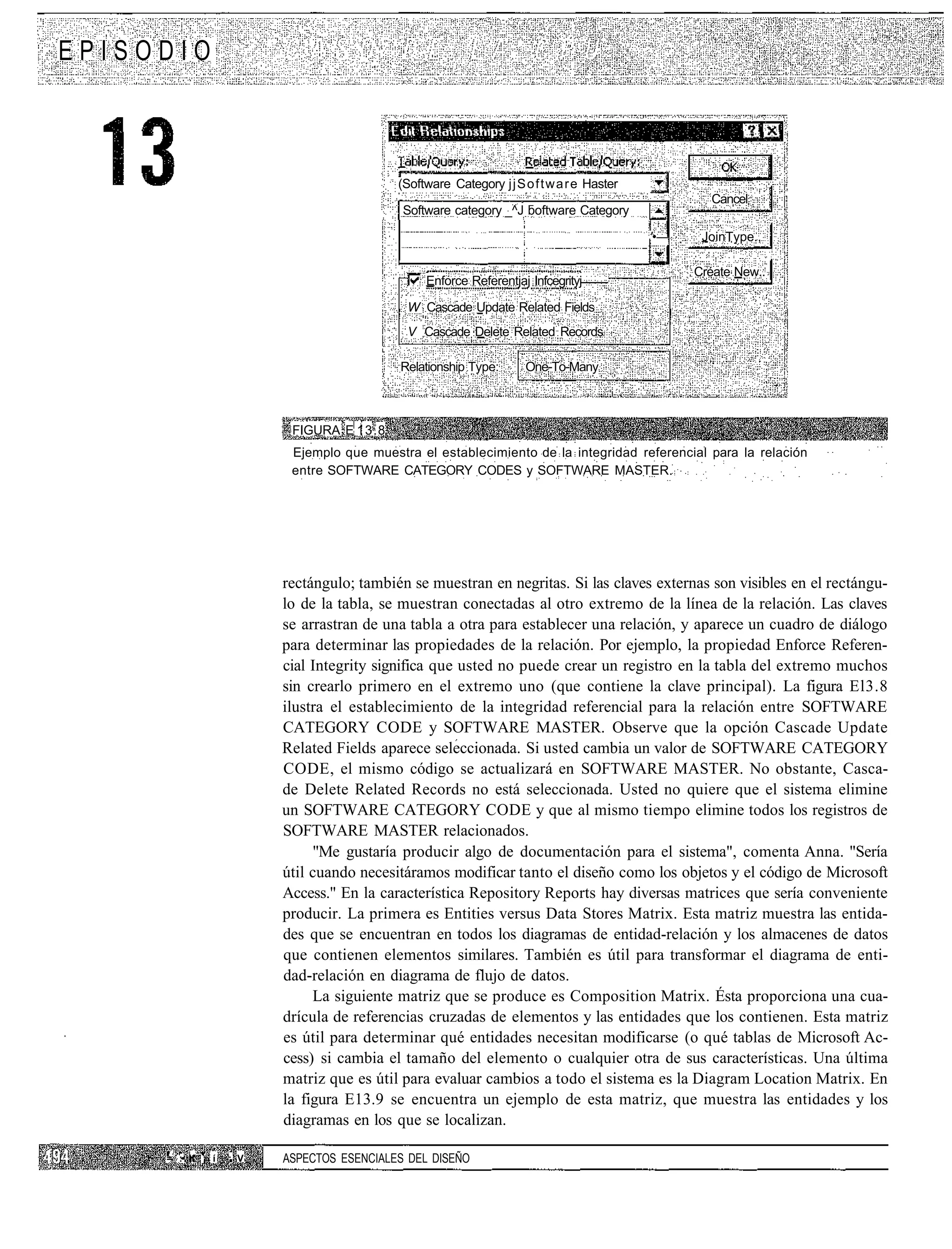 EPISODIO



                                            (Software Category j j S o f t w a r e Haster
                                                                                                    Cancel
                                             Software category _^J boftware Category

                                                                                            '•—    JoinType.,

                                                                                                  Créate New..
                                                 Enforce Referentjaj Infcegrityj

                                             W Cascade Update Related Fields
                                             V Cascade Delete Related Records

                                            Relationship Type:        One-To-Many



                           FIGURA E 13.8
                           Ejemplo que muestra el establecimiento de la integridad referencial para la relación
                           entre SOFTWARE CATEGORY CODES y SOFTWARE MASTER.




                          rectángulo; también se muestran en negritas. Si las claves externas son visibles en el rectángu-
                          lo de la tabla, se muestran conectadas al otro extremo de la línea de la relación. Las claves
                          se arrastran de una tabla a otra para establecer una relación, y aparece un cuadro de diálogo
                          para determinar las propiedades de la relación. Por ejemplo, la propiedad Enforce Referen-
                          cial Integrity significa que usted no puede crear un registro en la tabla del extremo muchos
                          sin crearlo primero en el extremo uno (que contiene la clave principal). La figura El3.8
                          ilustra el establecimiento de la integridad referencial para la relación entre SOFTWARE
                          CATEGORY CODE y SOFTWARE MASTER. Observe que la opción Cascade Update
                          Related Fields aparece seleccionada. Si usted cambia un valor de SOFTWARE CATEGORY
                          CODE, el mismo código se actualizará en SOFTWARE MASTER. No obstante, Casca-
                          de Delete Related Records no está seleccionada. Usted no quiere que el sistema elimine
                          un SOFTWARE CATEGORY CODE y que al mismo tiempo elimine todos los registros de
                          SOFTWARE MASTER relacionados.
                               "Me gustaría producir algo de documentación para el sistema", comenta Anna. "Sería
                          útil cuando necesitáramos modificar tanto el diseño como los objetos y el código de Microsoft
                          Access." En la característica Repository Reports hay diversas matrices que sería conveniente
                          producir. La primera es Entities versus Data Stores Matrix. Esta matriz muestra las entida-
                          des que se encuentran en todos los diagramas de entidad-relación y los almacenes de datos
                          que contienen elementos similares. También es útil para transformar el diagrama de enti-
                          dad-relación en diagrama de flujo de datos.
                               La siguiente matriz que se produce es Composition Matrix. Ésta proporciona una cua-
                          drícula de referencias cruzadas de elementos y las entidades que los contienen. Esta matriz
                          es útil para determinar qué entidades necesitan modificarse (o qué tablas de Microsoft Ac-
                          cess) si cambia el tamaño del elemento o cualquier otra de sus características. Una última
                          matriz que es útil para evaluar cambios a todo el sistema es la Diagram Location Matrix. En
                          la figura E13.9 se encuentra un ejemplo de esta matriz, que muestra las entidades y los
                          diagramas en los que se localizan.

     =: :•. ' ¡ í   : V   ASPECTOS ESENCIALES DEL DISEÑO
 