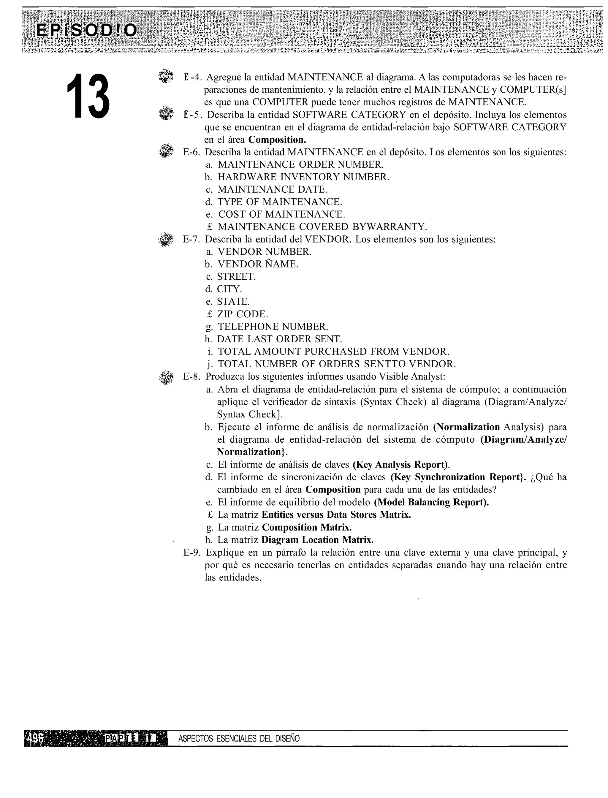 EPíSOD!O

                     I -4. Agregue la entidad MAINTENANCE al diagrama. A las computadoras se les hacen re-


  13                        paraciones de mantenimiento, y la relación entre el MAINTENANCE y COMPUTER(s]
                            es que una COMPUTER puede tener muchos registros de MAINTENANCE.
                     I - 5 . Describa la entidad SOFTWARE CATEGORY en el depósito. Incluya los elementos
                            que se encuentran en el diagrama de entidad-relación bajo SOFTWARE CATEGORY
                            en el área Composition.
                     E-6. Describa la entidad MAINTENANCE en el depósito. Los elementos son los siguientes:
                             a. MAINTENANCE ORDER NUMBER.
                            b. HARDWARE INVENTORY NUMBER.
                             c. MAINTENANCE DATE.
                             d. TYPE OF MAINTENANCE.
                             e. COST OF MAINTENANCE.
                             £ MAINTENANCE COVERED BYWARRANTY.
                     E-7. Describa la entidad del VENDOR. Los elementos son los siguientes:
                             a. VENDOR NUMBER.
                            b. VENDOR ÑAME.
                             c. STREET.
                             d. CITY.
                             e. STATE.
                             £ ZIP CODE.
                             g. TELEPHONE NUMBER.
                            h. DATE LAST ORDER SENT.
                              i. TOTAL AMOUNT PURCHASED FROM VENDOR.
                             j. TOTAL NUMBER OF ORDERS SENTTO VENDOR.
                     E-8. Produzca los siguientes informes usando Visible Analyst:
                             a. Abra el diagrama de entidad-relación para el sistema de cómputo; a continuación
                                 aplique el verificador de sintaxis (Syntax Check) al diagrama (Diagram/Analyze/
                                 Syntax Check].
                            b. Ejecute el informe de análisis de normalización (Normalization Analysis) para
                                 el diagrama de entidad-relación del sistema de cómputo (Diagram/Analyze/
                                 Normalization}.
                             c. El informe de análisis de claves (Key Analysis Report).
                             d. El informe de sincronización de claves (Key Synchronization Report}. ¿Qué ha
                                 cambiado en el área Composition para cada una de las entidades?
                             e. El informe de equilibrio del modelo (Model Balancing Report).
                              £ La matriz Entities versus Data Stores Matrix.
                             g. La matriz Composition Matrix.
                             h. La matriz Diagram Location Matrix.
                     E-9. Explique en un párrafo la relación entre una clave externa y una clave principal, y
                            por qué es necesario tenerlas en entidades separadas cuando hay una relación entre
                            las entidades.




     P A P T E IV   ASPECTOS ESENCIALES DEL DISEÑO
 