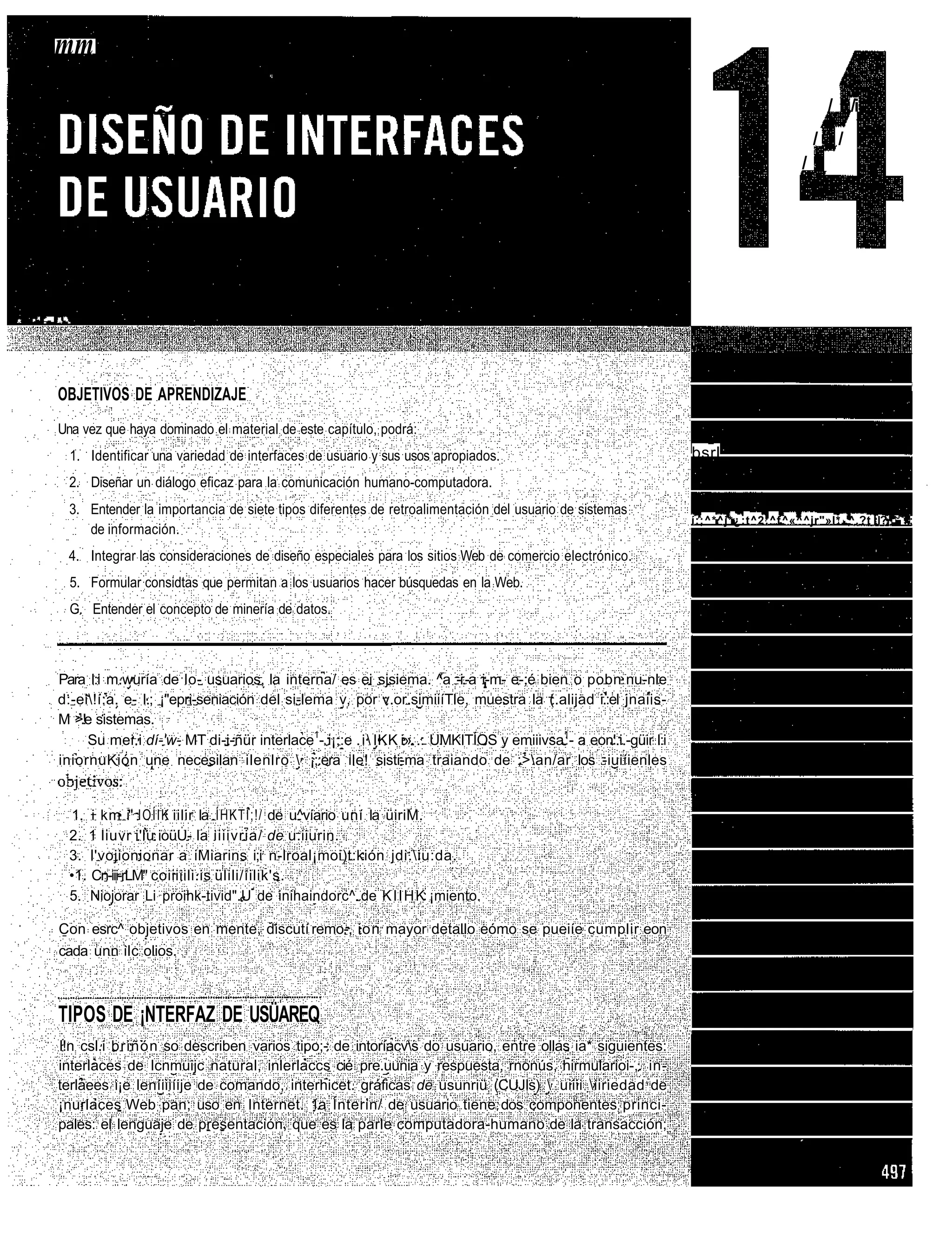 mm
                                                                                                                                                           / /i
                                                                                                                                                       / /
                                                                                                                                                     / /




•   ••   .-"••   •••••.




                 OBJETIVOS DE APRENDIZAJE
                 Una vez que haya dominado el material de este capítulo, podrá:
                      1. Identificar una variedad de interfaces de usuario y sus usos apropiados.                              bsrl
                      2. Diseñar un diálogo eficaz para la comunicación humano-computadora.
                      3. Entender la importancia de siete tipos diferentes de retroalimentación del usuario de sistemas
                                                                                                                               í:;^*^j*¿:t^2:^f ^«^^jr"»l*..^.?t :l?.'.'J<:.;
                         de información.
                      4. Integrar las consideraciones de diseño especiales para los sitios Web de comercio electrónico.
                      5. Formular considtas que permitan a los usuarios hacer búsquedas en la Web.
                      G. Entender el concepto de minería de datos.



                 Para l:i m.wuría de lo- usuarios, la interna/ es ei sjsiema. ^a -i.-a i-m- e-;é bien o pobn nu-nle
                 d:-ei!í:a. e- I.; ¡"epri-seniación del si-lema v, por v.or.simiiíTle, muestra la (.alijad i.:el jnaiis-
                 M >.!e sistemas.
                      Su mei.i dí-'w- MT di-i-ñür interlace1- i¡;:e . i  IKK i» .: UMKITÍOS y emiiivsa1- a eon'.i.-güir l:i
                 iniornuKión une necesilan ilenlro  ¡;:era ile! sisti-ma traiando de ;>an/ar los -iuiíienles


                      1. i km i" IOÍIK iilir la ÍHKTI;!/ de u^víario uní la üiriM.
                      2. 1 liuvr i'lu ioüU- la iiiivria/ de u.iiurin.
                      3. l'vojionionar a iMiarins i;i n-lroal¡moi)t:kión jdi.iu:da.
                      •1. Cn-iii-rLM" coiiiiili.is ülili/íilik's.
                      5. Niojorar Li proihk-tivid".U de inihaindorc^ de K I I H K ¡miento.

                 Con esrc^ objetivos en mente, discutí remo-, ion mayor detallo eómo se pueiíe cumplir eon
                 cada unn ilc olios.



                 TIPOS DE ¡NTERFAZ DE USÜAREQ
                 l!n csl.i briñón so describen varios tipo;- de intoríacvs do usuario, entre ollas ia* siguientes:
                 interlaces de Icnmuijc natural, inlerlaccs cié pre.uunia y respuesta, rnonús, hirmularioi-,. in-
                 terlaees i¡e leníiiiíije de comando, interhicet. gráficas de usunriü (CUJIs)  uiiii iiriedad de
                 ¡nurlaces Web pan; uso en Internet. 1.a Ínterin/ de usuario tiene dos componentes princi-
                 pales: el lenguaje de presentación, que es la parle computadora-humano de la transacción;
 