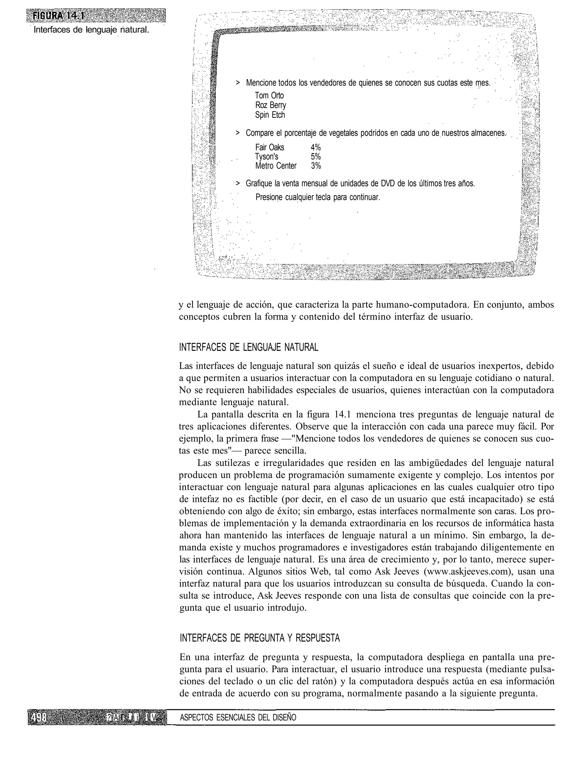 Interfaces de lenguaje natural.




                                                > Mencione todos los vendedores de quienes se conocen sus cuotas este mes.
                                                    Tom Orto
                                                    Roz Berry
                                                    Spin Etch

                                                > Compare el porcentaje de vegetales podridos en cada uno de nuestros almacenes.
                                                     Fair Oaks        4%
                                                     Tyson's          5%
                                                     Metro Center     3%
                                                > Grafique la venta mensual de unidades de DVD de los últimos tres años.
                                                     Presione cualquier tecla para continuar.




                                  y el lenguaje de acción, que caracteriza la parte humano-computadora. En conjunto, ambos
                                  conceptos cubren la forma y contenido del término interfaz de usuario.


                                  INTERFACES DE LENGUAJE NATURAL
                                  Las interfaces de lenguaje natural son quizás el sueño e ideal de usuarios inexpertos, debido
                                  a que permiten a usuarios interactuar con la computadora en su lenguaje cotidiano o natural.
                                  No se requieren habilidades especiales de usuarios, quienes interactúan con la computadora
                                  mediante lenguaje natural.
                                       La pantalla descrita en la figura 14.1 menciona tres preguntas de lenguaje natural de
                                  tres aplicaciones diferentes. Observe que la interacción con cada una parece muy fácil. Por
                                  ejemplo, la primera frase —"Mencione todos los vendedores de quienes se conocen sus cuo-
                                  tas este mes"— parece sencilla.
                                       Las sutilezas e irregularidades que residen en las ambigüedades del lenguaje natural
                                  producen un problema de programación sumamente exigente y complejo. Los intentos por
                                  interactuar con lenguaje natural para algunas aplicaciones en las cuales cualquier otro tipo
                                  de intefaz no es factible (por decir, en el caso de un usuario que está incapacitado) se está
                                  obteniendo con algo de éxito; sin embargo, estas interfaces normalmente son caras. Los pro-
                                  blemas de implementación y la demanda extraordinaria en los recursos de informática hasta
                                  ahora han mantenido las interfaces de lenguaje natural a un mínimo. Sin embargo, la de-
                                  manda existe y muchos programadores e investigadores están trabajando diligentemente en
                                  las interfaces de lenguaje natural. Es una área de crecimiento y, por lo tanto, merece super-
                                  visión continua. Algunos sitios Web, tal como Ask Jeeves (www.askjeeves.com), usan una
                                  interfaz natural para que los usuarios introduzcan su consulta de búsqueda. Cuando la con-
                                  sulta se introduce, Ask Jeeves responde con una lista de consultas que coincide con la pre-
                                  gunta que el usuario introdujo.


                                  INTERFACES DE PREGUNTA Y RESPUESTA
                                  En una interfaz de pregunta y respuesta, la computadora despliega en pantalla una pre-
                                  gunta para el usuario. Para interactuar, el usuario introduce una respuesta (mediante pulsa-
                                  ciones del teclado o un clic del ratón) y la computadora después actúa en esa información
                                  de entrada de acuerdo con su programa, normalmente pasando a la siguiente pregunta.

                   ?A s ri !V     ASPECTOS ESENCIALES DEL DISEÑO
 