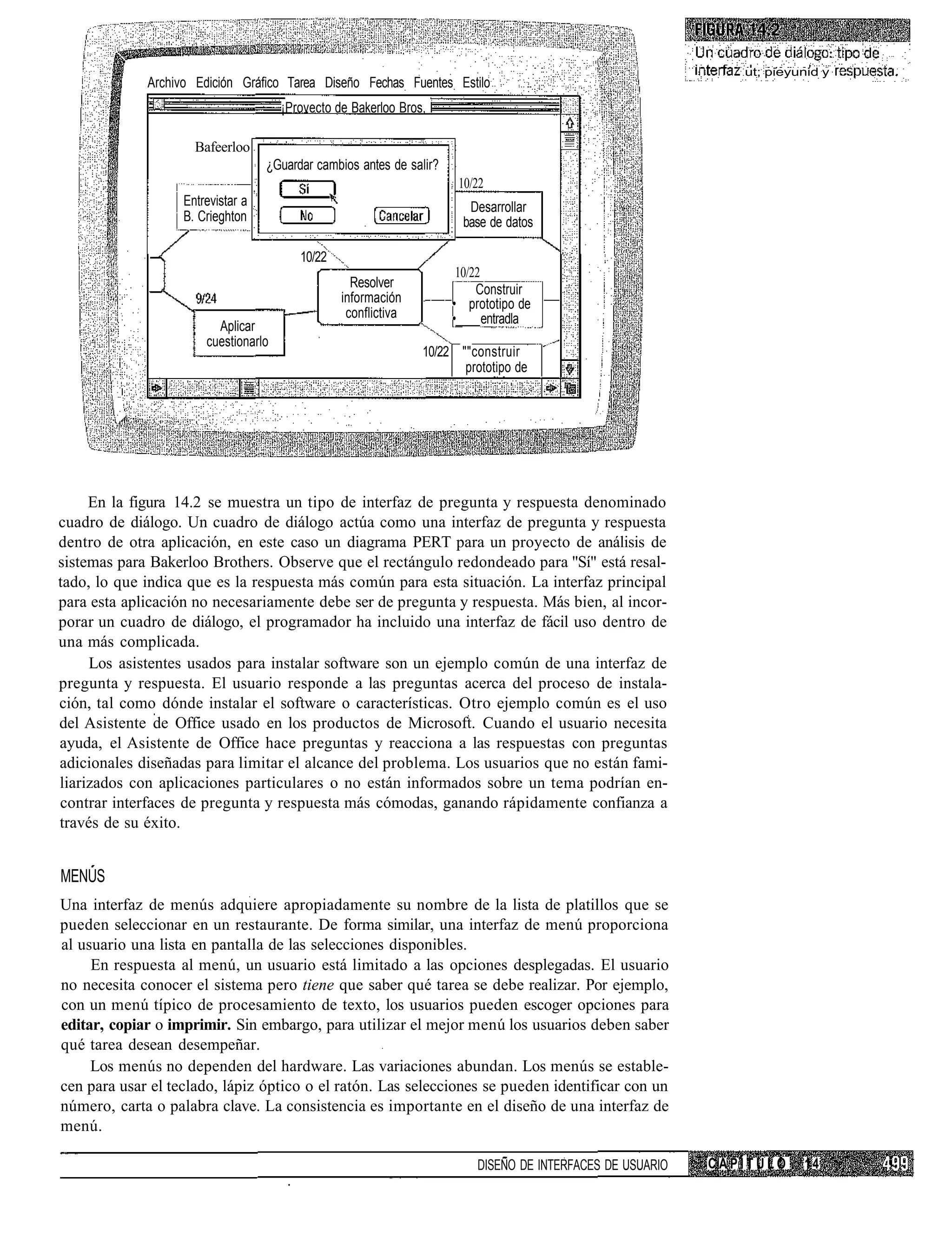 ut; pieyunid y
             Archivo Edición Gráfico Tarea Diseño Fechas Fuentes Estilo
                                      ¡Provecto de Bakerloo Bros, I

                     Bafeerloo
                                   ¿Guardar cambios antes de salir?
                                                                       10/22
                   Entrevistar a                                         Desarrollar
                   B. Crieghton                                         base de datos

                                         10/22
                                                                       10/22
                                                   Resolver                Construir
                                                 información          • prototipo de
                                                  conflictiva         •      entradla
                         Aplicar
                       cuestionarlo
                                                                 10/22 ""construir
                                                                        prototipo de




     En la figura 14.2 se muestra un tipo de interfaz de pregunta y respuesta denominado
cuadro de diálogo. Un cuadro de diálogo actúa como una interfaz de pregunta y respuesta
dentro de otra aplicación, en este caso un diagrama PERT para un proyecto de análisis de
sistemas para Bakerloo Brothers. Observe que el rectángulo redondeado para "Sí" está resal-
tado, lo que indica que es la respuesta más común para esta situación. La interfaz principal
para esta aplicación no necesariamente debe ser de pregunta y respuesta. Más bien, al incor-
porar un cuadro de diálogo, el programador ha incluido una interfaz de fácil uso dentro de
una más complicada.
     Los asistentes usados para instalar software son un ejemplo común de una interfaz de
pregunta y respuesta. El usuario responde a las preguntas acerca del proceso de instala-
ción, tal como dónde instalar el software o características. Otro ejemplo común es el uso
del Asistente de Office usado en los productos de Microsoft. Cuando el usuario necesita
ayuda, el Asistente de Office hace preguntas y reacciona a las respuestas con preguntas
adicionales diseñadas para limitar el alcance del problema. Los usuarios que no están fami-
liarizados con aplicaciones particulares o no están informados sobre un tema podrían en-
contrar interfaces de pregunta y respuesta más cómodas, ganando rápidamente confianza a
través de su éxito.


MENUS
Una interfaz de menús adquiere apropiadamente su nombre de la lista de platillos que se
pueden seleccionar en un restaurante. De forma similar, una interfaz de menú proporciona
al usuario una lista en pantalla de las selecciones disponibles.
     En respuesta al menú, un usuario está limitado a las opciones desplegadas. El usuario
no necesita conocer el sistema pero tiene que saber qué tarea se debe realizar. Por ejemplo,
con un menú típico de procesamiento de texto, los usuarios pueden escoger opciones para
editar, copiar o imprimir. Sin embargo, para utilizar el mejor menú los usuarios deben saber
qué tarea desean desempeñar.
     Los menús no dependen del hardware. Las variaciones abundan. Los menús se estable-
cen para usar el teclado, lápiz óptico o el ratón. Las selecciones se pueden identificar con un
número, carta o palabra clave. La consistencia es importante en el diseño de una interfaz de
menú.

                                                                          DISEÑO DE INTERFACES DE USUARIO   CAPÍTULO    14
 