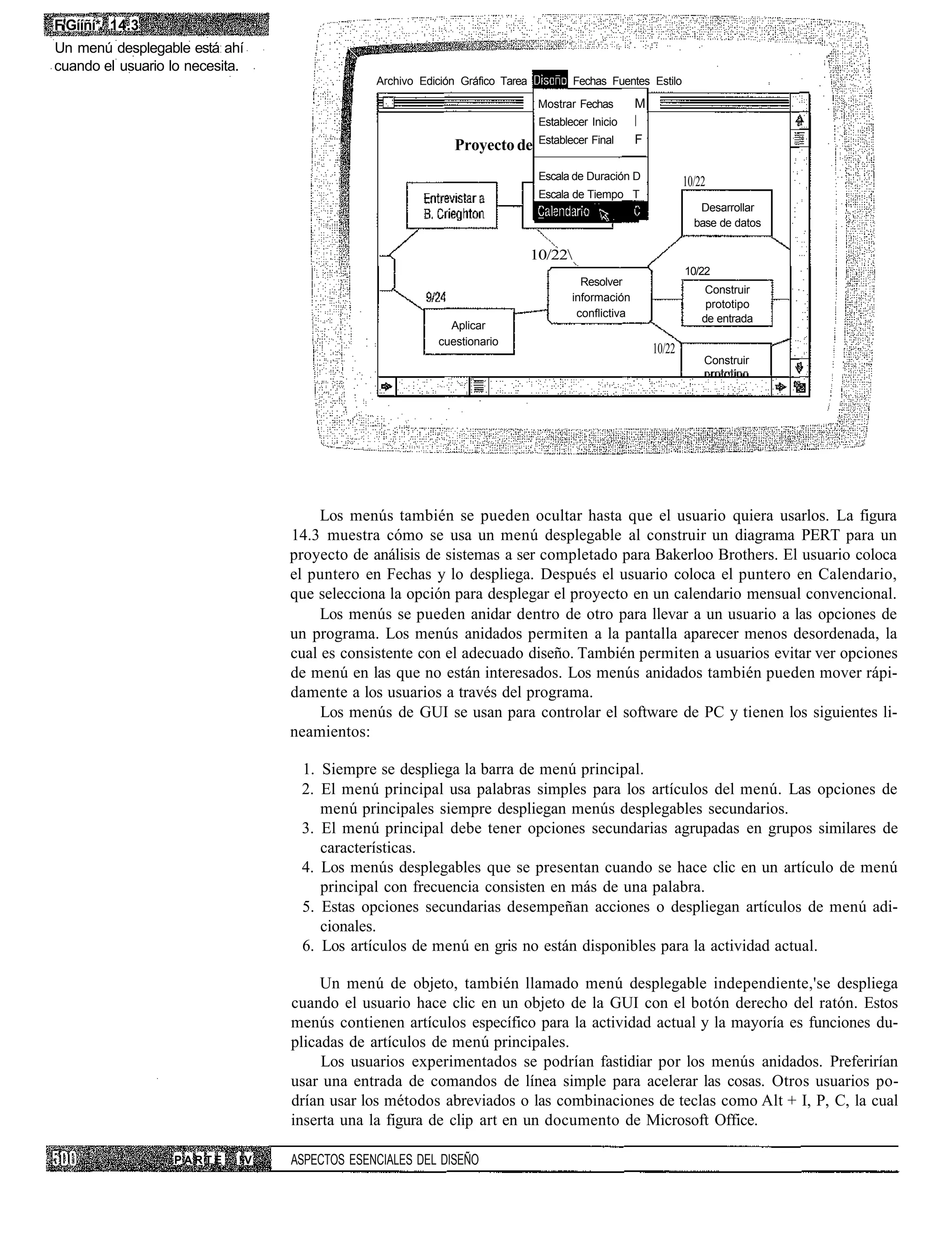 F'Gííñí* 14.3
Un menú desplegable está ahí
cuando el usuario lo necesita.
                                               Archivo Edición Gráfico Tarea            Fechas Fuentes Estilo

                                                                                Mostrar Fechas        M
                                                                                Establecer Inicio

                                                              Proyecto de       Establecer Final      F

                                                                                Escala de Duración D
                                                                                                                  10/22
                                                                                Escala de Tiempo T
                                                                                                                     Desarrollar
                                                                                                                    base de datos

                                                                               10/22
                                                                                                                  10/22
                                                                                         Resolver
                                                                                                                       Construir
                                                                                       información
                                                                                                                       prototipo
                                                                                        conflictiva                   de entrada
                                                            Aplicar
                                                          cuestionario
                                                                                                          10/22
                                                                                                                      Construir




                                       Los menús también se pueden ocultar hasta que el usuario quiera usarlos. La figura
                                  14.3 muestra cómo se usa un menú desplegable al construir un diagrama PERT para un
                                  proyecto de análisis de sistemas a ser completado para Bakerloo Brothers. El usuario coloca
                                  el puntero en Fechas y lo despliega. Después el usuario coloca el puntero en Calendario,
                                  que selecciona la opción para desplegar el proyecto en un calendario mensual convencional.
                                       Los menús se pueden anidar dentro de otro para llevar a un usuario a las opciones de
                                  un programa. Los menús anidados permiten a la pantalla aparecer menos desordenada, la
                                  cual es consistente con el adecuado diseño. También permiten a usuarios evitar ver opciones
                                  de menú en las que no están interesados. Los menús anidados también pueden mover rápi-
                                  damente a los usuarios a través del programa.
                                       Los menús de GUI se usan para controlar el software de PC y tienen los siguientes li-
                                  neamientos:

                                   1. Siempre se despliega la barra de menú principal.
                                   2. El menú principal usa palabras simples para los artículos del menú. Las opciones de
                                      menú principales siempre despliegan menús desplegables secundarios.
                                   3. El menú principal debe tener opciones secundarias agrupadas en grupos similares de
                                      características.
                                   4. Los menús desplegables que se presentan cuando se hace clic en un artículo de menú
                                      principal con frecuencia consisten en más de una palabra.
                                   5. Estas opciones secundarias desempeñan acciones o despliegan artículos de menú adi-
                                      cionales.
                                   6. Los artículos de menú en gris no están disponibles para la actividad actual.

                                       Un menú de objeto, también llamado menú desplegable independiente,'se despliega
                                  cuando el usuario hace clic en un objeto de la GUI con el botón derecho del ratón. Estos
                                  menús contienen artículos específico para la actividad actual y la mayoría es funciones du-
                                  plicadas de artículos de menú principales.
                                       Los usuarios experimentados se podrían fastidiar por los menús anidados. Preferirían
                                  usar una entrada de comandos de línea simple para acelerar las cosas. Otros usuarios po-
                                  drían usar los métodos abreviados o las combinaciones de teclas como Alt + I, P, C, la cual
                                  inserta una la figura de clip art en un documento de Microsoft Office.

                  PARTE      !V   ASPECTOS ESENCIALES DEL DISEÑO
 