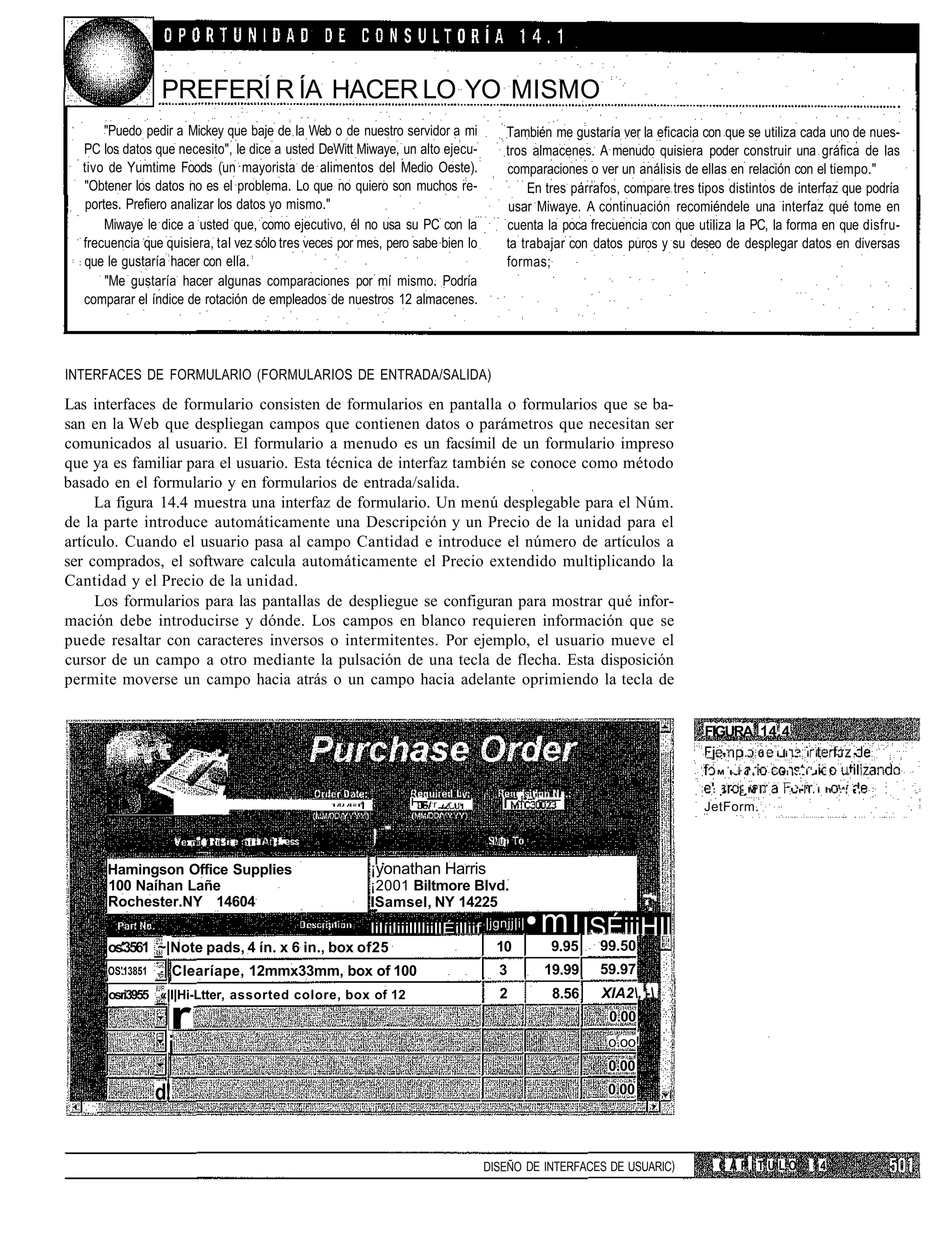 PREFERÍ R ÍA HACER LO YO MISMO
       "Puedo pedir a Mickey que baje de la Web o de nuestro servidor a mi              También me gustaría ver la eficacia con que se utiliza cada uno de nues-
  PC los datos que necesito", le dice a usted DeWitt Miwaye, un alto ejecu-             tros almacenes. A menudo quisiera poder construir una gráfica de las
  tivo de Yumtime Foods (un mayorista de alimentos del Medio Oeste).                    comparaciones o ver un análisis de ellas en relación con el tiempo."
  "Obtener los datos no es el problema. Lo que no quiero son muchos re-                     En tres párrafos, compare tres tipos distintos de interfaz que podría
   portes. Prefiero analizar los datos yo mismo."                                        usar Miwaye. A continuación recomiéndele una interfaz qué tome en
       Miwaye le dice a usted que, como ejecutivo, él no usa su PC con la               cuenta la poca frecuencia con que utiliza la PC, la forma en que disfru-
  frecuencia que quisiera, tal vez sólo tres veces por mes, pero sabe bien lo           ta trabajar con datos puros y su deseo de desplegar datos en diversas
  que le gustaría hacer con ella.                                                       formas;
       "Me gustaría hacer algunas comparaciones por mí mismo. Podría
  comparar el índice de rotación de empleados de nuestros 12 almacenes.




INTERFACES DE FORMULARIO (FORMULARIOS DE ENTRADA/SALIDA)

Las interfaces de formulario consisten de formularios en pantalla o formularios que se ba-
san en la Web que despliegan campos que contienen datos o parámetros que necesitan ser
comunicados al usuario. El formulario a menudo es un facsímil de un formulario impreso
que ya es familiar para el usuario. Esta técnica de interfaz también se conoce como método
basado en el formulario y en formularios de entrada/salida.
     La figura 14.4 muestra una interfaz de formulario. Un menú desplegable para el Núm.
de la parte introduce automáticamente una Descripción y un Precio de la unidad para el
artículo. Cuando el usuario pasa al campo Cantidad e introduce el número de artículos a
ser comprados, el software calcula automáticamente el Precio extendido multiplicando la
Cantidad y el Precio de la unidad.
     Los formularios para las pantallas de despliegue se configuran para mostrar qué infor-
mación debe introducirse y dónde. Los campos en blanco requieren información que se
puede resaltar con caracteres inversos o intermitentes. Por ejemplo, el usuario mueve el
cursor de un campo a otro mediante la pulsación de una tecla de flecha. Esta disposición
permite moverse un campo hacia atrás o un campo hacia adelante oprimiendo la tecla de


                                                                                                                            FIGURA 14.4
                                                                                                                             _   •    I.     1   i i . . i i         -i       •

                                                                                                                             . M - '   i,'           • , . i . • :        .

                                                                                                     !                        : 1 •        M .   1      '•'   i h .', • ,
                                                                i— r _ r . .         I    J   -'
                                                                                                                            JetForm.

                        1
                            nli]   i ii-1   ni   |i-     i •                       MU


      Hamingson Office Supplies                         ¡yonathan Harris
      100 Naíhan Lañe                                   ¡2001 Biltmore Blvd.
      Rochester.NY 14604                                ISamsel, NY 14225
                                                                                              •mi ISÉiiiHIl
                                                                                                                    • .




                                                        lilíiliiilllliillÉilliif |jgnjj|i|
      os'3561 ~|Note pads, 4 ín. x 6 in., box of25                                 10               9.95   99.50
      OS'13851 ,-   Clearíape, 12mmx33mm, box of 100                                3              19.99   59.97
      osri3955 «|l|Hi-Ltter, assorted colore, box of 12                             2               8.56   XIA2,'-

                    r                                                                                       0.00

                    i                                                                                       o.oo!
                                                                                                            0.00
               d!                                                                                           0.00




                                                                                DISEÑO DE INTERFACES DE USUARIC)                 CAPÍTULO                     14
 