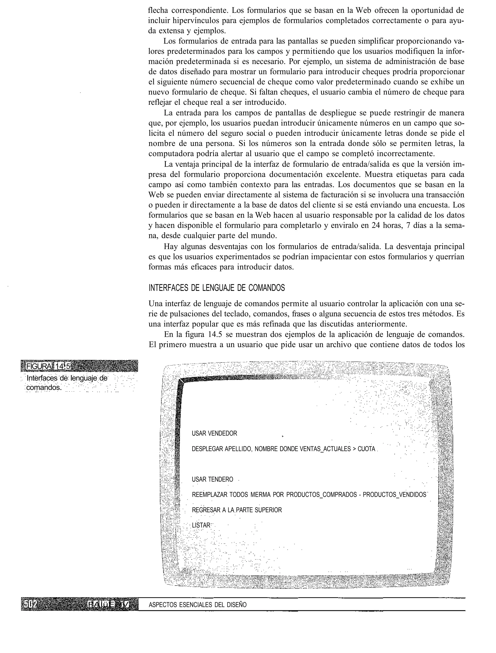 flecha correspondiente. Los formularios que se basan en la Web ofrecen la oportunidad de
                             incluir hipervínculos para ejemplos de formularios completados correctamente o para ayu-
                             da extensa y ejemplos.
                                   Los formularios de entrada para las pantallas se pueden simplificar proporcionando va-
                             lores predeterminados para los campos y permitiendo que los usuarios modifiquen la infor-
                             mación predeterminada si es necesario. Por ejemplo, un sistema de administración de base
                             de datos diseñado para mostrar un formulario para introducir cheques prodría proporcionar
                             el siguiente número secuencial de cheque como valor predeterminado cuando se exhibe un
                             nuevo formulario de cheque. Si faltan cheques, el usuario cambia el número de cheque para
                             reflejar el cheque real a ser introducido.
                                   La entrada para los campos de pantallas de despliegue se puede restringir de manera
                             que, por ejemplo, los usuarios puedan introducir únicamente números en un campo que so-
                             licita el número del seguro social o pueden introducir únicamente letras donde se pide el
                             nombre de una persona. Si los números son la entrada donde sólo se permiten letras, la
                             computadora podría alertar al usuario que el campo se completó incorrectamente.
                                   La ventaja principal de la interfaz de formulario de entrada/salida es que la versión im-
                             presa del formulario proporciona documentación excelente. Muestra etiquetas para cada
                             campo así como también contexto para las entradas. Los documentos que se basan en la
                             Web se pueden enviar directamente al sistema de facturación si se involucra una transacción
                             o pueden ir directamente a la base de datos del cliente si se está enviando una encuesta. Los
                             formularios que se basan en la Web hacen al usuario responsable por la calidad de los datos
                             y hacen disponible el formulario para completarlo y enviralo en 24 horas, 7 días a la sema-
                             na, desde cualquier parte del mundo.
                                   Hay algunas desventajas con los formularios de entrada/salida. La desventaja principal
                             es que los usuarios experimentados se podrían impacientar con estos formularios y querrían
                             formas más eficaces para introducir datos.

                             INTERFACES DE LENGUAJE DE COMANDOS
                             Una interfaz de lenguaje de comandos permite al usuario controlar la aplicación con una se-
                             rie de pulsaciones del teclado, comandos, frases o alguna secuencia de estos tres métodos. Es
                             una interfaz popular que es más refinada que las discutidas anteriormente.
                                  En la figura 14.5 se muestran dos ejemplos de la aplicación de lenguaje de comandos.
                             El primero muestra a un usuario que pide usar un archivo que contiene datos de todos los

FIGURA 14.5
Interfaces de lenguaje de
comandos.




                                          USAR VENDEDOR

                                          DESPLEGAR APELLIDO, NOMBRE DONDE VENTAS_ACTUALES > CUOTA



                                          USAR TENDERO

                                          REEMPLAZAR TODOS MERMA POR PRODUCTOS_COMPRADOS - PRODUCTOS_VENDIDOS

                                          REGRESAR A LA PARTE SUPERIOR

                                          LISTAR




                  FAÍüE IV   ASPECTOS ESENCIALES DEL DISEÑO
 