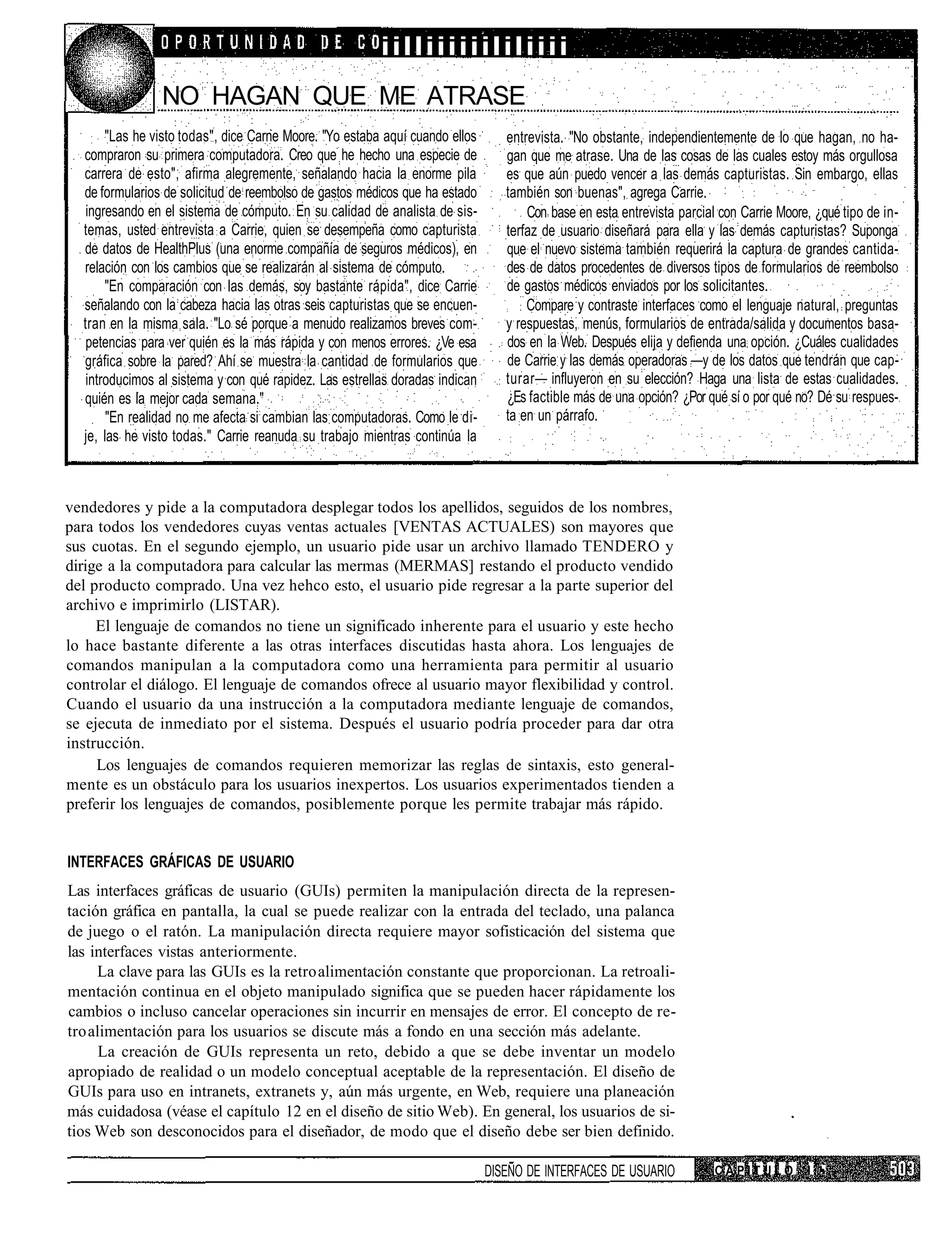 iilliiiiiililiiii
                NO HAGAN QUE ME ATRASE
       "Las he visto todas", dice Carne Moore. "Yo estaba aquí cuando ellos      entrevista. "No obstante, independientemente de lo que hagan, no ha-
  compraron su primera computadora. Creo que he hecho una especie de             gan que me atrase. Una de las cosas de las cuales estoy más orgullosa
  carrera de esto", afirma alegremente, señalando hacia la enorme pila           es que aún puedo vencer a las demás capturistas. Sin embargo, ellas
  de formularios de solicitud de reembolso de gastos médicos que ha estado       también son buenas", agrega Carrie.
   ingresando en el sistema de cómputo. En su calidad de analista de sis-            Con base en esta entrevista parcial con Carrie Moore, ¿qué tipo de in-
  temas, usted entrevista a Carrie, quien se desempeña como capturista           terfaz de usuario diseñará para ella y las demás capturistas? Suponga
  de datos de HealthPlus (una enorme compañía de seguros médicos), en            que el nuevo sistema también requerirá la captura de grandes cantida-
  relación con los cambios que se realizarán al sistema de cómputo.              des de datos procedentes de diversos tipos de formularios de reembolso
       "En comparación con las demás, soy bastante rápida", dice Carrie          de gastos médicos enviados por los solicitantes.
  señalando con la cabeza hacia las otras seis capturistas que se encuen-            Compare y contraste interfaces como el lenguaje natural, preguntas
  tran en la misma sala. "Lo sé porque a menudo realizamos breves com-           y respuestas, menús, formularios de entrada/salida y documentos basa-
   petencias para ver quién es la más rápida y con menos errores. ¿Ve esa        dos en la Web. Después elija y defienda una opción. ¿Cuáles cualidades
  gráfica sobre la pared? Ahí se muestra la cantidad de formularios que          de Carrie y las demás operadoras —y de los datos que tendrán que cap-
   introducimos al sistema y con qué rapidez. Las estrellas doradas indican      turar— influyeron en su elección? Haga una lista de estas cualidades.
  quién es la mejor cada semana."                                                ¿Es factible más de una opción? ¿Por qué sí o por qué no? Dé su respues-
       "En realidad no me afecta si cambian las computadoras. Como le di-        ta en un párrafo.
  je, las he visto todas." Carrie reanuda su trabajo mientras continúa la



vendedores y pide a la computadora desplegar todos los apellidos, seguidos de los nombres,
para todos los vendedores cuyas ventas actuales [VENTAS ACTUALES) son mayores que
sus cuotas. En el segundo ejemplo, un usuario pide usar un archivo llamado TENDERO y
dirige a la computadora para calcular las mermas (MERMAS] restando el producto vendido
del producto comprado. Una vez hehco esto, el usuario pide regresar a la parte superior del
archivo e imprimirlo (LISTAR).
     El lenguaje de comandos no tiene un significado inherente para el usuario y este hecho
lo hace bastante diferente a las otras interfaces discutidas hasta ahora. Los lenguajes de
comandos manipulan a la computadora como una herramienta para permitir al usuario
controlar el diálogo. El lenguaje de comandos ofrece al usuario mayor flexibilidad y control.
Cuando el usuario da una instrucción a la computadora mediante lenguaje de comandos,
se ejecuta de inmediato por el sistema. Después el usuario podría proceder para dar otra
instrucción.
     Los lenguajes de comandos requieren memorizar las reglas de sintaxis, esto general-
mente es un obstáculo para los usuarios inexpertos. Los usuarios experimentados tienden a
preferir los lenguajes de comandos, posiblemente porque les permite trabajar más rápido.


INTERFACES GRÁFICAS DE USUARIO
Las interfaces gráficas de usuario (GUIs) permiten la manipulación directa de la represen-
tación gráfica en pantalla, la cual se puede realizar con la entrada del teclado, una palanca
de juego o el ratón. La manipulación directa requiere mayor sofisticación del sistema que
las interfaces vistas anteriormente.
     La clave para las GUIs es la retro alimentación constante que proporcionan. La retroali-
mentación continua en el objeto manipulado significa que se pueden hacer rápidamente los
cambios o incluso cancelar operaciones sin incurrir en mensajes de error. El concepto de re-
tro alimentación para los usuarios se discute más a fondo en una sección más adelante.
      La creación de GUIs representa un reto, debido a que se debe inventar un modelo
apropiado de realidad o un modelo conceptual aceptable de la representación. El diseño de
GUIs para uso en intranets, extranets y, aún más urgente, en Web, requiere una planeación
más cuidadosa (véase el capítulo 12 en el diseño de sitio Web). En general, los usuarios de si-
tios Web son desconocidos para el diseñador, de modo que el diseño debe ser bien definido.

                                                                              DISEÑO DE INTERFACES DE USUARIO           CAPITULO         I •
 