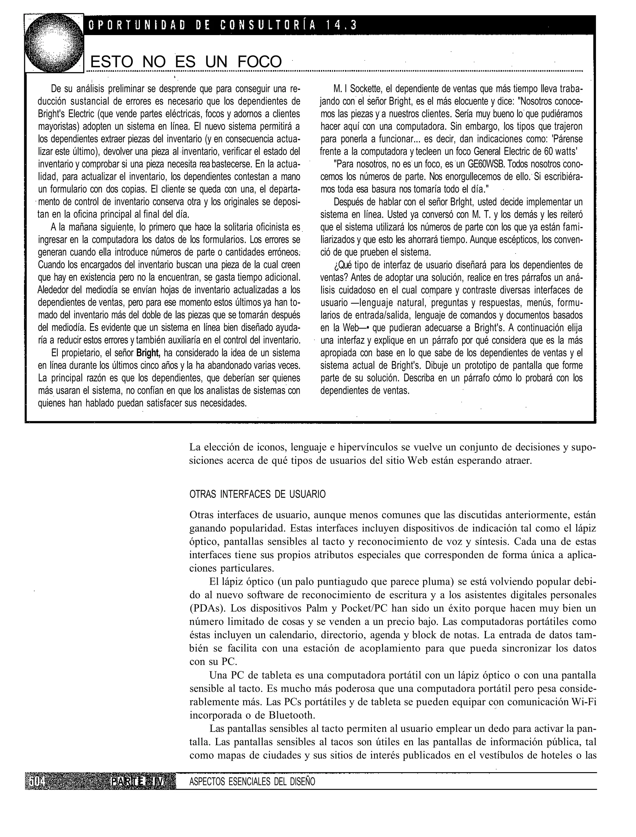 ESTO NO ES UN FOCO
    De su análisis preliminar se desprende que para conseguir una re-                 M. I Sockette, el dependiente de ventas que más tiempo lleva traba-
ducción sustancial de errores es necesario que los dependientes de               jando con el señor Bright, es el más elocuente y dice: "Nosotros conoce-
Bright's Electric (que vende partes eléctricas, focos y adornos a clientes       mos las piezas y a nuestros clientes. Sería muy bueno lo que pudiéramos
mayoristas) adopten un sistema en línea. El nuevo sistema permitirá a            hacer aquí con una computadora. Sin embargo, los tipos que trajeron
los dependientes extraer piezas del inventario (y en consecuencia actua-         para ponerla a funcionar... es decir, dan indicaciones como: 'Párense
lizar este último), devolver una pieza al inventario, verificar el estado del    frente a la computadora y tecleen un foco General Electric de 60 watts'
inventario y comprobar si una pieza necesita rea bastecerse. En la actua-             "Para nosotros, no es un foco, es un GE60WSB. Todos nosotros cono-
lidad, para actualizar el inventario, los dependientes contestan a mano          cemos los números de parte. Nos enorgullecemos de ello. Si escribiéra-
un formulario con dos copias. El cliente se queda con una, el departa-           mos toda esa basura nos tomaría todo el día."
mento de control de inventario conserva otra y los originales se deposi-              Después de hablar con el señor Brlght, usted decide implementar un
tan en la oficina principal al final del día.                                    sistema en línea. Usted ya conversó con M. T. y los demás y les reiteró
    A la mañana siguiente, lo primero que hace la solitaria oficinista es        que el sistema utilizará los números de parte con los que ya están fami-
ingresar en la computadora los datos de los formularios. Los errores se          liarizados y que esto les ahorrará tiempo. Aunque escépticos, los conven-
generan cuando ella introduce números de parte o cantidades erróneos.            ció de que prueben el sistema.
Cuando los encargados del inventario buscan una pieza de la cual creen                ¿Qué tipo de interfaz de usuario diseñará para los dependientes de
que hay en existencia pero no la encuentran, se gasta tiempo adicional.          ventas? Antes de adoptar una solución, realice en tres párrafos un aná-
Alededor del mediodía se envían hojas de inventario actualizadas a los           lisis cuidadoso en el cual compare y contraste diversas interfaces de
dependientes de ventas, pero para ese momento estos últimos ya han to-           usuario —lenguaje natural, preguntas y respuestas, menús, formu-
mado del inventario más del doble de las piezas que se tomarán después           larios de entrada/salida, lenguaje de comandos y documentos basados
del mediodía. Es evidente que un sistema en línea bien diseñado ayuda-           en la Web—• que pudieran adecuarse a Bright's. A continuación elija
ría a reducir estos errores y también auxiliaría en el control del inventario.   una interfaz y explique en un párrafo por qué considera que es la más
    El propietario, el señor Bright, ha considerado la idea de un sistema        apropiada con base en lo que sabe de los dependientes de ventas y el
en línea durante los últimos cinco años y la ha abandonado varias veces.         sistema actual de Bright's. Dibuje un prototipo de pantalla que forme
La principal razón es que los dependientes, que deberían ser quienes             parte de su solución. Describa en un párrafo cómo lo probará con los
más usaran el sistema, no confían en que los analistas de sistemas con           dependientes de ventas.
quienes han hablado puedan satisfacer sus necesidades.



                                            La elección de iconos, lenguaje e hipervínculos se vuelve un conjunto de decisiones y supo-
                                            siciones acerca de qué tipos de usuarios del sitio Web están esperando atraer.


                                             OTRAS INTERFACES DE USUARIO
                                            Otras interfaces de usuario, aunque menos comunes que las discutidas anteriormente, están
                                            ganando popularidad. Estas interfaces incluyen dispositivos de indicación tal como el lápiz
                                            óptico, pantallas sensibles al tacto y reconocimiento de voz y síntesis. Cada una de estas
                                            interfaces tiene sus propios atributos especiales que corresponden de forma única a aplica-
                                            ciones particulares.
                                                 El lápiz óptico (un palo puntiagudo que parece pluma) se está volviendo popular debi-
                                            do al nuevo software de reconocimiento de escritura y a los asistentes digitales personales
                                            (PDAs). Los dispositivos Palm y Pocket/PC han sido un éxito porque hacen muy bien un
                                            número limitado de cosas y se venden a un precio bajo. Las computadoras portátiles como
                                            éstas incluyen un calendario, directorio, agenda y block de notas. La entrada de datos tam-
                                            bién se facilita con una estación de acoplamiento para que pueda sincronizar los datos
                                            con su PC.
                                                 Una PC de tableta es una computadora portátil con un lápiz óptico o con una pantalla
                                            sensible al tacto. Es mucho más poderosa que una computadora portátil pero pesa conside-
                                            rablemente más. Las PCs portátiles y de tableta se pueden equipar con comunicación Wi-Fi
                                            incorporada o de Bluetooth.
                                                 Las pantallas sensibles al tacto permiten al usuario emplear un dedo para activar la pan-
                                            talla. Las pantallas sensibles al tacos son útiles en las pantallas de información pública, tal
                                            como mapas de ciudades y sus sitios de interés publicados en el vestíbulos de hoteles o las

                     P A R T E IV            ASPECTOS ESENCIALES DEL DISEÑO
 