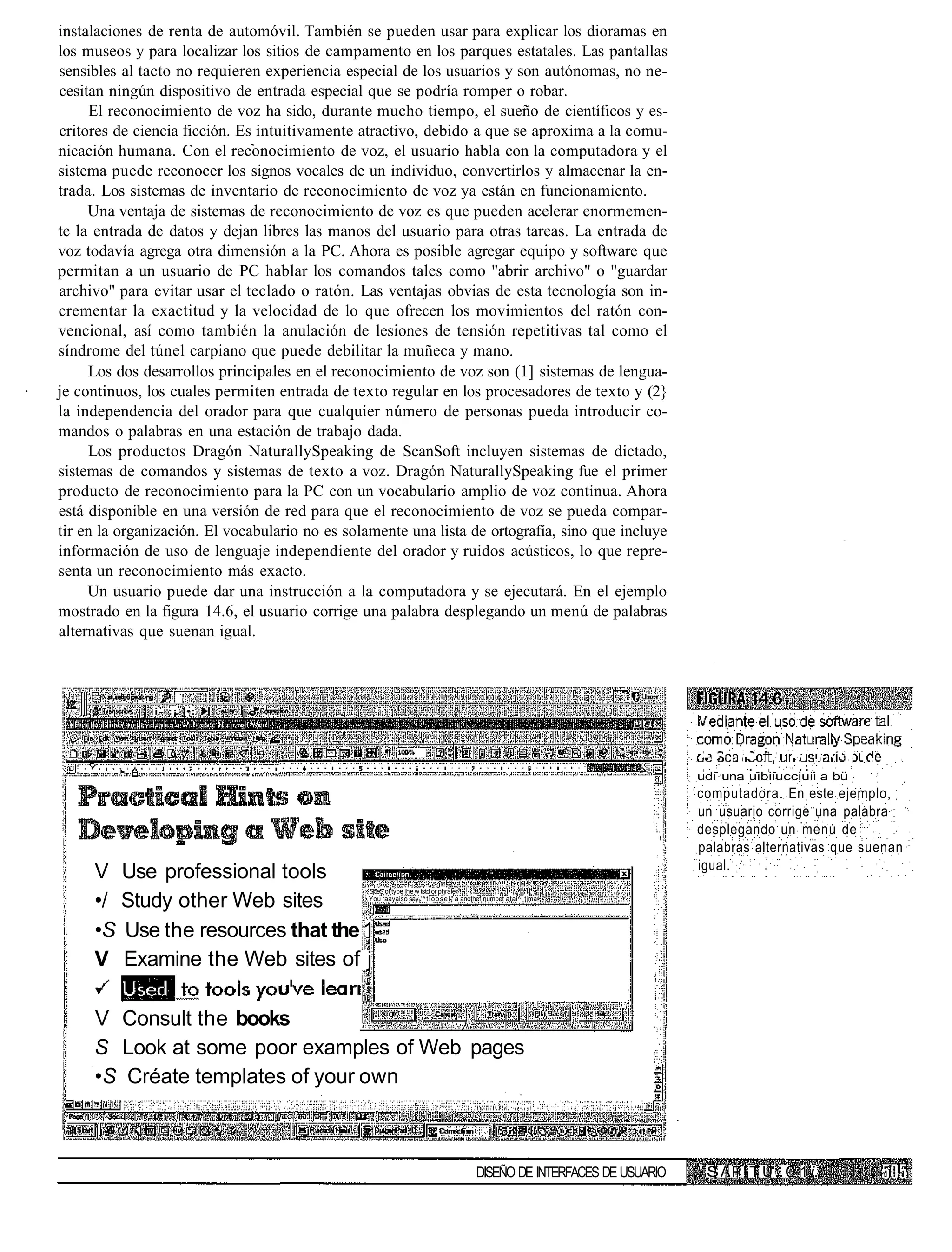 instalaciones de renta de automóvil. También se pueden usar para explicar los dioramas en
los museos y para localizar los sitios de campamento en los parques estatales. Las pantallas
sensibles al tacto no requieren experiencia especial de los usuarios y son autónomas, no ne-
cesitan ningún dispositivo de entrada especial que se podría romper o robar.
      El reconocimiento de voz ha sido, durante mucho tiempo, el sueño de científicos y es-
critores de ciencia ficción. Es intuitivamente atractivo, debido a que se aproxima a la comu-
nicación humana. Con el reconocimiento de voz, el usuario habla con la computadora y el
sistema puede reconocer los signos vocales de un individuo, convertirlos y almacenar la en-
trada. Los sistemas de inventario de reconocimiento de voz ya están en funcionamiento.
     Una ventaja de sistemas de reconocimiento de voz es que pueden acelerar enormemen-
te la entrada de datos y dejan libres las manos del usuario para otras tareas. La entrada de
voz todavía agrega otra dimensión a la PC. Ahora es posible agregar equipo y software que
permitan a un usuario de PC hablar los comandos tales como "abrir archivo" o "guardar
archivo" para evitar usar el teclado o ratón. Las ventajas obvias de esta tecnología son in-
crementar la exactitud y la velocidad de lo que ofrecen los movimientos del ratón con-
vencional, así como también la anulación de lesiones de tensión repetitivas tal como el
síndrome del túnel carpiano que puede debilitar la muñeca y mano.
     Los dos desarrollos principales en el reconocimiento de voz son (1] sistemas de lengua-
je continuos, los cuales permiten entrada de texto regular en los procesadores de texto y (2}
la independencia del orador para que cualquier número de personas pueda introducir co-
mandos o palabras en una estación de trabajo dada.
     Los productos Dragón NaturallySpeaking de ScanSoft incluyen sistemas de dictado,
sistemas de comandos y sistemas de texto a voz. Dragón NaturallySpeaking fue el primer
producto de reconocimiento para la PC con un vocabulario amplio de voz continua. Ahora
está disponible en una versión de red para que el reconocimiento de voz se pueda compar-
tir en la organización. El vocabulario no es solamente una lista de ortografía, sino que incluye
información de uso de lenguaje independiente del orador y ruidos acústicos, lo que repre-
senta un reconocimiento más exacto.
     Un usuario puede dar una instrucción a la computadora y se ejecutará. En el ejemplo
mostrado en la figura 14.6, el usuario corrige una palabra desplegando un menú de palabras
alternativas que suenan igual.



               i- :¡ ]•:



                                                                                                                           •-   •   i - -   - i   .i   • -   ;   : .

                                                                                                                           udi una uibiiucciuii a bü
                                                                                                                           computadora. En este ejemplo,
                                                                                                                           un usuario corrige una palabra
                                                                                                                           desplegando un menú de
                                                                                                                           palabras alternativas que suenan
                                                                                                                           igual.
     V Use professional tools
                                                S|5eS oí type ihe w tstd or phraie»

     •/ Study other Web sites                   You raayaiso say ' ^ t i o o s e l " a anothef numbet atai^i tima




     •S Use the resources that the 1
     V Examine the Web sites of j

     V Consult the books
     S Look at some poor examples of Web pages
     •S Créate templates of your own



                                                                                         DISEÑO DE INTERFACES DE USUARIO    S A P i T U ;. 0 1 i.
 