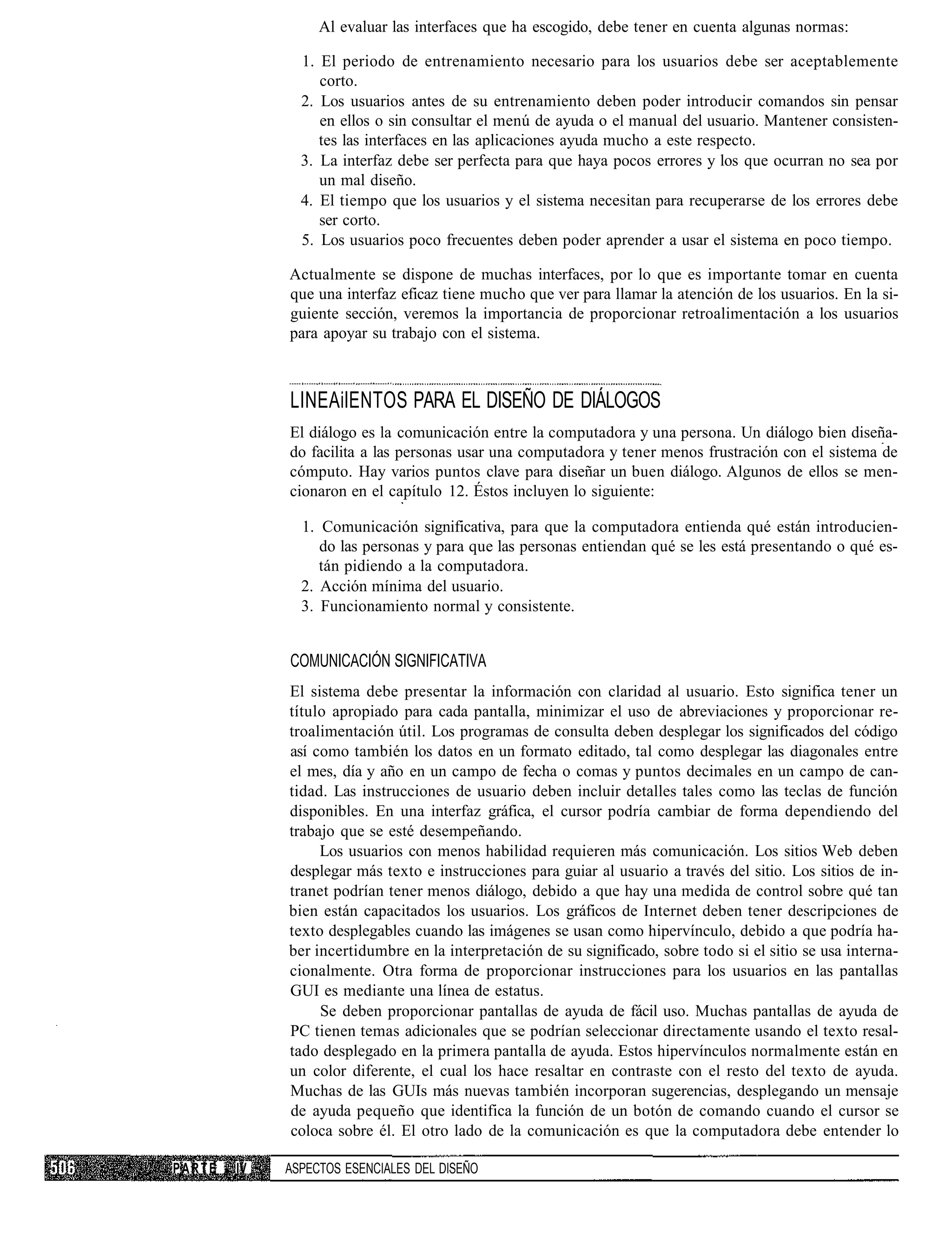 Al evaluar las interfaces que ha escogido, debe tener en cuenta algunas normas:

               1. El periodo de entrenamiento necesario para los usuarios debe ser aceptablemente
                  corto.
               2. Los usuarios antes de su entrenamiento deben poder introducir comandos sin pensar
                  en ellos o sin consultar el menú de ayuda o el manual del usuario. Mantener consisten-
                  tes las interfaces en las aplicaciones ayuda mucho a este respecto.
               3. La interfaz debe ser perfecta para que haya pocos errores y los que ocurran no sea por
                  un mal diseño.
               4. El tiempo que los usuarios y el sistema necesitan para recuperarse de los errores debe
                  ser corto.
               5. Los usuarios poco frecuentes deben poder aprender a usar el sistema en poco tiempo.

             Actualmente se dispone de muchas interfaces, por lo que es importante tomar en cuenta
             que una interfaz eficaz tiene mucho que ver para llamar la atención de los usuarios. En la si-
             guiente sección, veremos la importancia de proporcionar retroalimentación a los usuarios
             para apoyar su trabajo con el sistema.



             LINEAilENTOS PARA EL DISEÑO DE DIÁLOGOS
             El diálogo es la comunicación entre la computadora y una persona. Un diálogo bien diseña-
             do facilita a las personas usar una computadora y tener menos frustración con el sistema de
             cómputo. Hay varios puntos clave para diseñar un buen diálogo. Algunos de ellos se men-
             cionaron en el capítulo 12. Éstos incluyen lo siguiente:

               1. Comunicación significativa, para que la computadora entienda qué están introducien-
                  do las personas y para que las personas entiendan qué se les está presentando o qué es-
                  tán pidiendo a la computadora.
               2. Acción mínima del usuario.
               3. Funcionamiento normal y consistente.


             COMUNICACIÓN SIGNIFICATIVA
             El sistema debe presentar la información con claridad al usuario. Esto significa tener un
             título apropiado para cada pantalla, minimizar el uso de abreviaciones y proporcionar re-
             troalimentación útil. Los programas de consulta deben desplegar los significados del código
             así como también los datos en un formato editado, tal como desplegar las diagonales entre
             el mes, día y año en un campo de fecha o comas y puntos decimales en un campo de can-
             tidad. Las instrucciones de usuario deben incluir detalles tales como las teclas de función
             disponibles. En una interfaz gráfica, el cursor podría cambiar de forma dependiendo del
             trabajo que se esté desempeñando.
                  Los usuarios con menos habilidad requieren más comunicación. Los sitios Web deben
             desplegar más texto e instrucciones para guiar al usuario a través del sitio. Los sitios de in-
             tranet podrían tener menos diálogo, debido a que hay una medida de control sobre qué tan
             bien están capacitados los usuarios. Los gráficos de Internet deben tener descripciones de
             texto desplegables cuando las imágenes se usan como hipervínculo, debido a que podría ha-
             ber incertidumbre en la interpretación de su significado, sobre todo si el sitio se usa interna-
             cionalmente. Otra forma de proporcionar instrucciones para los usuarios en las pantallas
             GUI es mediante una línea de estatus.
                  Se deben proporcionar pantallas de ayuda de fácil uso. Muchas pantallas de ayuda de
             PC tienen temas adicionales que se podrían seleccionar directamente usando el texto resal-
             tado desplegado en la primera pantalla de ayuda. Estos hipervínculos normalmente están en
             un color diferente, el cual los hace resaltar en contraste con el resto del texto de ayuda.
             Muchas de las GUIs más nuevas también incorporan sugerencias, desplegando un mensaje
             de ayuda pequeño que identifica la función de un botón de comando cuando el cursor se
             coloca sobre él. El otro lado de la comunicación es que la computadora debe entender lo

PARTE   IV   ASPECTOS ESENCIALES DEL DISEÑO
 