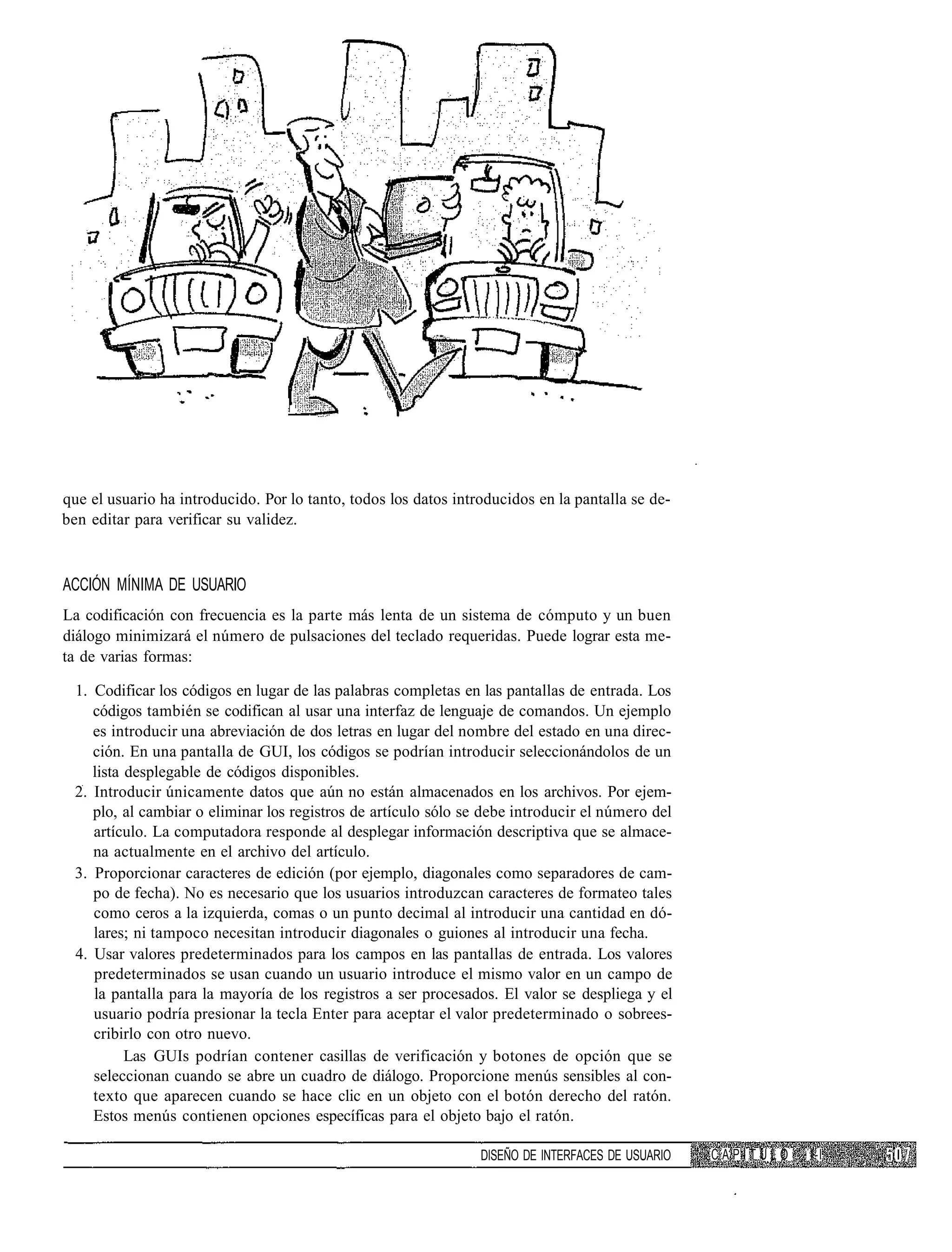 que el usuario ha introducido. Por lo tanto, todos los datos introducidos en la pantalla se de-
ben editar para verificar su validez.



ACCIÓN MÍNIMA DE USUARIO
La codificación con frecuencia es la parte más lenta de un sistema de cómputo y un buen
diálogo minimizará el número de pulsaciones del teclado requeridas. Puede lograr esta me-
ta de varias formas:

  1. Codificar los códigos en lugar de las palabras completas en las pantallas de entrada. Los
     códigos también se codifican al usar una interfaz de lenguaje de comandos. Un ejemplo
     es introducir una abreviación de dos letras en lugar del nombre del estado en una direc-
     ción. En una pantalla de GUI, los códigos se podrían introducir seleccionándolos de un
     lista desplegable de códigos disponibles.
  2. Introducir únicamente datos que aún no están almacenados en los archivos. Por ejem-
     plo, al cambiar o eliminar los registros de artículo sólo se debe introducir el número del
     artículo. La computadora responde al desplegar información descriptiva que se almace-
     na actualmente en el archivo del artículo.
  3. Proporcionar caracteres de edición (por ejemplo, diagonales como separadores de cam-
     po de fecha). No es necesario que los usuarios introduzcan caracteres de formateo tales
     como ceros a la izquierda, comas o un punto decimal al introducir una cantidad en dó-
     lares; ni tampoco necesitan introducir diagonales o guiones al introducir una fecha.
  4. Usar valores predeterminados para los campos en las pantallas de entrada. Los valores
     predeterminados se usan cuando un usuario introduce el mismo valor en un campo de
     la pantalla para la mayoría de los registros a ser procesados. El valor se despliega y el
     usuario podría presionar la tecla Enter para aceptar el valor predeterminado o sobrees-
     cribirlo con otro nuevo.
           Las GUIs podrían contener casillas de verificación y botones de opción que se
     seleccionan cuando se abre un cuadro de diálogo. Proporcione menús sensibles al con-
     texto que aparecen cuando se hace clic en un objeto con el botón derecho del ratón.
     Estos menús contienen opciones específicas para el objeto bajo el ratón.

                                                                 DISEÑO DE INTERFACES DE USUARIO   CAPITULO   l-l
 