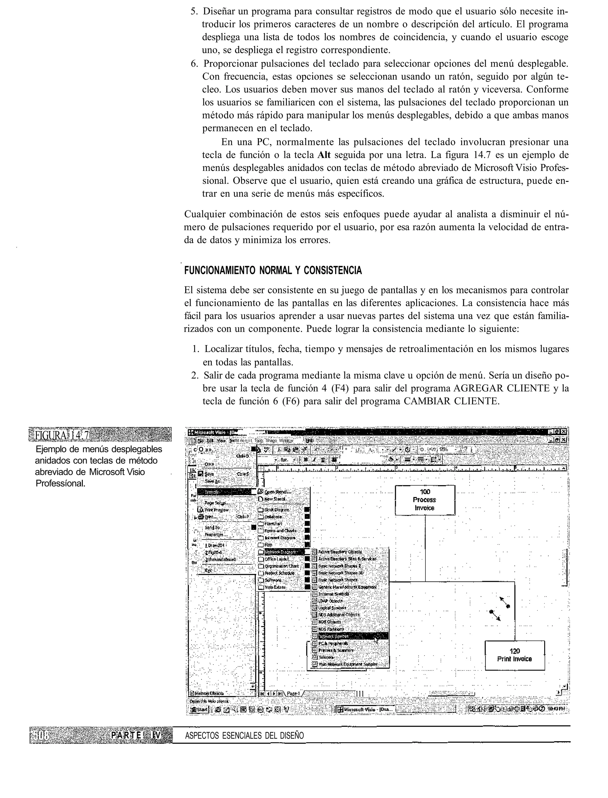 5. Diseñar un programa para consultar registros de modo que el usuario sólo necesite in-
                                       troducir los primeros caracteres de un nombre o descripción del artículo. El programa
                                       despliega una lista de todos los nombres de coincidencia, y cuando el usuario escoge
                                       uno, se despliega el registro correspondiente.
                                    6. Proporcionar pulsaciones del teclado para seleccionar opciones del menú desplegable.
                                       Con frecuencia, estas opciones se seleccionan usando un ratón, seguido por algún te-
                                       cleo. Los usuarios deben mover sus manos del teclado al ratón y viceversa. Conforme
                                       los usuarios se familiaricen con el sistema, las pulsaciones del teclado proporcionan un
                                       método más rápido para manipular los menús desplegables, debido a que ambas manos
                                       permanecen en el teclado.
                                            En una PC, normalmente las pulsaciones del teclado involucran presionar una
                                       tecla de función o la tecla Alt seguida por una letra. La figura 14.7 es un ejemplo de
                                       menús desplegables anidados con teclas de método abreviado de Microsoft Visio Profes-
                                       sional. Observe que el usuario, quien está creando una gráfica de estructura, puede en-
                                       trar en una serie de menús más específicos.
                                Cualquier combinación de estos seis enfoques puede ayudar al analista a disminuir el nú-
                                mero de pulsaciones requerido por el usuario, por esa razón aumenta la velocidad de entra-
                                da de datos y minimiza los errores.


                                FUNCIONAMIENTO NORMAL Y CONSISTENCIA
                                El sistema debe ser consistente en su juego de pantallas y en los mecanismos para controlar
                                el funcionamiento de las pantallas en las diferentes aplicaciones. La consistencia hace más
                                fácil para los usuarios aprender a usar nuevas partes del sistema una vez que están familia-
                                rizados con un componente. Puede lograr la consistencia mediante lo siguiente:
                                    1. Localizar títulos, fecha, tiempo y mensajes de retroalimentación en los mismos lugares
                                       en todas las pantallas.
                                    2. Salir de cada programa mediante la misma clave u opción de menú. Sería un diseño po-
                                       bre usar la tecla de función 4 (F4) para salir del programa AGREGAR CLIENTE y la
                                       tecla de función 6 (F6) para salir del programa CAMBIAR CLIENTE.


FIGURA 14.7                     I
                                                flit r o n i i t Toob; Shapo W¡nqlc,w

Ejemplo de menús desplegables       ; c O »».                                           ,.*   jJ-   A-   • •   - o. <n 1 5
                                                                                                                        7%   -, ? ¡
anidados con teclas de método   .    Jl
                                          o»»
abreviado de Microsoft Visio        1K

Professíonal.




                                                                                              lll                                •    I




                 PARTE    IV    ASPECTOS ESENCIALES DEL DISEÑO
 