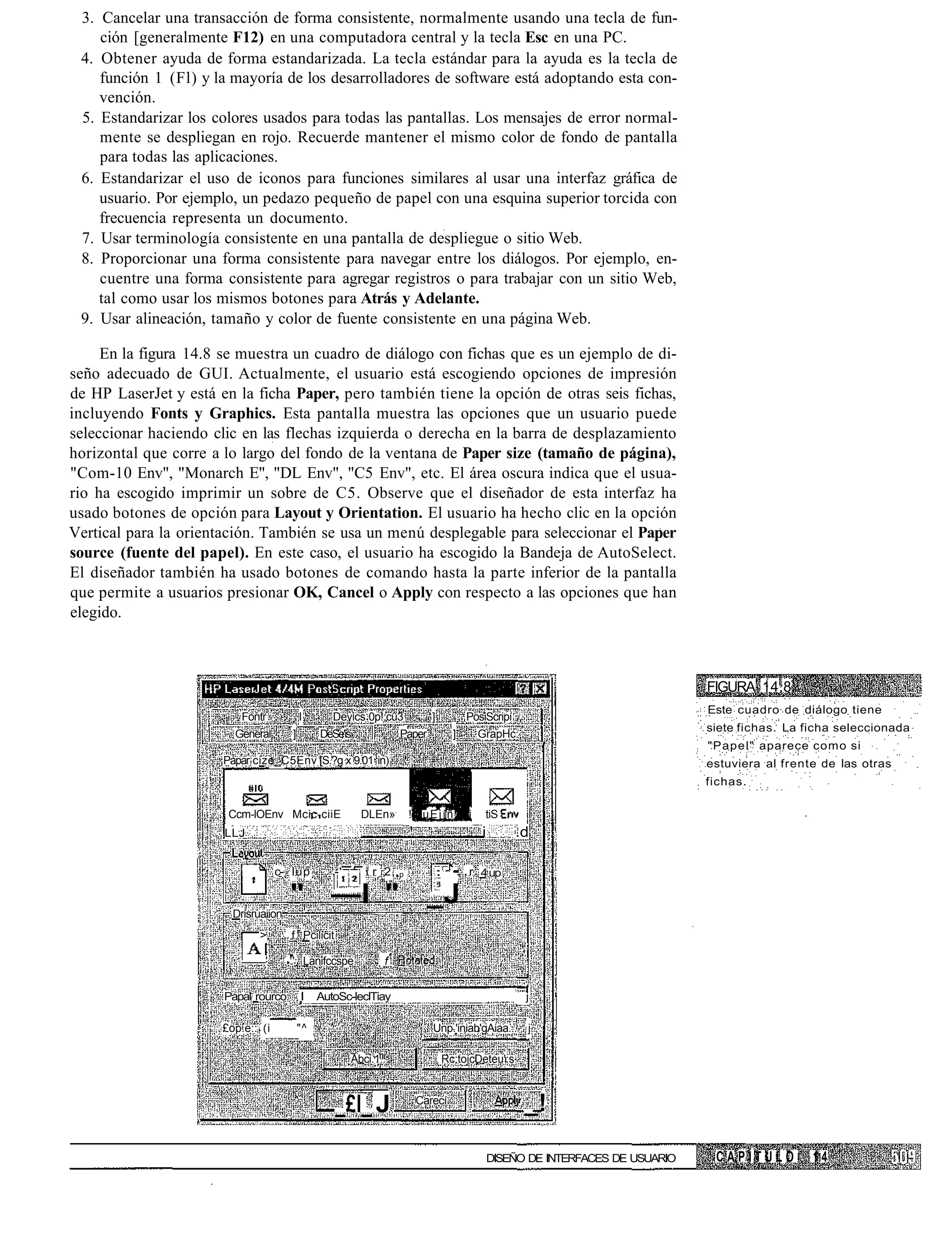 3. Cancelar una transacción de forma consistente, normalmente usando una tecla de fun-
    ción [generalmente F12) en una computadora central y la tecla Esc en una PC.
 4. Obtener ayuda de forma estandarizada. La tecla estándar para la ayuda es la tecla de
    función 1 (Fl) y la mayoría de los desarrolladores de software está adoptando esta con-
    vención.
 5. Estandarizar los colores usados para todas las pantallas. Los mensajes de error normal-
    mente se despliegan en rojo. Recuerde mantener el mismo color de fondo de pantalla
    para todas las aplicaciones.
 6. Estandarizar el uso de iconos para funciones similares al usar una interfaz gráfica de
    usuario. Por ejemplo, un pedazo pequeño de papel con una esquina superior torcida con
    frecuencia representa un documento.
 7. Usar terminología consistente en una pantalla de despliegue o sitio Web.
 8. Proporcionar una forma consistente para navegar entre los diálogos. Por ejemplo, en-
    cuentre una forma consistente para agregar registros o para trabajar con un sitio Web,
    tal como usar los mismos botones para Atrás y Adelante.
 9. Usar alineación, tamaño y color de fuente consistente en una página Web.

     En la figura 14.8 se muestra un cuadro de diálogo con fichas que es un ejemplo de di-
seño adecuado de GUI. Actualmente, el usuario está escogiendo opciones de impresión
de HP LaserJet y está en la ficha Paper, pero también tiene la opción de otras seis fichas,
incluyendo Fonts y Graphics. Esta pantalla muestra las opciones que un usuario puede
seleccionar haciendo clic en las flechas izquierda o derecha en la barra de desplazamiento
horizontal que corre a lo largo del fondo de la ventana de Paper size (tamaño de página),
"Com-10 Env", "Monarch E", "DL Env", "C5 Env", etc. El área oscura indica que el usua-
rio ha escogido imprimir un sobre de C5. Observe que el diseñador de esta interfaz ha
usado botones de opción para Layout y Orientation. El usuario ha hecho clic en la opción
Vertical para la orientación. También se usa un menú desplegable para seleccionar el Paper
source (fuente del papel). En este caso, el usuario ha escogido la Bandeja de AutoSelect.
El diseñador también ha usado botones de comando hasta la parte inferior de la pantalla
que permite a usuarios presionar OK, Cancel o Apply con respecto a las opciones que han
elegido.



                                                                                                                                       FIGURA 14.8
                                                                                                                                       Este cuadro de diálogo tiene
                           Fontr           I       Devics 0p!:cü3              ]             PosiScripí
                                                                                                                                       siete fichas. La ficha seleccionada
                         General       ]        DeSe'is              Paper               ]       GrapHc:
                                                                                                                                       "Papel" aparece como si
                       Papar cize_C5Env [S.?g x 9.01 in)                                                                               estuviera al frente de las otras
                                                                                                                                       fichas.

                        Ccm-lOEnv Mcic-ciiE                DLEn»        ! uEjíñ              i    tiS
                       LLJ                                              '                        i        .d

                                    c- lup          -'    ' i r 2,, p              .     ••, r 4 up

                                       " —I "                                 _J
                         Drisruaiion
                               >,      f Pcilicit

                                '      '' Lanifccspe             f


                       Papal rourco: I          AutoSc-leclTiay                                            j

                       £op.e:: (i          "^                                  Unp.'iniab'gAiaa... j

                                                         Abci.1...                     Rc:toicDeteu':s



                                                    _£l_ J                  Carecí
                                                                                                           _!

                                                                                                     DISEÑO DE INTERFACES DE USUARIO    CAPÍTULO         14
 