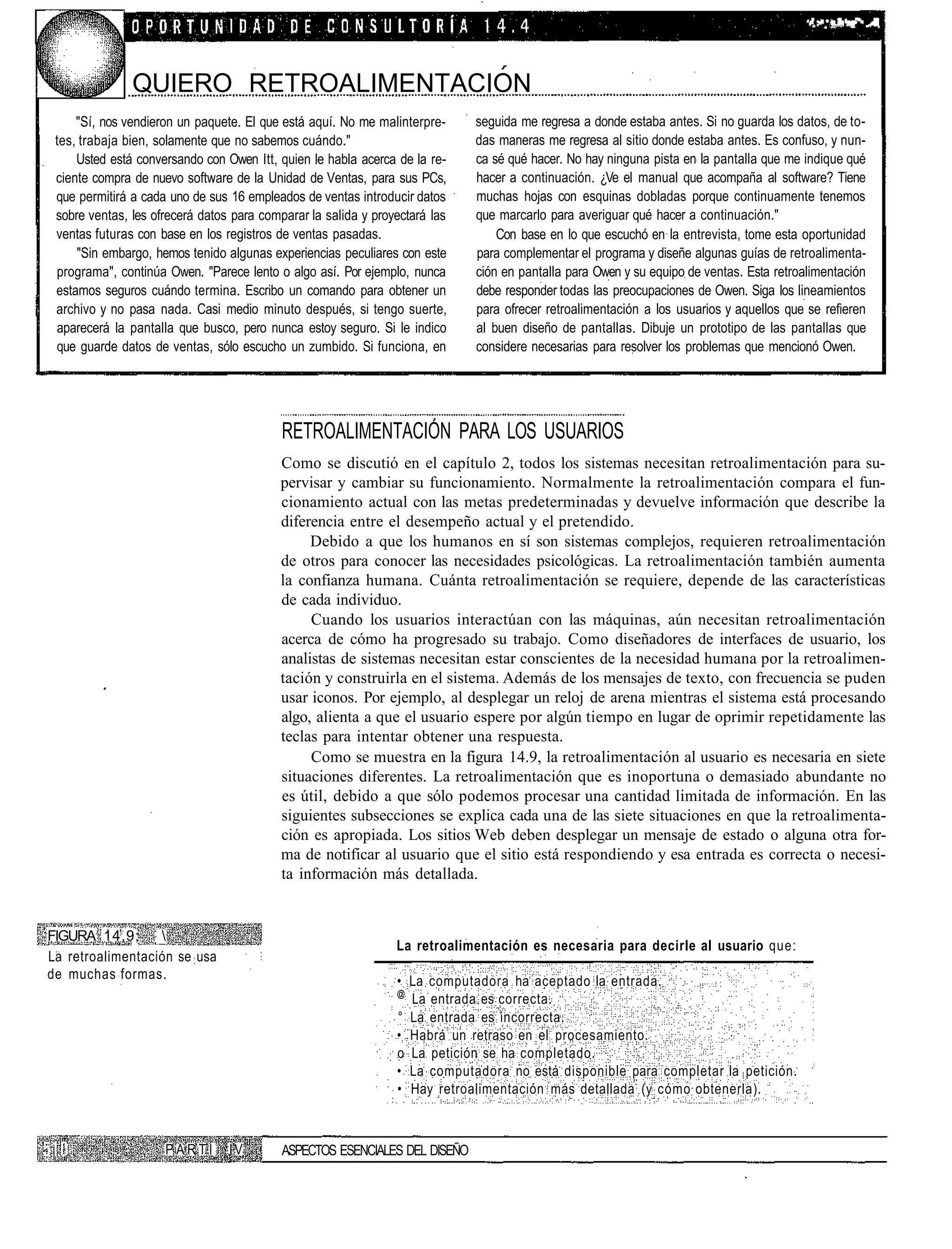 "•••".   '•''.'   •> .Ví 'i'?"""*   •••'?.




               QUIERO RETROALIMENTACION
     "Sí, nos vendieron un paquete. El que está aquí. No me malinterpre-     seguida me regresa a donde estaba antes. Si no guarda los datos, de to-
 tes, trabaja bien, solamente que no sabemos cuándo."                        das maneras me regresa al sitio donde estaba antes. Es confuso, y nun-
     Usted está conversando con Owen Itt, quien le habla acerca de la re-    ca sé qué hacer. No hay ninguna pista en la pantalla que me indique qué
 ciente compra de nuevo software de la Unidad de Ventas, para sus PCs,       hacer a continuación. ¿Ve el manual que acompaña al software? Tiene
 que permitirá a cada uno de sus 16 empleados de ventas introducir datos     muchas hojas con esquinas dobladas porque continuamente tenemos
 sobre ventas, les ofrecerá datos para comparar la salida y proyectará las   que marcarlo para averiguar qué hacer a continuación."
 ventas futuras con base en los registros de ventas pasadas.                     Con base en lo que escuchó en la entrevista, tome esta oportunidad
     "Sin embargo, hemos tenido algunas experiencias peculiares con este     para complementar el programa y diseñe algunas guías de retroalimenta-
 programa", continúa Owen. "Parece lento o algo así. Por ejemplo, nunca      ción en pantalla para Owen y su equipo de ventas. Esta retroalimentación
 estamos seguros cuándo termina. Escribo un comando para obtener un          debe responder todas las preocupaciones de Owen. Siga los lineamientos
 archivo y no pasa nada. Casi medio minuto después, si tengo suerte,         para ofrecer retroalimentación a los usuarios y aquellos que se refieren
 aparecerá la pantalla que busco, pero nunca estoy seguro. Si le indico      al buen diseño de pantallas. Dibuje un prototipo de las pantallas que
 que guarde datos de ventas, sólo escucho un zumbido. Si funciona, en        considere necesarias para resolver los problemas que mencionó Owen.




                                           RETROALIMENTACIÓN PARA LOS USUARIOS
                                           Como se discutió en el capítulo 2, todos los sistemas necesitan retroalimentación para su-
                                           pervisar y cambiar su funcionamiento. Normalmente la retroalimentación compara el fun-
                                           cionamiento actual con las metas predeterminadas y devuelve información que describe la
                                           diferencia entre el desempeño actual y el pretendido.
                                                Debido a que los humanos en sí son sistemas complejos, requieren retroalimentación
                                           de otros para conocer las necesidades psicológicas. La retroalimentación también aumenta
                                           la confianza humana. Cuánta retroalimentación se requiere, depende de las características
                                           de cada individuo.
                                                Cuando los usuarios interactúan con las máquinas, aún necesitan retroalimentación
                                           acerca de cómo ha progresado su trabajo. Como diseñadores de interfaces de usuario, los
                                           analistas de sistemas necesitan estar conscientes de la necesidad humana por la retroalimen-
                                           tación y construirla en el sistema. Además de los mensajes de texto, con frecuencia se puden
                                           usar iconos. Por ejemplo, al desplegar un reloj de arena mientras el sistema está procesando
                                           algo, alienta a que el usuario espere por algún tiempo en lugar de oprimir repetidamente las
                                           teclas para intentar obtener una respuesta.
                                                Como se muestra en la figura 14.9, la retroalimentación al usuario es necesaria en siete
                                           situaciones diferentes. La retroalimentación que es inoportuna o demasiado abundante no
                                           es útil, debido a que sólo podemos procesar una cantidad limitada de información. En las
                                           siguientes subsecciones se explica cada una de las siete situaciones en que la retroalimenta-
                                           ción es apropiada. Los sitios Web deben desplegar un mensaje de estado o alguna otra for-
                                           ma de notificar al usuario que el sitio está respondiendo y esa entrada es correcta o necesi-
                                           ta información más detallada.


FIGURA 14,9;      
                                                                La retroalimentación es necesaria para decirle al usuario que:
La retroalimentación se usa
de muchas formas.                                               • La computadora ha aceptado la entrada.
                                                                @
                                                                  La entrada es correcta.
                                                                ° La entrada es incorrecta.
                                                                • Habrá un retraso en el procesamiento.
                                                                o La petición se ha completado.
                                                                • La computadora no está disponible para completar la petición.
                                                                • Hay retroalimentación más detallada (y cómo obtenerla).



                     PARTÍ       IV        ASPECTOS ESENCIALES DEL DISEÑO
 