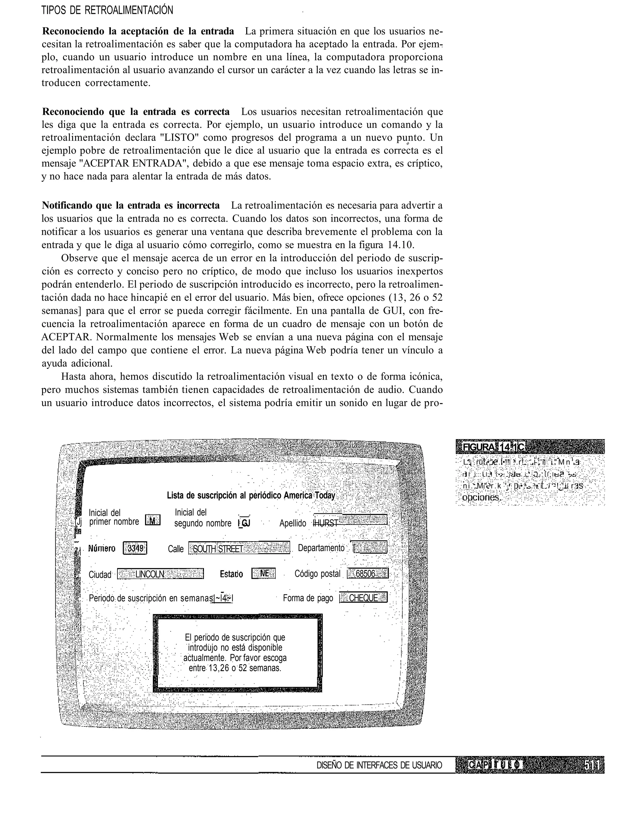 TIPOS DE RETROALIMENTACIÓN
Reconociendo la aceptación de la entrada La primera situación en que los usuarios ne-
cesitan la retroalimentación es saber que la computadora ha aceptado la entrada. Por ejem-
plo, cuando un usuario introduce un nombre en una línea, la computadora proporciona
retroalimentación al usuario avanzando el cursor un carácter a la vez cuando las letras se in-
troducen correctamente.

Reconociendo que la entrada es correcta Los usuarios necesitan retroalimentación que
les diga que la entrada es correcta. Por ejemplo, un usuario introduce un comando y la
retroalimentación declara "LISTO" como progresos del programa a un nuevo punto. Un
ejemplo pobre de retroalimentación que le dice al usuario que la entrada es correcta es el
mensaje "ACEPTAR ENTRADA", debido a que ese mensaje toma espacio extra, es críptico,
y no hace nada para alentar la entrada de más datos.

Notificando que la entrada es incorrecta La retroalimentación es necesaria para advertir a
los usuarios que la entrada no es correcta. Cuando los datos son incorrectos, una forma de
notificar a los usuarios es generar una ventana que describa brevemente el problema con la
entrada y que le diga al usuario cómo corregirlo, como se muestra en la figura 14.10.
     Observe que el mensaje acerca de un error en la introducción del periodo de suscrip-
ción es correcto y conciso pero no críptico, de modo que incluso los usuarios inexpertos
podrán entenderlo. El periodo de suscripción introducido es incorrecto, pero la retroalimen-
tación dada no hace hincapié en el error del usuario. Más bien, ofrece opciones (13, 26 o 52
semanas] para que el error se pueda corregir fácilmente. En una pantalla de GUI, con fre-
cuencia la retroalimentación aparece en forma de un cuadro de mensaje con un botón de
ACEPTAR. Normalmente los mensajes Web se envían a una nueva página con el mensaje
del lado del campo que contiene el error. La nueva página Web podría tener un vínculo a
ayuda adicional.
     Hasta ahora, hemos discutido la retroalimentación visual en texto o de forma icónica,
pero muchos sistemas también tienen capacidades de retroalimentación de audio. Cuando
un usuario introduce datos incorrectos, el sistema podría emitir un sonido en lugar de pro-



                                                                                                             FIGURA 14.1C
                                                                                                             L."¡ ru •;"• .!•!! :.r!::..-;'i i " M n ! .
                                                                                                             r I i::: I;.I :•> :]> - i;. - ¡ - , Í I ; I ~ . •.-•-
                                                                                                             n i . ; M " . r . k '. | •;.-..• i :i -!:;i r.
                                  Lista de suscripción al periódico America Today
           Inicial del              Inicial del    . .                    .
       (Jj primer nombre            segundo nombre l_GJ          Apellido IHURST

       ,' .i
          i                       Calle SOUTH STREET                  Departamento [_

        .": Ciudad      LINCOLN                                       Código postal | 68506

         ,: Periodo de suscripción en semanas|~l4~l               Forma de pago | CHEQUE



                                      El periodo de suscripción que
                                       introdujo no está disponible
                                      actualmente. Por favor escoga
                                       entre 13,26 o 52 semanas.




                                                                           DISEÑO DE INTERFACES DE USUARIO      CAPÍTULO
 
