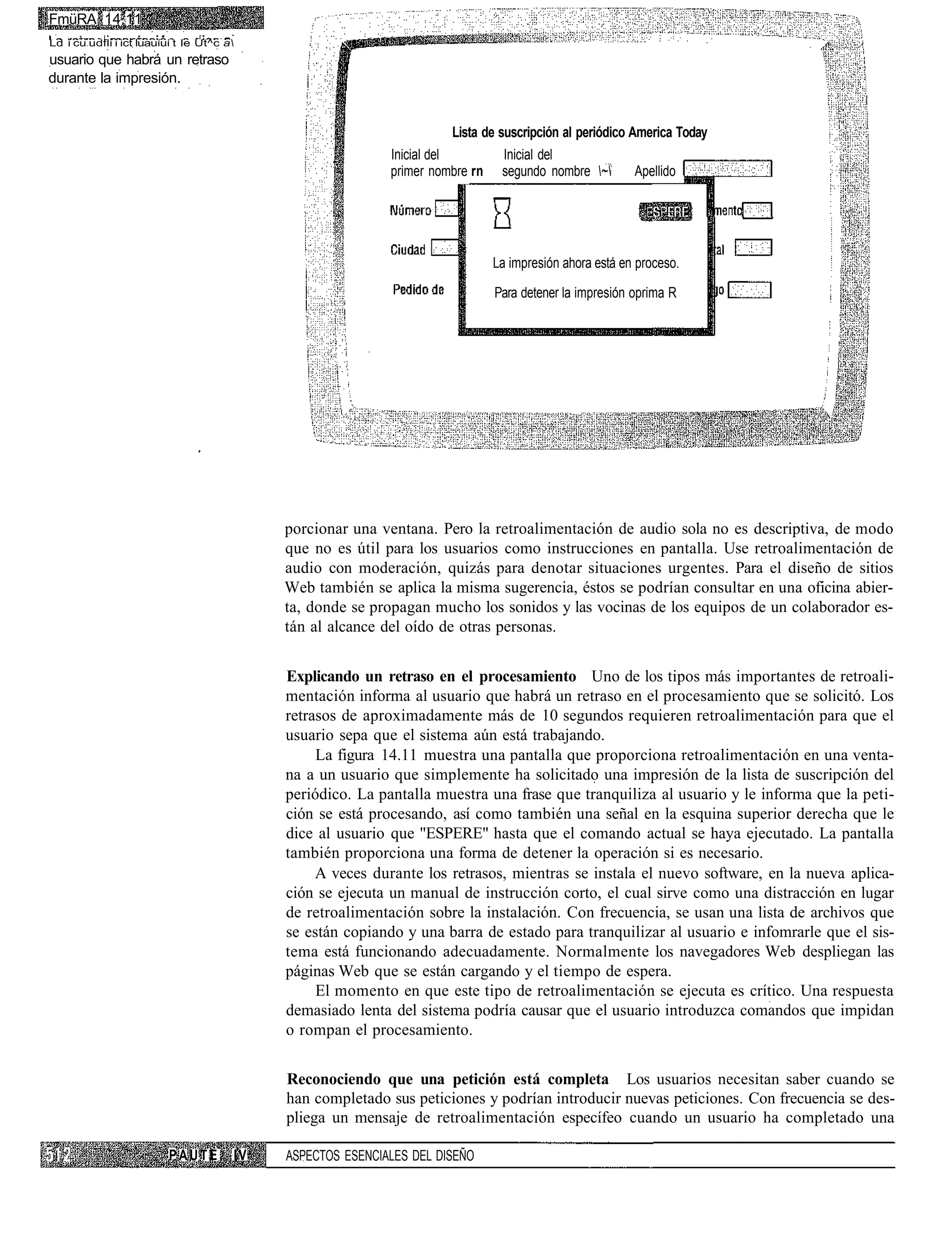 FmüRA 14.11
Ld i cu udfli i ict luauíuí t le Ut^c a
usuario que habrá un retraso
durante la impresión.


                                                                          Lista de suscripción al periódico America Today
                                                                Inicial del         Inicial del
                                                                primer nombre rn    segundo nombre ~       Apellido




                                                                                   La impresión ahora está en proceso.

                                                                                   Para detener la impresión oprima R




                                                porcionar una ventana. Pero la retroalimentación de audio sola no es descriptiva, de modo
                                                que no es útil para los usuarios como instrucciones en pantalla. Use retroalimentación de
                                                audio con moderación, quizás para denotar situaciones urgentes. Para el diseño de sitios
                                                Web también se aplica la misma sugerencia, éstos se podrían consultar en una oficina abier-
                                                ta, donde se propagan mucho los sonidos y las vocinas de los equipos de un colaborador es-
                                                tán al alcance del oído de otras personas.


                                                Explicando un retraso en el procesamiento Uno de los tipos más importantes de retroali-
                                                mentación informa al usuario que habrá un retraso en el procesamiento que se solicitó. Los
                                                retrasos de aproximadamente más de 10 segundos requieren retroalimentación para que el
                                                usuario sepa que el sistema aún está trabajando.
                                                     La figura 14.11 muestra una pantalla que proporciona retroalimentación en una venta-
                                                na a un usuario que simplemente ha solicitado una impresión de la lista de suscripción del
                                                periódico. La pantalla muestra una frase que tranquiliza al usuario y le informa que la peti-
                                                ción se está procesando, así como también una señal en la esquina superior derecha que le
                                                dice al usuario que "ESPERE" hasta que el comando actual se haya ejecutado. La pantalla
                                                también proporciona una forma de detener la operación si es necesario.
                                                     A veces durante los retrasos, mientras se instala el nuevo software, en la nueva aplica-
                                                ción se ejecuta un manual de instrucción corto, el cual sirve como una distracción en lugar
                                                de retroalimentación sobre la instalación. Con frecuencia, se usan una lista de archivos que
                                                se están copiando y una barra de estado para tranquilizar al usuario e infomrarle que el sis-
                                                tema está funcionando adecuadamente. Normalmente los navegadores Web despliegan las
                                                páginas Web que se están cargando y el tiempo de espera.
                                                     El momento en que este tipo de retroalimentación se ejecuta es crítico. Una respuesta
                                                demasiado lenta del sistema podría causar que el usuario introduzca comandos que impidan
                                                o rompan el procesamiento.


                                                Reconociendo que una petición está completa Los usuarios necesitan saber cuando se
                                                han completado sus peticiones y podrían introducir nuevas peticiones. Con frecuencia se des-
                                                pliega un mensaje de retroalimentación específeo cuando un usuario ha completado una

                         PAUTE             IV   ASPECTOS ESENCIALES DEL DISEÑO
 