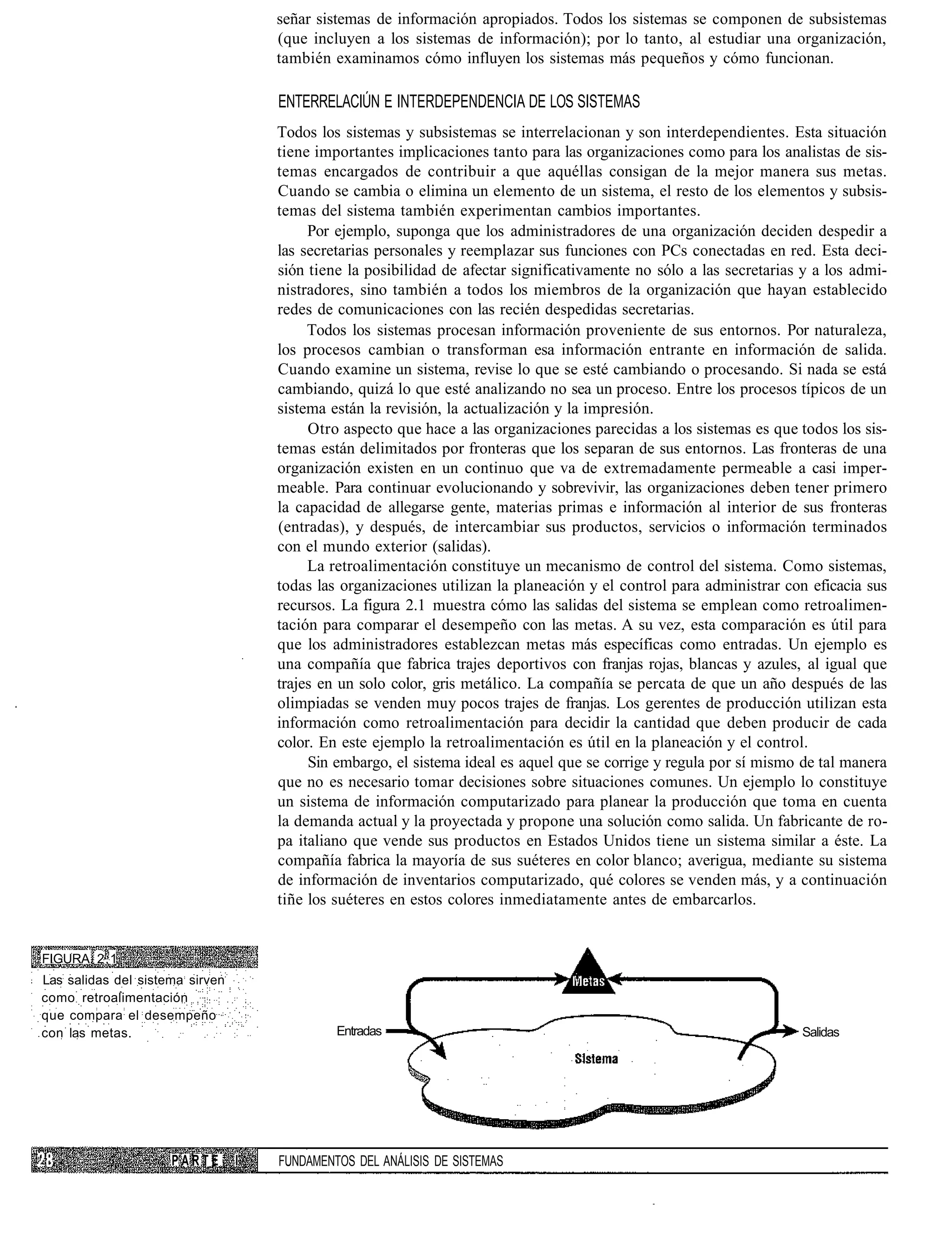 señar sistemas de información apropiados. Todos los sistemas se componen de subsistemas
                                     (que incluyen a los sistemas de información); por lo tanto, al estudiar una organización,
                                     también examinamos cómo influyen los sistemas más pequeños y cómo funcionan.

                                     ENTERRELACIÚN E INTERDEPENDENCIA DE LOS SISTEMAS
                                     Todos los sistemas y subsistemas se interrelacionan y son interdependientes. Esta situación
                                     tiene importantes implicaciones tanto para las organizaciones como para los analistas de sis-
                                     temas encargados de contribuir a que aquéllas consigan de la mejor manera sus metas.
                                     Cuando se cambia o elimina un elemento de un sistema, el resto de los elementos y subsis-
                                     temas del sistema también experimentan cambios importantes.
                                          Por ejemplo, suponga que los administradores de una organización deciden despedir a
                                     las secretarias personales y reemplazar sus funciones con PCs conectadas en red. Esta deci-
                                     sión tiene la posibilidad de afectar significativamente no sólo a las secretarias y a los admi-
                                     nistradores, sino también a todos los miembros de la organización que hayan establecido
                                     redes de comunicaciones con las recién despedidas secretarias.
                                          Todos los sistemas procesan información proveniente de sus entornos. Por naturaleza,
                                     los procesos cambian o transforman esa información entrante en información de salida.
                                     Cuando examine un sistema, revise lo que se esté cambiando o procesando. Si nada se está
                                     cambiando, quizá lo que esté analizando no sea un proceso. Entre los procesos típicos de un
                                     sistema están la revisión, la actualización y la impresión.
                                          Otro aspecto que hace a las organizaciones parecidas a los sistemas es que todos los sis-
                                     temas están delimitados por fronteras que los separan de sus entornos. Las fronteras de una
                                     organización existen en un continuo que va de extremadamente permeable a casi imper-
                                     meable. Para continuar evolucionando y sobrevivir, las organizaciones deben tener primero
                                     la capacidad de allegarse gente, materias primas e información al interior de sus fronteras
                                     (entradas), y después, de intercambiar sus productos, servicios o información terminados
                                     con el mundo exterior (salidas).
                                          La retroalimentación constituye un mecanismo de control del sistema. Como sistemas,
                                     todas las organizaciones utilizan la planeación y el control para administrar con eficacia sus
                                     recursos. La figura 2.1 muestra cómo las salidas del sistema se emplean como retroalimen-
                                     tación para comparar el desempeño con las metas. A su vez, esta comparación es útil para
                                     que los administradores establezcan metas más específicas como entradas. Un ejemplo es
                                     una compañía que fabrica trajes deportivos con franjas rojas, blancas y azules, al igual que
                                     trajes en un solo color, gris metálico. La compañía se percata de que un año después de las
                                     olimpiadas se venden muy pocos trajes de franjas. Los gerentes de producción utilizan esta
                                     información como retroalimentación para decidir la cantidad que deben producir de cada
                                     color. En este ejemplo la retroalimentación es útil en la planeación y el control.
                                          Sin embargo, el sistema ideal es aquel que se corrige y regula por sí mismo de tal manera
                                     que no es necesario tomar decisiones sobre situaciones comunes. Un ejemplo lo constituye
                                     un sistema de información computarizado para planear la producción que toma en cuenta
                                     la demanda actual y la proyectada y propone una solución como salida. Un fabricante de ro-
                                     pa italiano que vende sus productos en Estados Unidos tiene un sistema similar a éste. La
                                     compañía fabrica la mayoría de sus suéteres en color blanco; averigua, mediante su sistema
                                     de información de inventarios computarizado, qué colores se venden más, y a continuación
                                     tiñe los suéteres en estos colores inmediatamente antes de embarcarlos.


FIGURA 2.1
Las salidas del sistema sirven
como retroalimentación
que compara el desempeño
con las metas.                                Entradas                                                                Salidas




                     PARTE       I   FUNDAMENTOS DEL ANÁLISIS DE SISTEMAS
 