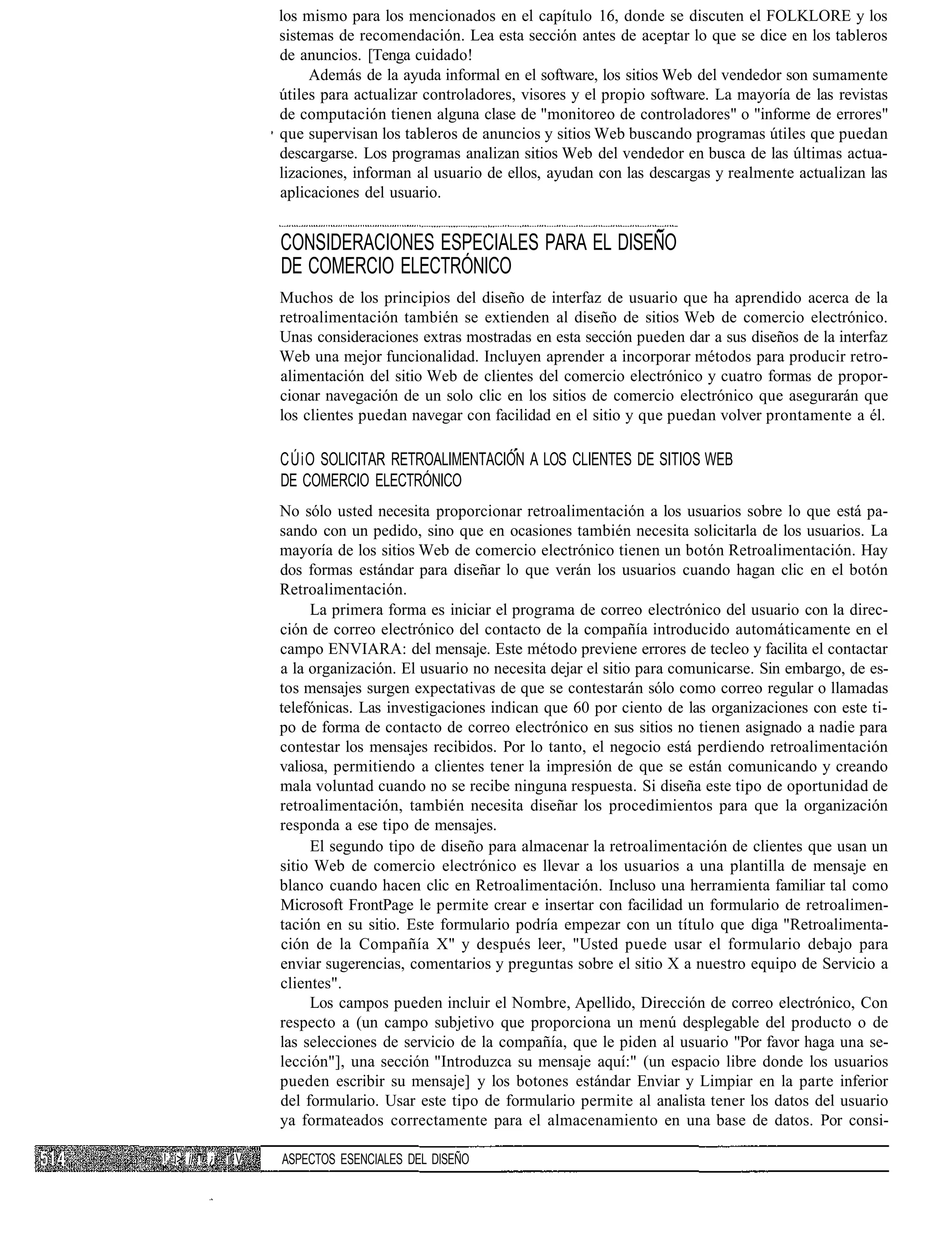 los mismo para los mencionados en el capítulo 16, donde se discuten el FOLKLORE y los
                   sistemas de recomendación. Lea esta sección antes de aceptar lo que se dice en los tableros
                   de anuncios. [Tenga cuidado!
                        Además de la ayuda informal en el software, los sitios Web del vendedor son sumamente
                   útiles para actualizar controladores, visores y el propio software. La mayoría de las revistas
                   de computación tienen alguna clase de "monitoreo de controladores" o "informe de errores"
                   que supervisan los tableros de anuncios y sitios Web buscando programas útiles que puedan
                   descargarse. Los programas analizan sitios Web del vendedor en busca de las últimas actua-
                   lizaciones, informan al usuario de ellos, ayudan con las descargas y realmente actualizan las
                   aplicaciones del usuario.


                   CONSIDERACIONES ESPECIALES PARA EL DISEÑO
                   DE COMERCIO ELECTRÓNICO
                   Muchos de los principios del diseño de interfaz de usuario que ha aprendido acerca de la
                   retroalimentación también se extienden al diseño de sitios Web de comercio electrónico.
                   Unas consideraciones extras mostradas en esta sección pueden dar a sus diseños de la interfaz
                   Web una mejor funcionalidad. Incluyen aprender a incorporar métodos para producir retro-
                   alimentación del sitio Web de clientes del comercio electrónico y cuatro formas de propor-
                   cionar navegación de un solo clic en los sitios de comercio electrónico que asegurarán que
                   los clientes puedan navegar con facilidad en el sitio y que puedan volver prontamente a él.

                   CÚiO SOLICITAR RETROALIMENTACIÓN A LOS CLIENTES DE SITIOS WEB
                   DE COMERCIO ELECTRÓNICO
                   No sólo usted necesita proporcionar retroalimentación a los usuarios sobre lo que está pa-
                   sando con un pedido, sino que en ocasiones también necesita solicitarla de los usuarios. La
                   mayoría de los sitios Web de comercio electrónico tienen un botón Retroalimentación. Hay
                   dos formas estándar para diseñar lo que verán los usuarios cuando hagan clic en el botón
                   Retroalimentación.
                        La primera forma es iniciar el programa de correo electrónico del usuario con la direc-
                   ción de correo electrónico del contacto de la compañía introducido automáticamente en el
                   campo ENVIARA: del mensaje. Este método previene errores de tecleo y facilita el contactar
                   a la organización. El usuario no necesita dejar el sitio para comunicarse. Sin embargo, de es-
                   tos mensajes surgen expectativas de que se contestarán sólo como correo regular o llamadas
                   telefónicas. Las investigaciones indican que 60 por ciento de las organizaciones con este ti-
                   po de forma de contacto de correo electrónico en sus sitios no tienen asignado a nadie para
                   contestar los mensajes recibidos. Por lo tanto, el negocio está perdiendo retroalimentación
                   valiosa, permitiendo a clientes tener la impresión de que se están comunicando y creando
                   mala voluntad cuando no se recibe ninguna respuesta. Si diseña este tipo de oportunidad de
                   retroalimentación, también necesita diseñar los procedimientos para que la organización
                   responda a ese tipo de mensajes.
                        El segundo tipo de diseño para almacenar la retroalimentación de clientes que usan un
                   sitio Web de comercio electrónico es llevar a los usuarios a una plantilla de mensaje en
                   blanco cuando hacen clic en Retroalimentación. Incluso una herramienta familiar tal como
                   Microsoft FrontPage le permite crear e insertar con facilidad un formulario de retroalimen-
                   tación en su sitio. Este formulario podría empezar con un título que diga "Retroalimenta-
                   ción de la Compañía X" y después leer, "Usted puede usar el formulario debajo para
                   enviar sugerencias, comentarios y preguntas sobre el sitio X a nuestro equipo de Servicio a
                   clientes".
                        Los campos pueden incluir el Nombre, Apellido, Dirección de correo electrónico, Con
                   respecto a (un campo subjetivo que proporciona un menú desplegable del producto o de
                   las selecciones de servicio de la compañía, que le piden al usuario "Por favor haga una se-
                   lección"], una sección "Introduzca su mensaje aquí:" (un espacio libre donde los usuarios
                   pueden escribir su mensaje] y los botones estándar Enviar y Limpiar en la parte inferior
                   del formulario. Usar este tipo de formulario permite al analista tener los datos del usuario
                   ya formateados correctamente para el almacenamiento en una base de datos. Por consi-

!: í> íl ! ¿ i V   ASPECTOS ESENCIALES DEL DISEÑO
 
