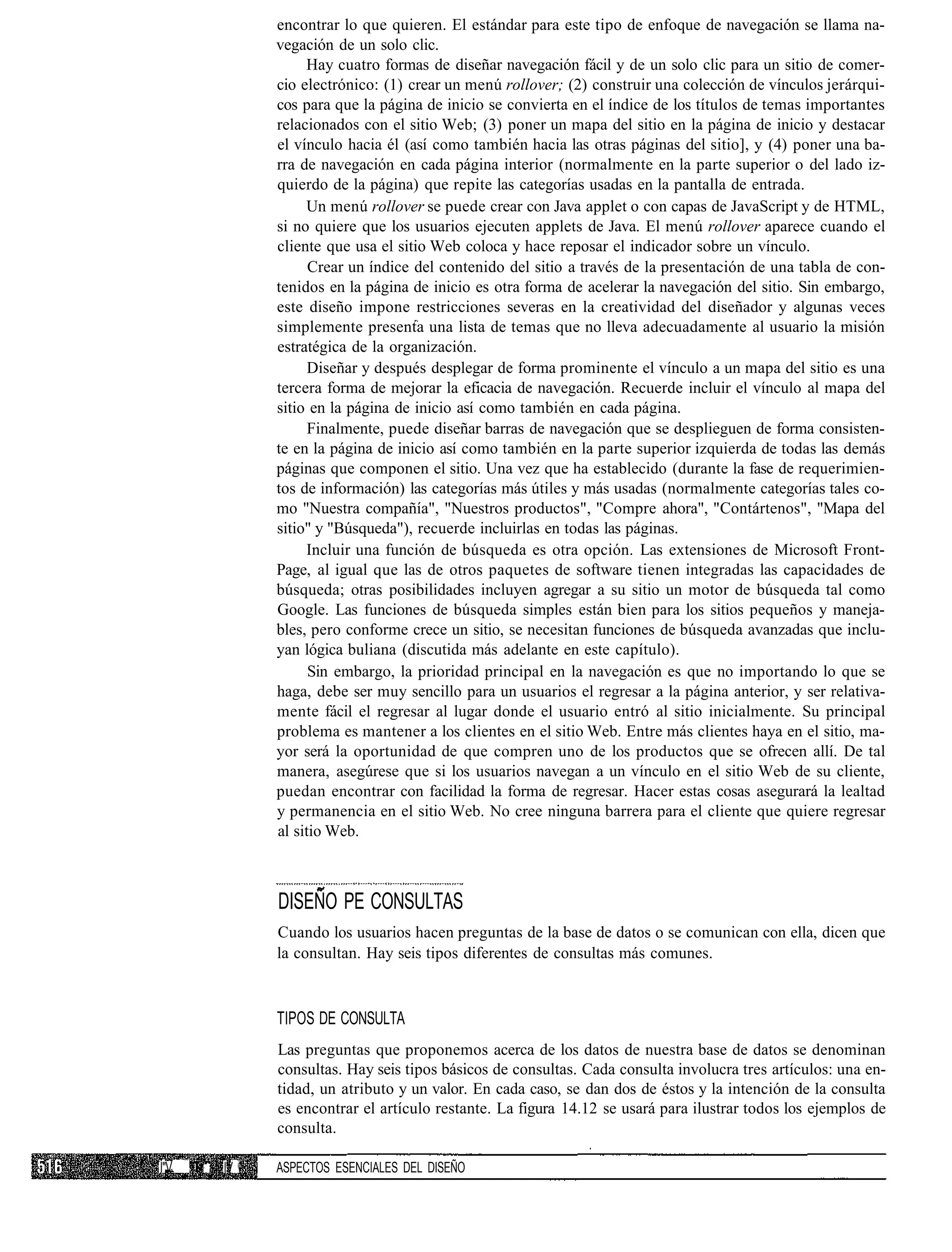 encontrar lo que quieren. El estándar para este tipo de enfoque de navegación se llama na-
                vegación de un solo clic.
                     Hay cuatro formas de diseñar navegación fácil y de un solo clic para un sitio de comer-
                cio electrónico: (1) crear un menú rollover; (2) construir una colección de vínculos jerárqui-
                cos para que la página de inicio se convierta en el índice de los títulos de temas importantes
                relacionados con el sitio Web; (3) poner un mapa del sitio en la página de inicio y destacar
                el vínculo hacia él (así como también hacia las otras páginas del sitio], y (4) poner una ba-
                rra de navegación en cada página interior (normalmente en la parte superior o del lado iz-
                quierdo de la página) que repite las categorías usadas en la pantalla de entrada.
                     Un menú rollover se puede crear con Java applet o con capas de JavaScript y de HTML,
                si no quiere que los usuarios ejecuten applets de Java. El menú rollover aparece cuando el
                cliente que usa el sitio Web coloca y hace reposar el indicador sobre un vínculo.
                      Crear un índice del contenido del sitio a través de la presentación de una tabla de con-
                tenidos en la página de inicio es otra forma de acelerar la navegación del sitio. Sin embargo,
                este diseño impone restricciones severas en la creatividad del diseñador y algunas veces
                simplemente presenta una lista de temas que no lleva adecuadamente al usuario la misión
                estratégica de la organización.
                      Diseñar y después desplegar de forma prominente el vínculo a un mapa del sitio es una
                tercera forma de mejorar la eficacia de navegación. Recuerde incluir el vínculo al mapa del
                sitio en la página de inicio así como también en cada página.
                      Finalmente, puede diseñar barras de navegación que se desplieguen de forma consisten-
                te en la página de inicio así como también en la parte superior izquierda de todas las demás
                páginas que componen el sitio. Una vez que ha establecido (durante la fase de requerimien-
                tos de información) las categorías más útiles y más usadas (normalmente categorías tales co-
                mo "Nuestra compañía", "Nuestros productos", "Compre ahora", "Contártenos", "Mapa del
                sitio" y "Búsqueda"), recuerde incluirlas en todas las páginas.
                     Incluir una función de búsqueda es otra opción. Las extensiones de Microsoft Front-
                Page, al igual que las de otros paquetes de software tienen integradas las capacidades de
                búsqueda; otras posibilidades incluyen agregar a su sitio un motor de búsqueda tal como
                Google. Las funciones de búsqueda simples están bien para los sitios pequeños y maneja-
                bles, pero conforme crece un sitio, se necesitan funciones de búsqueda avanzadas que inclu-
                yan lógica buliana (discutida más adelante en este capítulo).
                      Sin embargo, la prioridad principal en la navegación es que no importando lo que se
                haga, debe ser muy sencillo para un usuarios el regresar a la página anterior, y ser relativa-
                mente fácil el regresar al lugar donde el usuario entró al sitio inicialmente. Su principal
                problema es mantener a los clientes en el sitio Web. Entre más clientes haya en el sitio, ma-
                yor será la oportunidad de que compren uno de los productos que se ofrecen allí. De tal
                manera, asegúrese que si los usuarios navegan a un vínculo en el sitio Web de su cliente,
                puedan encontrar con facilidad la forma de regresar. Hacer estas cosas asegurará la lealtad
                y permanencia en el sitio Web. No cree ninguna barrera para el cliente que quiere regresar
                al sitio Web.



                DISEÑO PE CONSULTAS
                Cuando los usuarios hacen preguntas de la base de datos o se comunican con ella, dicen que
                la consultan. Hay seis tipos diferentes de consultas más comunes.



                TIPOS DE CONSULTA
                Las preguntas que proponemos acerca de los datos de nuestra base de datos se denominan
                consultas. Hay seis tipos básicos de consultas. Cada consulta involucra tres artículos: una en-
                tidad, un atributo y un valor. En cada caso, se dan dos de éstos y la intención de la consulta
                es encontrar el artículo restante. La figura 14.12 se usará para ilustrar todos los ejemplos de
                consulta.

Í"V.   :   IV   ASPECTOS ESENCIALES DEL DISEÑO
 