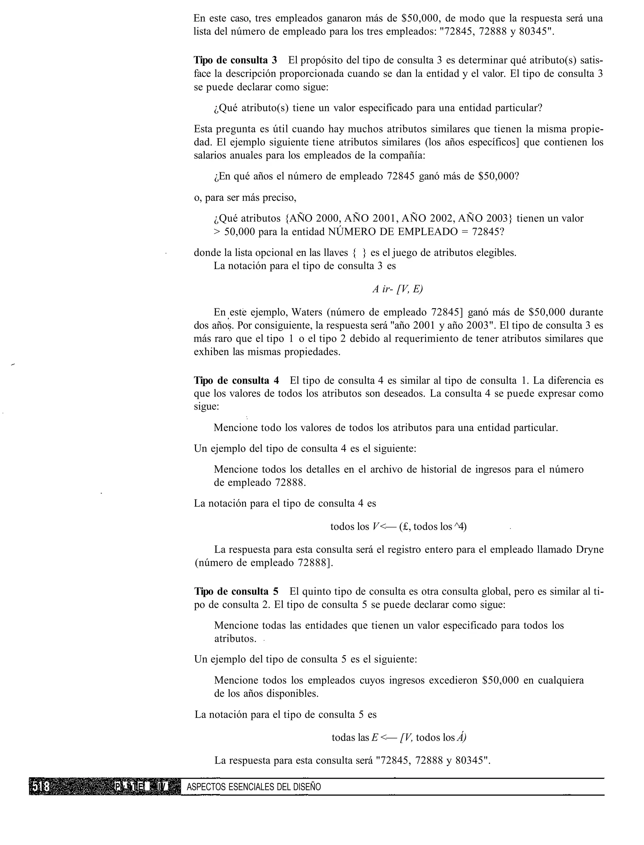 En este caso, tres empleados ganaron más de $50,000, de modo que la respuesta será una
               lista del número de empleado para los tres empleados: "72845, 72888 y 80345".

               Tipo de consulta 3 El propósito del tipo de consulta 3 es determinar qué atributo(s) satis-
               face la descripción proporcionada cuando se dan la entidad y el valor. El tipo de consulta 3
               se puede declarar como sigue:
                    ¿Qué atributo(s) tiene un valor especificado para una entidad particular?
               Esta pregunta es útil cuando hay muchos atributos similares que tienen la misma propie-
               dad. El ejemplo siguiente tiene atributos similares (los años específicos] que contienen los
               salarios anuales para los empleados de la compañía:
                    ¿En qué años el número de empleado 72845 ganó más de $50,000?
               o, para ser más preciso,
                    ¿Qué atributos {AÑO 2000, AÑO 2001, AÑO 2002, AÑO 2003} tienen un valor
                    > 50,000 para la entidad NÚMERO DE EMPLEADO = 72845?
               donde la lista opcional en las llaves { } es el juego de atributos elegibles.
                   La notación para el tipo de consulta 3 es

                                                         A ir- [V, E)

                   En este ejemplo, Waters (número de empleado 72845] ganó más de $50,000 durante
               dos años. Por consiguiente, la respuesta será "año 2001 y año 2003". El tipo de consulta 3 es
               más raro que el tipo 1 o el tipo 2 debido al requerimiento de tener atributos similares que
               exhiben las mismas propiedades.

               Tipo de consulta 4 El tipo de consulta 4 es similar al tipo de consulta 1. La diferencia es
               que los valores de todos los atributos son deseados. La consulta 4 se puede expresar como
               sigue:
                   Mencione todo los valores de todos los atributos para una entidad particular.
               Un ejemplo del tipo de consulta 4 es el siguiente:
                    Mencione todos los detalles en el archivo de historial de ingresos para el número
                    de empleado 72888.
               La notación para el tipo de consulta 4 es

                                               todos los V <— (£, todos los ^4)

                  La respuesta para esta consulta será el registro entero para el empleado llamado Dryne
               (número de empleado 72888].

               Tipo de consulta 5 El quinto tipo de consulta es otra consulta global, pero es similar al ti-
               po de consulta 2. El tipo de consulta 5 se puede declarar como sigue:
                    Mencione todas las entidades que tienen un valor especificado para todos los
                    atributos.
               Un ejemplo del tipo de consulta 5 es el siguiente:
                    Mencione todos los empleados cuyos ingresos excedieron $50,000 en cualquiera
                    de los años disponibles.
               La notación para el tipo de consulta 5 es

                                               todas las E <— [V, todos los Á)

                    La respuesta para esta consulta será "72845, 72888 y 80345".

P«'lTE   IV   ASPECTOS ESENCIALES DEL DISEÑO
 