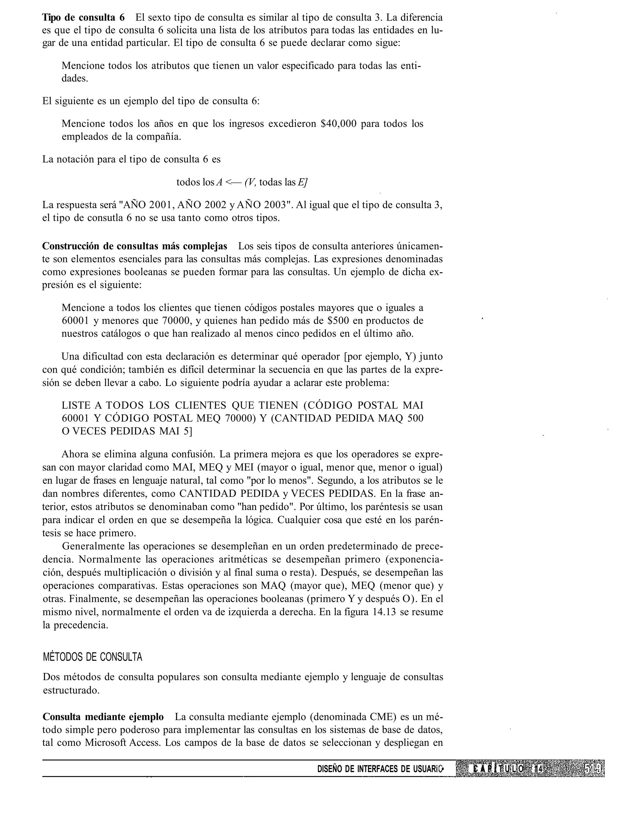 Tipo de consulta 6 El sexto tipo de consulta es similar al tipo de consulta 3. La diferencia
es que el tipo de consulta 6 solicita una lista de los atributos para todas las entidades en lu-
gar de una entidad particular. El tipo de consulta 6 se puede declarar como sigue:

    Mencione todos los atributos que tienen un valor especificado para todas las enti-
    dades.

El siguiente es un ejemplo del tipo de consulta 6:

    Mencione todos los años en que los ingresos excedieron $40,000 para todos los
    empleados de la compañía.

La notación para el tipo de consulta 6 es

                                todos los A <— (V, todas las E]

La respuesta será "AÑO 2001, AÑO 2002 y AÑO 2003". Al igual que el tipo de consulta 3,
el tipo de consutla 6 no se usa tanto como otros tipos.

Construcción de consultas más complejas Los seis tipos de consulta anteriores únicamen-
te son elementos esenciales para las consultas más complejas. Las expresiones denominadas
como expresiones booleanas se pueden formar para las consultas. Un ejemplo de dicha ex-
presión es el siguiente:

    Mencione a todos los clientes que tienen códigos postales mayores que o iguales a
    60001 y menores que 70000, y quienes han pedido más de $500 en productos de
    nuestros catálogos o que han realizado al menos cinco pedidos en el último año.

     Una dificultad con esta declaración es determinar qué operador [por ejemplo, Y) junto
con qué condición; también es difícil determinar la secuencia en que las partes de la expre-
sión se deben llevar a cabo. Lo siguiente podría ayudar a aclarar este problema:

    LISTE A TODOS LOS CLIENTES QUE TIENEN (CÓDIGO POSTAL MAI
    60001 Y CÓDIGO POSTAL MEQ 70000) Y (CANTIDAD PEDIDA MAQ 500
    O VECES PEDIDAS MAI 5]

     Ahora se elimina alguna confusión. La primera mejora es que los operadores se expre-
san con mayor claridad como MAI, MEQ y MEI (mayor o igual, menor que, menor o igual)
en lugar de frases en lenguaje natural, tal como "por lo menos". Segundo, a los atributos se le
dan nombres diferentes, como CANTIDAD PEDIDA y VECES PEDIDAS. En la frase an-
terior, estos atributos se denominaban como "han pedido". Por último, los paréntesis se usan
para indicar el orden en que se desempeña la lógica. Cualquier cosa que esté en los parén-
tesis se hace primero.
     Generalmente las operaciones se desempleñan en un orden predeterminado de prece-
dencia. Normalmente las operaciones aritméticas se desempeñan primero (exponencia-
ción, después multiplicación o división y al final suma o resta). Después, se desempeñan las
operaciones comparativas. Estas operaciones son MAQ (mayor que), MEQ (menor que) y
otras. Finalmente, se desempeñan las operaciones booleanas (primero Y y después O). En el
mismo nivel, normalmente el orden va de izquierda a derecha. En la figura 14.13 se resume
la precedencia.


MÉTODOS DE CONSULTA
Dos métodos de consulta populares son consulta mediante ejemplo y lenguaje de consultas
estructurado.

Consulta mediante ejemplo La consulta mediante ejemplo (denominada CME) es un mé-
todo simple pero poderoso para implementar las consultas en los sistemas de base de datos,
tal como Microsoft Access. Los campos de la base de datos se seleccionan y despliegan en

                                                                  DISEÑO DE INTERFACES DE USUARi •   CAPÍTULO   14
 