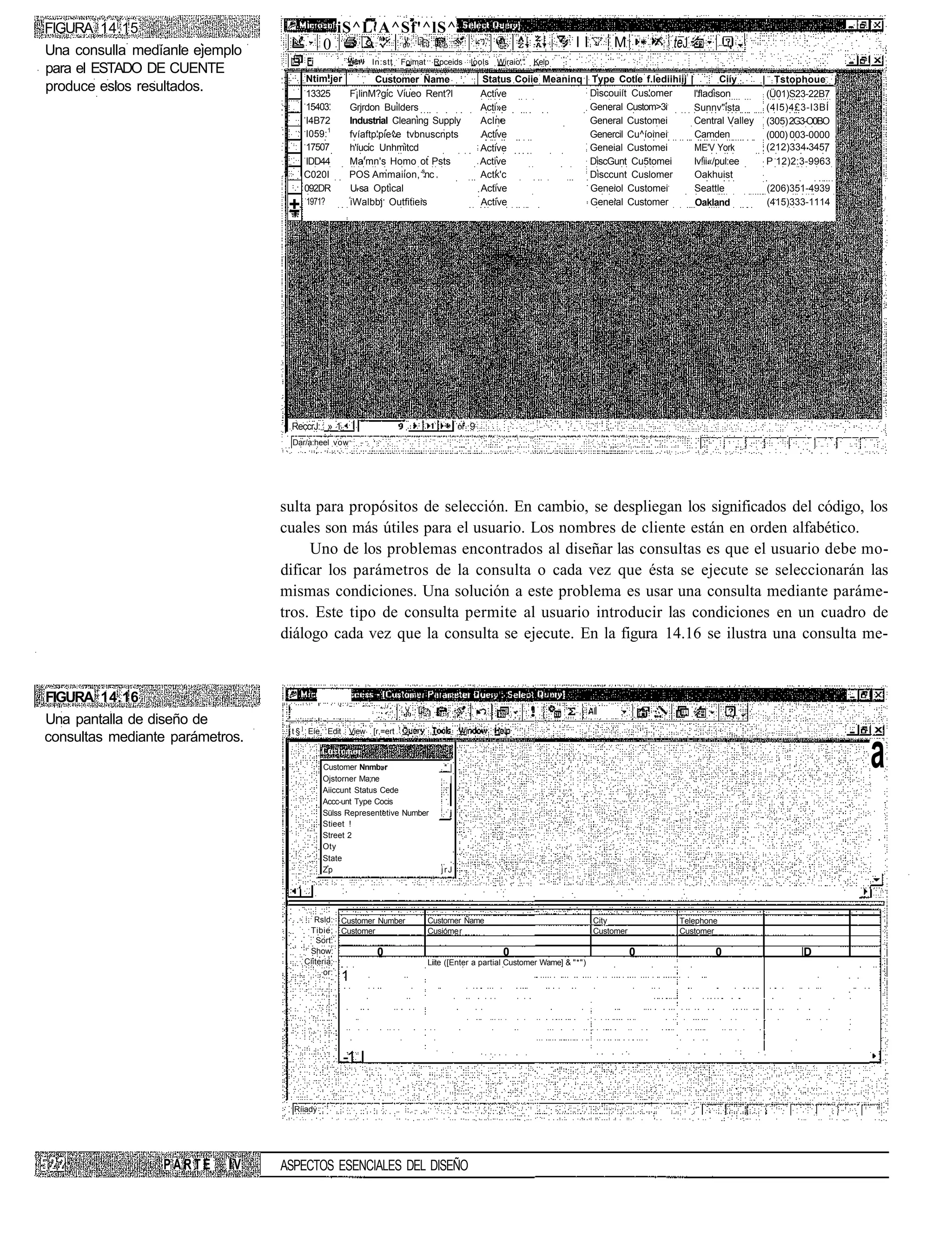 FIGURA 14.15                                    iS^L'A^Sf'^lS^                                                 ;
                                            0                                                                      ll       M          teJ
Una consulla medíanle ejemplo
                                                         In:stt   Foimat Rpceids    lools   Wiraio,"   Kelp
para el ESTADO DE CUENTE
                                      Ntim.jer             Customer Ñame                Status Coiie Meaninq | Type Cotle f.lediihiij        |           Ciíy   | Tstophoue j
produce eslos resultados.             13325         F¡linM?gic Viueo Rent?l             Active                Discouiít Cus'omer                 l'fladison      (Ü01)S23-22B7
                                      15403.        Grjrdon Builders                    Acti»e                General Custom>3i                  Sunnv"ista      (4I5)4£3-I3BÍ
                                      I4B72         Industrial Cleaning Supply          Aclne                 General Customei                   Central Valley (305) 2G3-O0BO
                                      I059:1        fvíaftp'pie^e tvbnuscnpts           Active                Genercil Cu^íoinei                 Camden          (000) 003-0000
                                      17507         h'íucic Unhmitcd                    Active                Geneial Customei                   ME'V York       (212)334 3457
                                      IDD44         Ma'mn's Homo ot Psts                Active                DiscGunt Cu5tomei                  lv!ii«/pul:ee   P 12)2:3-9963
                                      C020I         POS Ammaiion, snc                   Actk'c                Disccunt Cuslomer                  Oakhuist
                                      092DR         U-sa Optical                        Active                 Geneiol Customei                  Seattle         (206)351-4939
                                      1971?
                                  ±                 iWalbbj Outfitieis                  Active                 Geneial Customer                  Oakland         (415)333-1114




                                  ReccrJ: » 1                                       9
                                  Dar/a:heel vow




                                 sulta para propósitos de selección. En cambio, se despliegan los significados del código, los
                                 cuales son más útiles para el usuario. Los nombres de cliente están en orden alfabético.
                                      Uno de los problemas encontrados al diseñar las consultas es que el usuario debe mo-
                                 dificar los parámetros de la consulta o cada vez que ésta se ejecute se seleccionarán las
                                 mismas condiciones. Una solución a este problema es usar una consulta mediante paráme-
                                 tros. Este tipo de consulta permite al usuario introducir las condiciones en un cuadro de
                                 diálogo cada vez que la consulta se ejecute. En la figura 14.16 se ilustra una consulta me-


FIGURA 14.16
Una pantalla de diseño de
                                  t § ] Eíe Edit View [r,=ert
consultas mediante parámetros.
                                            Customer Nnmb»r
                                            Ojstorner Ma;ne
                                                                            *|
                                                                             |
                                                                                                                                                                                  a
                                            Aiiccunt Status Cede
                                            Accc-unt Type Cocis
                                            Sülss Representetive Number       j
                                            Stieet !
                                            Street 2
                                            Oty
                                            State
                                            Zp                             jrJ




                                         Rsld: Customer Number          Custorner Ñame                                  City            Telephone
                                       Tibie; Customer                  Cusióme r                                       Customer        Customer
                                          Sort:
                                       Show:            0                                    0                                     0                 0                 D
                                      Ciiteria:                         Liite ([Enter a partial Customer Wame] & "*")
                                            or:
                                                1




                                                 -1 I


                                   Ríiady




                 PARTE     IV    ASPECTOS ESENCIALES DEL DISEÑO
 