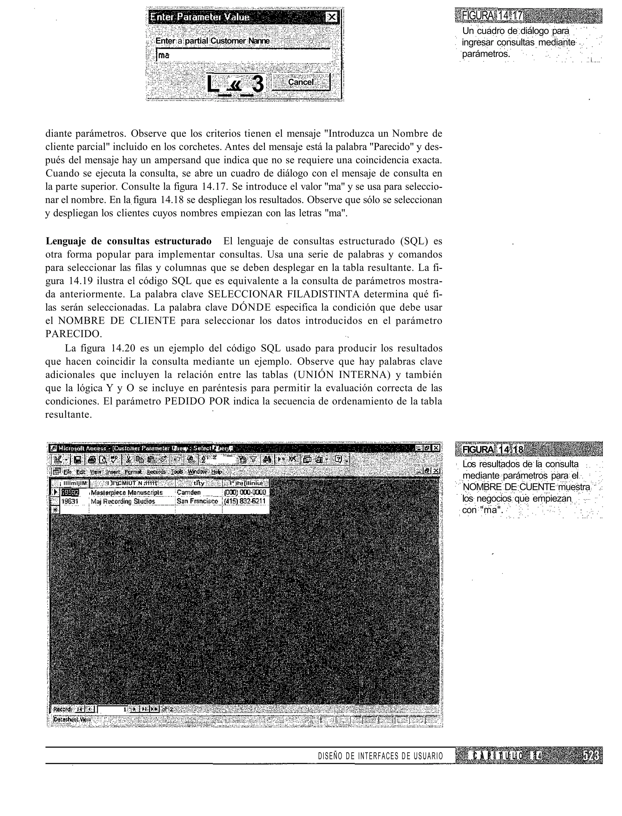 FIGURA 14.17
                                                                                                                         Un cuadro de diálogo para
                                    Enter a partial Custorner Nanne                                                      ingresar consultas mediante
                                                                                                                         parámetros.


                                                        L_«_3               Cancel




diante parámetros. Observe que los criterios tienen el mensaje "Introduzca un Nombre de
cliente parcial" incluido en los corchetes. Antes del mensaje está la palabra "Parecido" y des-
pués del mensaje hay un ampersand que indica que no se requiere una coincidencia exacta.
Cuando se ejecuta la consulta, se abre un cuadro de diálogo con el mensaje de consulta en
la parte superior. Consulte la figura 14.17. Se introduce el valor "ma" y se usa para seleccio-
nar el nombre. En la figura 14.18 se despliegan los resultados. Observe que sólo se seleccionan
y despliegan los clientes cuyos nombres empiezan con las letras "ma".

Lenguaje de consultas estructurado El lenguaje de consultas estructurado (SQL) es
otra forma popular para implementar consultas. Usa una serie de palabras y comandos
para seleccionar las filas y columnas que se deben desplegar en la tabla resultante. La fi-
gura 14.19 ilustra el código SQL que es equivalente a la consulta de parámetros mostra-
da anteriormente. La palabra clave SELECCIONAR FILADISTINTA determina qué fi-
las serán seleccionadas. La palabra clave DÓNDE especifica la condición que debe usar
el NOMBRE DE CLIENTE para seleccionar los datos introducidos en el parámetro
PARECIDO.
     La figura 14.20 es un ejemplo del código SQL usado para producir los resultados
que hacen coincidir la consulta mediante un ejemplo. Observe que hay palabras clave
adicionales que incluyen la relación entre las tablas (UNIÓN INTERNA) y también
que la lógica Y y O se incluye en paréntesis para permitir la evaluación correcta de las
condiciones. El parámetro PEDIDO POR indica la secuencia de ordenamiento de la tabla
resultante.


                                         I   .          11   "
                                                                                                                         FIGURA 14.18
                                                                                                                         Los resultados de la consulta
                                                                                                                         mediante parámetros para el
   ¡ llllmljIM   I II'tCMlUT N 11111'            tity        I* h [iliniu
                                                                                                                         NOMBRE DE CUENTE muestra
                                                                                                                         los negocios que empiezan
                                                                                                                         con "ma".




                                                                                     DISEÑO D E INTERFACES D E USUARIO     CAPITULO       14
 