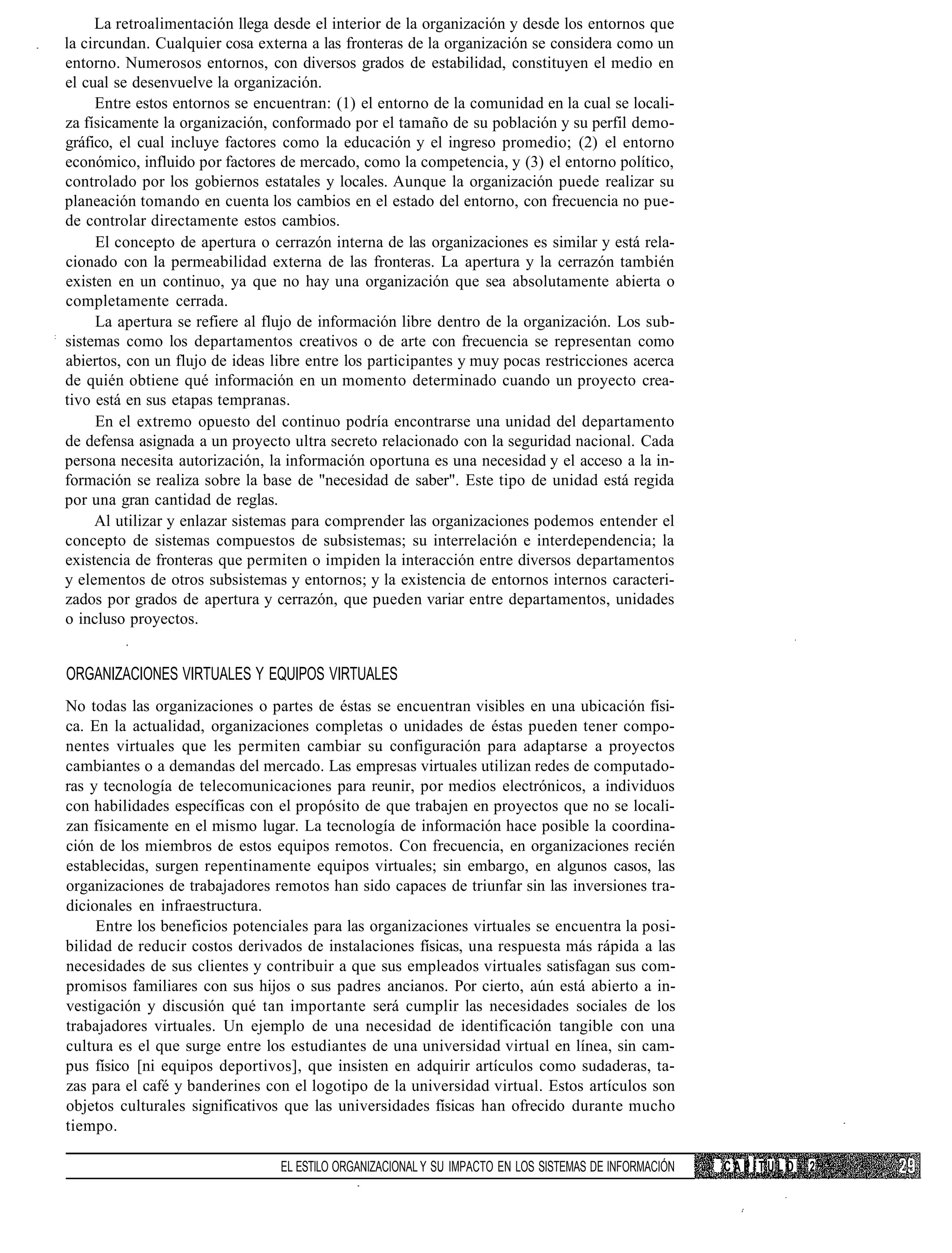 La retroalimentación llega desde el interior de la organización y desde los entornos que
la circundan. Cualquier cosa externa a las fronteras de la organización se considera como un
entorno. Numerosos entornos, con diversos grados de estabilidad, constituyen el medio en
el cual se desenvuelve la organización.
     Entre estos entornos se encuentran: (1) el entorno de la comunidad en la cual se locali-
za físicamente la organización, conformado por el tamaño de su población y su perfil demo-
gráfico, el cual incluye factores como la educación y el ingreso promedio; (2) el entorno
económico, influido por factores de mercado, como la competencia, y (3) el entorno político,
controlado por los gobiernos estatales y locales. Aunque la organización puede realizar su
planeación tomando en cuenta los cambios en el estado del entorno, con frecuencia no pue-
de controlar directamente estos cambios.
     El concepto de apertura o cerrazón interna de las organizaciones es similar y está rela-
cionado con la permeabilidad externa de las fronteras. La apertura y la cerrazón también
existen en un continuo, ya que no hay una organización que sea absolutamente abierta o
completamente cerrada.
     La apertura se refiere al flujo de información libre dentro de la organización. Los sub-
sistemas como los departamentos creativos o de arte con frecuencia se representan como
abiertos, con un flujo de ideas libre entre los participantes y muy pocas restricciones acerca
de quién obtiene qué información en un momento determinado cuando un proyecto crea-
tivo está en sus etapas tempranas.
     En el extremo opuesto del continuo podría encontrarse una unidad del departamento
de defensa asignada a un proyecto ultra secreto relacionado con la seguridad nacional. Cada
persona necesita autorización, la información oportuna es una necesidad y el acceso a la in-
formación se realiza sobre la base de "necesidad de saber". Este tipo de unidad está regida
por una gran cantidad de reglas.
     Al utilizar y enlazar sistemas para comprender las organizaciones podemos entender el
concepto de sistemas compuestos de subsistemas; su interrelación e interdependencia; la
existencia de fronteras que permiten o impiden la interacción entre diversos departamentos
y elementos de otros subsistemas y entornos; y la existencia de entornos internos caracteri-
zados por grados de apertura y cerrazón, que pueden variar entre departamentos, unidades
o incluso proyectos.


ORGANIZACIONES VIRTUALES Y EQUIPOS VIRTUALES
No todas las organizaciones o partes de éstas se encuentran visibles en una ubicación físi-
ca. En la actualidad, organizaciones completas o unidades de éstas pueden tener compo-
nentes virtuales que les permiten cambiar su configuración para adaptarse a proyectos
cambiantes o a demandas del mercado. Las empresas virtuales utilizan redes de computado-
ras y tecnología de telecomunicaciones para reunir, por medios electrónicos, a individuos
con habilidades específicas con el propósito de que trabajen en proyectos que no se locali-
zan físicamente en el mismo lugar. La tecnología de información hace posible la coordina-
ción de los miembros de estos equipos remotos. Con frecuencia, en organizaciones recién
establecidas, surgen repentinamente equipos virtuales; sin embargo, en algunos casos, las
organizaciones de trabajadores remotos han sido capaces de triunfar sin las inversiones tra-
dicionales en infraestructura.
     Entre los beneficios potenciales para las organizaciones virtuales se encuentra la posi-
bilidad de reducir costos derivados de instalaciones físicas, una respuesta más rápida a las
necesidades de sus clientes y contribuir a que sus empleados virtuales satisfagan sus com-
promisos familiares con sus hijos o sus padres ancianos. Por cierto, aún está abierto a in-
vestigación y discusión qué tan importante será cumplir las necesidades sociales de los
trabajadores virtuales. Un ejemplo de una necesidad de identificación tangible con una
cultura es el que surge entre los estudiantes de una universidad virtual en línea, sin cam-
pus físico [ni equipos deportivos], que insisten en adquirir artículos como sudaderas, ta-
zas para el café y banderines con el logotipo de la universidad virtual. Estos artículos son
objetos culturales significativos que las universidades físicas han ofrecido durante mucho
tiempo.

                                 EL ESTILO ORGANIZACIONAL Y SU IMPACTO EN LOS SISTEMAS DE INFORMACIÓN   CAPÍTULO   2
 