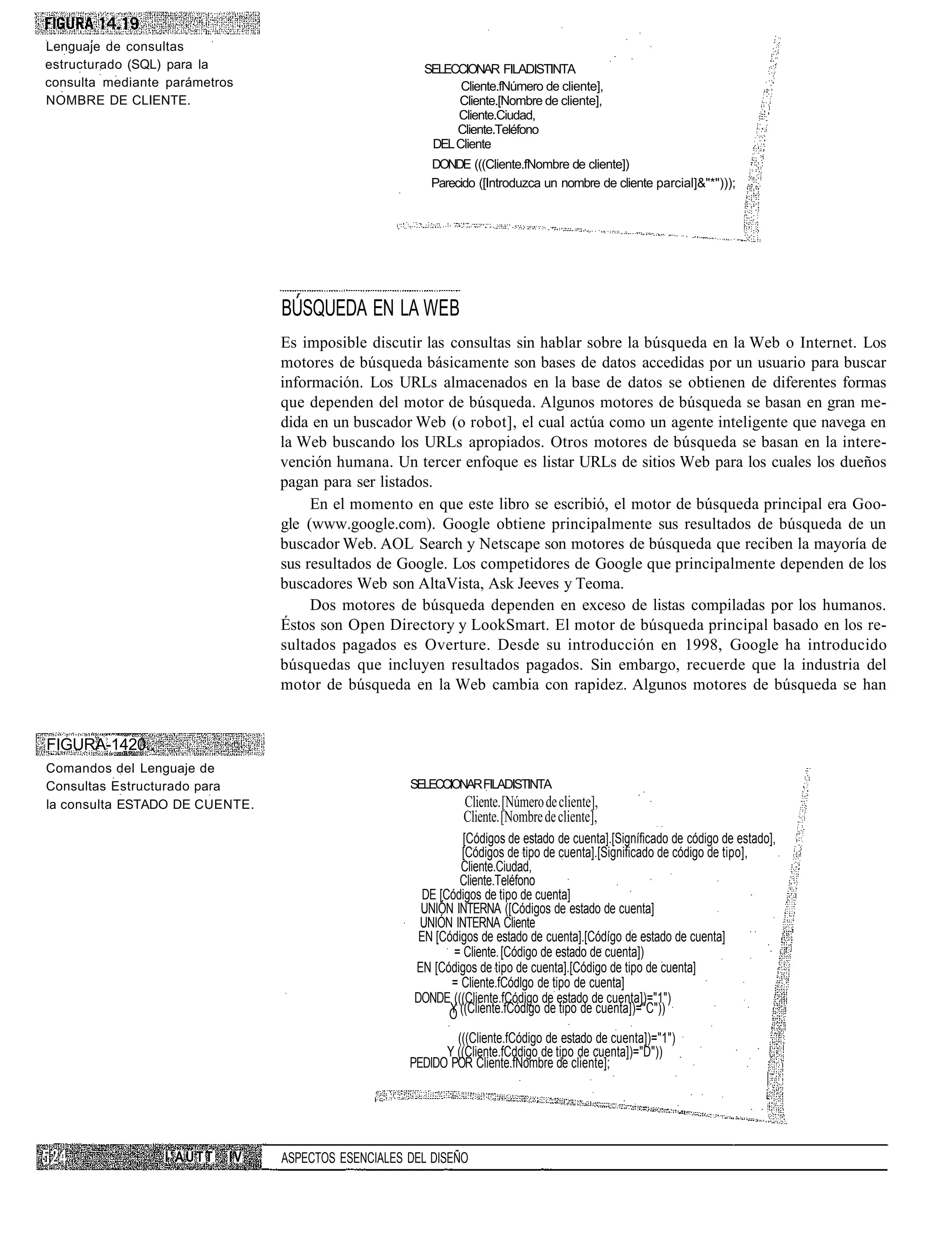 Lenguaje de consultas
estructurado (SQL) para la                            SELECCIONAR FILADISTINTA
consulta mediante parámetros                                Cliente.fNúmero de cliente],
NOMBRE DE CLIENTE.                                         Cliente.[Nombre de cliente],
                                                           Cliente.Ciudad,
                                                           Cliente.Teléfono
                                                       DEL Cliente
                                                        DONDE (((Cliente.fNombre de cliente])
                                                        Parecido ([Introduzca un nombre de cliente parcial]&"*")));




                                BÚSQUEDA EN LA WEB
                                Es imposible discutir las consultas sin hablar sobre la búsqueda en la Web o Internet. Los
                                motores de búsqueda básicamente son bases de datos accedidas por un usuario para buscar
                                información. Los URLs almacenados en la base de datos se obtienen de diferentes formas
                                que dependen del motor de búsqueda. Algunos motores de búsqueda se basan en gran me-
                                dida en un buscador Web (o robot], el cual actúa como un agente inteligente que navega en
                                la Web buscando los URLs apropiados. Otros motores de búsqueda se basan en la intere-
                                vención humana. Un tercer enfoque es listar URLs de sitios Web para los cuales los dueños
                                pagan para ser listados.
                                     En el momento en que este libro se escribió, el motor de búsqueda principal era Goo-
                                gle (www.google.com). Google obtiene principalmente sus resultados de búsqueda de un
                                buscador Web. AOL Search y Netscape son motores de búsqueda que reciben la mayoría de
                                sus resultados de Google. Los competidores de Google que principalmente dependen de los
                                buscadores Web son AltaVista, Ask Jeeves y Teoma.
                                     Dos motores de búsqueda dependen en exceso de listas compiladas por los humanos.
                                Éstos son Open Directory y LookSmart. El motor de búsqueda principal basado en los re-
                                sultados pagados es Overture. Desde su introducción en 1998, Google ha introducido
                                búsquedas que incluyen resultados pagados. Sin embargo, recuerde que la industria del
                                motor de búsqueda en la Web cambia con rapidez. Algunos motores de búsqueda se han


FIGURA-1420..
Comandos del Lenguaje de
Consultas Estructurado para                         SELECCIONAR FILADISTINTA
la consulta ESTADO DE CUENTE.                                  Cliente. [Número de cliente],
                                                               Cliente. [Nombre de cliente],
                                                               [Códigos de estado de cuenta].[Signíficado de código de estado],
                                                               [Códigos de tipo de cuenta].[Significado de código de tipo],
                                                              Cliente.Ciudad,
                                                              Cliente.Teléfono
                                                       DE [Códigos de tipo de cuenta]
                                                      UNIÓN INTERNA ([Códigos de estado de cuenta]
                                                      UNIÓN INTERNA Cliente
                                                      EN [Códigos de estado de cuenta].[Códígo de estado de cuenta]
                                                             = Cliente. [Código de estado de cuenta])
                                                     EN [Códigos de tipo de cuenta].[Código de tipo de cuenta]
                                                            = Cliente.fCódlgo de tipo de cuenta]
                                                     DONDE (((Cliente.fCódigo de estado de cuenta])="1")
                                                            O ((Cliente.fCódigo de tipo de cuenta])="C"))
                                                            Y

                                                            (((Cliente.fCódigo de estado de cuenta])="1")
                                                          Y ((Cliente.fCddigo de tipo de cuenta])="D"))
                                                    PEDIDO POR Cliente.fNombre de cliente];




                 I'AÜTT    IV   ASPECTOS ESENCIALES DEL DISEÑO
 