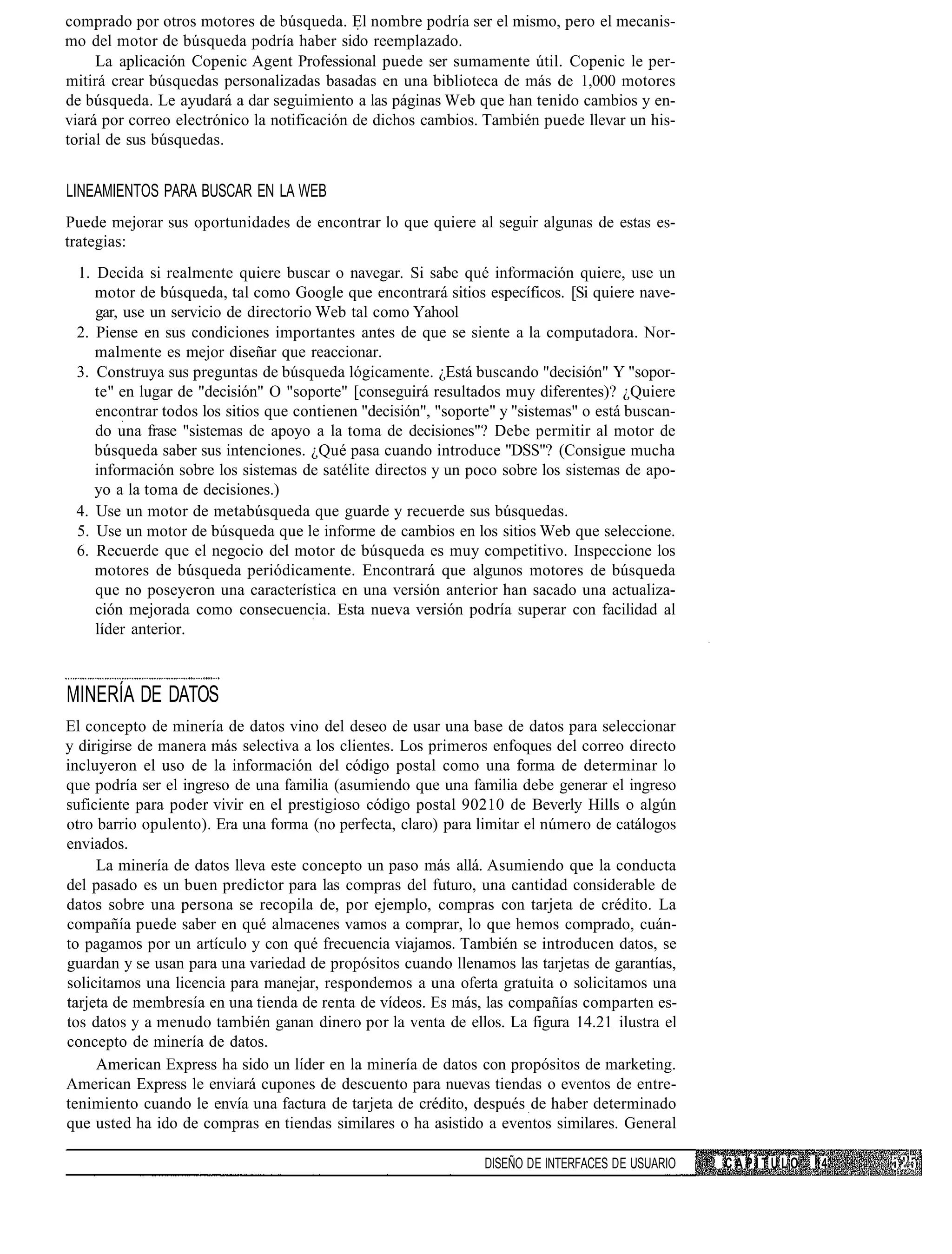 comprado por otros motores de búsqueda. El nombre podría ser el mismo, pero el mecanis-
mo del motor de búsqueda podría haber sido reemplazado.
     La aplicación Copenic Agent Professional puede ser sumamente útil. Copenic le per-
mitirá crear búsquedas personalizadas basadas en una biblioteca de más de 1,000 motores
de búsqueda. Le ayudará a dar seguimiento a las páginas Web que han tenido cambios y en-
viará por correo electrónico la notificación de dichos cambios. También puede llevar un his-
torial de sus búsquedas.


LINEAMIENTOS PARA BUSCAR EN LA WEB
Puede mejorar sus oportunidades de encontrar lo que quiere al seguir algunas de estas es-
trategias:
 1. Decida si realmente quiere buscar o navegar. Si sabe qué información quiere, use un
    motor de búsqueda, tal como Google que encontrará sitios específicos. [Si quiere nave-
    gar, use un servicio de directorio Web tal como Yahool
 2. Piense en sus condiciones importantes antes de que se siente a la computadora. Nor-
    malmente es mejor diseñar que reaccionar.
 3. Construya sus preguntas de búsqueda lógicamente. ¿Está buscando "decisión" Y "sopor-
    te" en lugar de "decisión" O "soporte" [conseguirá resultados muy diferentes)? ¿Quiere
    encontrar todos los sitios que contienen "decisión", "soporte" y "sistemas" o está buscan-
    do una frase "sistemas de apoyo a la toma de decisiones"? Debe permitir al motor de
    búsqueda saber sus intenciones. ¿Qué pasa cuando introduce "DSS"? (Consigue mucha
    información sobre los sistemas de satélite directos y un poco sobre los sistemas de apo-
    yo a la toma de decisiones.)
 4. Use un motor de metabúsqueda que guarde y recuerde sus búsquedas.
 5. Use un motor de búsqueda que le informe de cambios en los sitios Web que seleccione.
 6. Recuerde que el negocio del motor de búsqueda es muy competitivo. Inspeccione los
    motores de búsqueda periódicamente. Encontrará que algunos motores de búsqueda
    que no poseyeron una característica en una versión anterior han sacado una actualiza-
    ción mejorada como consecuencia. Esta nueva versión podría superar con facilidad al
    líder anterior.



MINERÍA DE DATOS
El concepto de minería de datos vino del deseo de usar una base de datos para seleccionar
y dirigirse de manera más selectiva a los clientes. Los primeros enfoques del correo directo
incluyeron el uso de la información del código postal como una forma de determinar lo
que podría ser el ingreso de una familia (asumiendo que una familia debe generar el ingreso
suficiente para poder vivir en el prestigioso código postal 90210 de Beverly Hills o algún
otro barrio opulento). Era una forma (no perfecta, claro) para limitar el número de catálogos
enviados.
     La minería de datos lleva este concepto un paso más allá. Asumiendo que la conducta
del pasado es un buen predictor para las compras del futuro, una cantidad considerable de
datos sobre una persona se recopila de, por ejemplo, compras con tarjeta de crédito. La
compañía puede saber en qué almacenes vamos a comprar, lo que hemos comprado, cuán-
to pagamos por un artículo y con qué frecuencia viajamos. También se introducen datos, se
guardan y se usan para una variedad de propósitos cuando llenamos las tarjetas de garantías,
solicitamos una licencia para manejar, respondemos a una oferta gratuita o solicitamos una
tarjeta de membresía en una tienda de renta de vídeos. Es más, las compañías comparten es-
tos datos y a menudo también ganan dinero por la venta de ellos. La figura 14.21 ilustra el
concepto de minería de datos.
     American Express ha sido un líder en la minería de datos con propósitos de marketing.
American Express le enviará cupones de descuento para nuevas tiendas o eventos de entre-
tenimiento cuando le envía una factura de tarjeta de crédito, después de haber determinado
que usted ha ido de compras en tiendas similares o ha asistido a eventos similares. General

                                                                DISEÑO DE INTERFACES DE USUARIO   CAPÍTULO   14
 