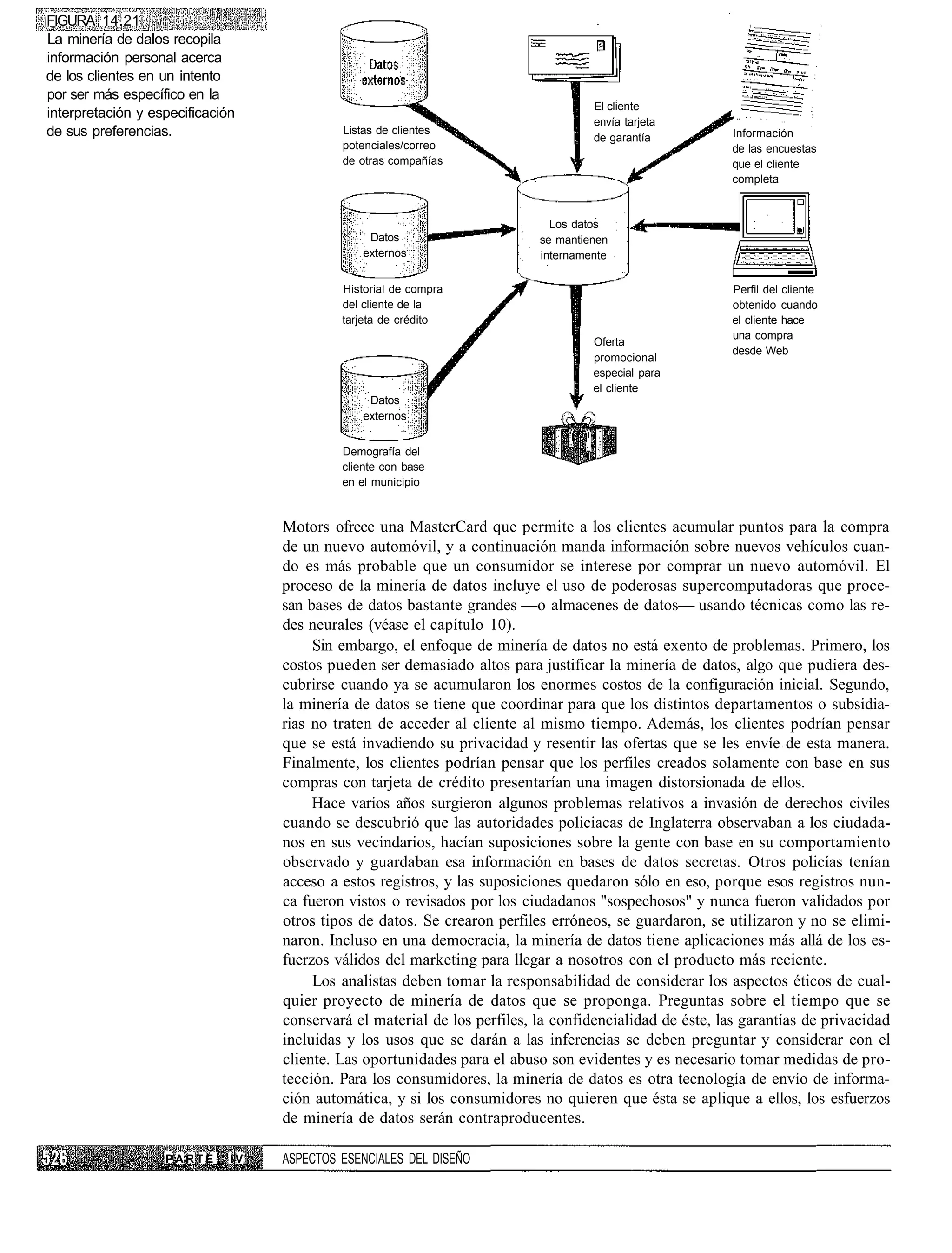 FIGURA 14.21
La minería de dalos recopila
información personal acerca
de los clientes en un intento
por ser más específico en la
                                                                                    El cliente
interpretación y especificación
                                                                                    envía tarjeta
de sus preferencias.                        Listas de clientes
                                                                                    de garantía           Información
                                            potenciales/correo                                            de las encuestas
                                            de otras compañías                                            que el cliente
                                                                                                          completa


                                                                             Los datos
                                                 Datos                     se mantienen
                                                externos                   internamente

                                            Historial de compra                                           Perfil del cliente
                                            del cliente de la                                             obtenido cuando
                                            tarjeta de crédito                                            el cliente hace
                                                                                                          una compra
                                                                                    Oferta
                                                                                                          desde Web
                                                                                    promocional
                                                                                    especial para
                                                                                    el cliente
                                                 Datos
                                                externos


                                            Demografía del
                                            cliente con base
                                            en el municipio



                                   Motors ofrece una MasterCard que permite a los clientes acumular puntos para la compra
                                   de un nuevo automóvil, y a continuación manda información sobre nuevos vehículos cuan-
                                   do es más probable que un consumidor se interese por comprar un nuevo automóvil. El
                                   proceso de la minería de datos incluye el uso de poderosas supercomputadoras que proce-
                                   san bases de datos bastante grandes —o almacenes de datos— usando técnicas como las re-
                                   des neurales (véase el capítulo 10).
                                        Sin embargo, el enfoque de minería de datos no está exento de problemas. Primero, los
                                   costos pueden ser demasiado altos para justificar la minería de datos, algo que pudiera des-
                                   cubrirse cuando ya se acumularon los enormes costos de la configuración inicial. Segundo,
                                   la minería de datos se tiene que coordinar para que los distintos departamentos o subsidia-
                                   rias no traten de acceder al cliente al mismo tiempo. Además, los clientes podrían pensar
                                   que se está invadiendo su privacidad y resentir las ofertas que se les envíe de esta manera.
                                   Finalmente, los clientes podrían pensar que los perfiles creados solamente con base en sus
                                   compras con tarjeta de crédito presentarían una imagen distorsionada de ellos.
                                        Hace varios años surgieron algunos problemas relativos a invasión de derechos civiles
                                   cuando se descubrió que las autoridades policiacas de Inglaterra observaban a los ciudada-
                                   nos en sus vecindarios, hacían suposiciones sobre la gente con base en su comportamiento
                                   observado y guardaban esa información en bases de datos secretas. Otros policías tenían
                                   acceso a estos registros, y las suposiciones quedaron sólo en eso, porque esos registros nun-
                                   ca fueron vistos o revisados por los ciudadanos "sospechosos" y nunca fueron validados por
                                   otros tipos de datos. Se crearon perfiles erróneos, se guardaron, se utilizaron y no se elimi-
                                   naron. Incluso en una democracia, la minería de datos tiene aplicaciones más allá de los es-
                                   fuerzos válidos del marketing para llegar a nosotros con el producto más reciente.
                                        Los analistas deben tomar la responsabilidad de considerar los aspectos éticos de cual-
                                   quier proyecto de minería de datos que se proponga. Preguntas sobre el tiempo que se
                                   conservará el material de los perfiles, la confidencialidad de éste, las garantías de privacidad
                                   incluidas y los usos que se darán a las inferencias se deben preguntar y considerar con el
                                   cliente. Las oportunidades para el abuso son evidentes y es necesario tomar medidas de pro-
                                   tección. Para los consumidores, la minería de datos es otra tecnología de envío de informa-
                                   ción automática, y si los consumidores no quieren que ésta se aplique a ellos, los esfuerzos
                                   de minería de datos serán contraproducentes.

                   PARTE      IV   ASPECTOS ESENCIALES DEL DISEÑO
 