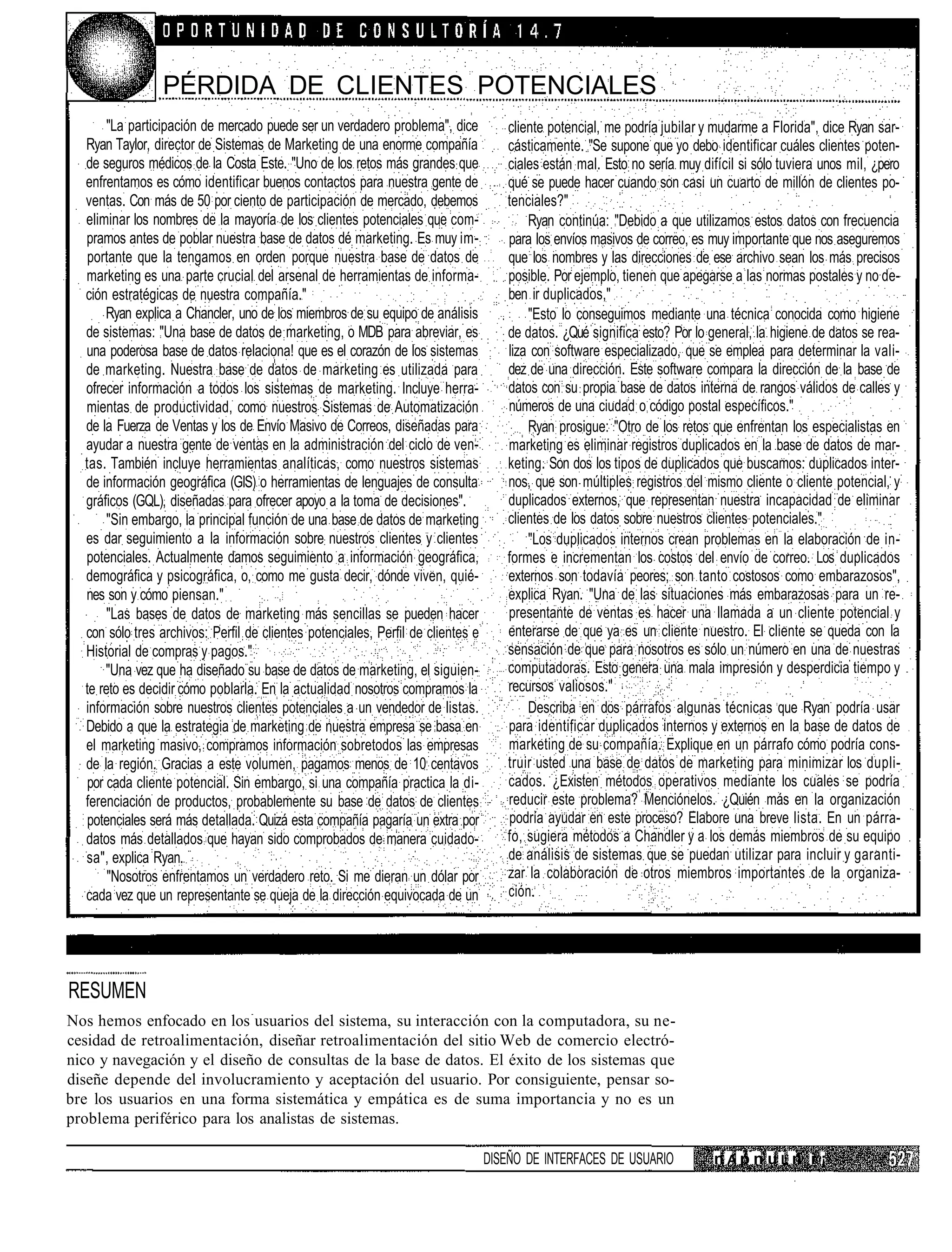 PÉRDIDA DE CLIENTES POTENCIALES
       "La participación de mercado puede ser un verdadero problema", dice          cliente potencial, me podría jubilar y mudarme a Florida", dice Ryan sar-
  Ryan Taylor, director de Sistemas de Marketing de una enorme compañía             cásticamente. "Se supone que yo debo identificar cuáles clientes poten-
  de seguros médicos de la Costa Este. "Uno de los retos más grandes que            ciales están mal. Esto no sería muy difícil si sólo tuviera unos mil, ¿pero
  enfrentamos es cómo identificar buenos contactos para nuestra gente de            qué se puede hacer cuando son casi un cuarto de millón de clientes po-
  ventas. Con más de 50 por ciento de participación de mercado, debemos             tenciales?"
  eliminar los nombres de la mayoría de los clientes potenciales que com-               Ryan continúa: "Debido a que utilizamos estos datos con frecuencia
  pramos antes de poblar nuestra base de datos dé marketing. Es muy im-             para los envíos masivos de correo, es muy importante que nos aseguremos
  portante que la tengamos en orden porque nuestra base de datos de                 que los nombres y las direcciones de ese archivo sean los más precisos
  marketing es una parte crucial del arsenal de herramientas de informa-            posible. Por ejemplo, tienen que apegarse a las normas postales y no de-
  ción estratégicas de nuestra compañía."                                           ben ir duplicados,"
      Ryan explica a Chancler, uno de los miembros de su equipo de análisis             "Esto lo conseguimos mediante una técnica conocida como higiene
  de sistemas: "Una base de datos de marketing, o MDB para abreviar, es             de datos. ¿Qué significa esto? Por lo general, la higiene de datos se rea-
  una poderosa base de datos relaciona! que es el corazón de los sistemas           liza con software especializado, que se emplea para determinar la vali-
  de marketing. Nuestra base de datos de marketing es utilizada para                dez de una dirección. Este software compara la dirección de la base de
  ofrecer información a todos los sistemas de marketing. Incluye herra-             datos con su propia base de datos interna de rangos válidos de calles y
  mientas de productividad, como nuestros Sistemas de Automatización                números de una ciudad o código postal específicos."
  de la Fuerza de Ventas y los de Envío Masivo de Correos, diseñadas para               Ryan prosigue: "Otro de los retos que enfrentan los especialistas en
  ayudar a nuestra gente de ventas en la administración del ciclo de ven-           marketing es eliminar registros duplicados en la base de datos de mar-
  tas. También incluye herramientas analíticas, como nuestros sistemas              keting. Son dos los tipos de duplicados que buscamos: duplicados inter-
  de información geográfica (GIS) o herramientas de lenguajes de consulta           nos, que son múltiples registros del mismo cliente o cliente potencial, y
  gráficos (GQL), diseñadas para ofrecer apoyo a la toma de decisiones".            duplicados externos, que representan nuestra incapacidad de eliminar
       "Sin embargo, la principal función de una base de datos de marketing         clientes de los datos sobre nuestros clientes potenciales."
  es dar seguimiento a la información sobre nuestros clientes y clientes                "Los duplicados internos crean problemas en la elaboración de in-
  potenciales. Actualmente damos seguimiento a información geográfica,              formes e incrementan los costos del envío de correo. Los duplicados
  demográfica y psicográfica, o, como me gusta decir, dónde viven, quié-            externos son todavía peores; son tanto costosos como embarazosos",
  nes son y cómo piensan."                                                          explica Ryan. "Una de las situaciones más embarazosas para un re-
       "Las bases de datos de marketing más sencillas se pueden hacer               presentante de ventas es hacer una llamada a un cliente potencial y
  con sólo tres archivos: Perfil de clientes potenciales, Perfil de clientes e      enterarse de que ya es un cliente nuestro. El cliente se queda con la
  Historial de compras y pagos."                                                    sensación de que para nosotros es sólo un número en una de nuestras
      "Una vez que ha diseñado su base de datos de marketing, el siguien-           computadoras. Esto genera una mala impresión y desperdicia tiempo y
  te reto es decidir cómo poblarla. En la actualidad nosotros compramos la          recursos valiosos."
  información sobre nuestros clientes potenciales a un vendedor de listas.              Describa en dos párrafos algunas técnicas que Ryan podría usar
  Debido a que la estrategia de marketing de nuestra empresa se basa en             para identificar duplicados internos y externos en la base de datos de
  el marketing masivo, compramos información sobretodos las empresas                marketing de su compañía. Explique en un párrafo cómo podría cons-
  de la región. Gracias a este volumen, pagamos menos de 10 centavos                truir usted una base de datos de marketing para minimizar los dupli-
  por cada cliente potencial. Sin embargo, si una compañía practica la di-          cados. ¿Existen métodos operativos mediante los cuales se podría
  ferenciación de productos, probablemente su base de datos de clientes             reducir este problema? Menciónelos. ¿Quién más en la organización
  potenciales será más detallada. Quizá esta compañía pagaría un extra por          podría ayudar en este proceso? Elabore una breve lista. En un párra-
  datos más detallados que hayan sido comprobados de manera cuidado-                fo, sugiera métodos a Chandler y a los demás miembros de su equipo
  sa", explica Ryan.                                                                de análisis de sistemas que se puedan utilizar para incluir y garanti-
       "Nosotros enfrentamos un verdadero reto. Si me dieran un dólar por           zar la colaboración de otros miembros importantes de la organiza-
  cada vez que un representante se queja de la dirección equivocada de un           ción.




RESUMEN
Nos hemos enfocado en los usuarios del sistema, su interacción con la computadora, su ne-
cesidad de retroalimentación, diseñar retroalimentación del sitio Web de comercio electró-
nico y navegación y el diseño de consultas de la base de datos. El éxito de los sistemas que
diseñe depende del involucramiento y aceptación del usuario. Por consiguiente, pensar so-
bre los usuarios en una forma sistemática y empática es de suma importancia y no es un
problema periférico para los analistas de sistemas.

                                                                                 DISEÑO DE INTERFACES DE USUARIO           nApnuLn i ¡
 
