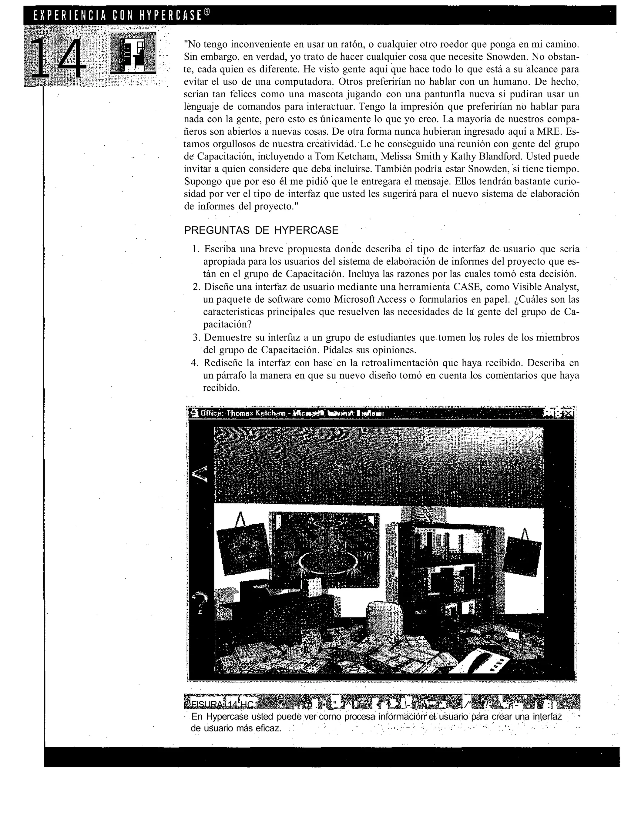 "No tengo inconveniente en usar un ratón, o cualquier otro roedor que ponga en mi camino.
Sin embargo, en verdad, yo trato de hacer cualquier cosa que necesite Snowden. No obstan-
te, cada quien es diferente. He visto gente aquí que hace todo lo que está a su alcance para
evitar el uso de una computadora. Otros preferirían no hablar con un humano. De hecho,
serían tan felices como una mascota jugando con una pantunfla nueva si pudiran usar un
lenguaje de comandos para interactuar. Tengo la impresión que preferirían no hablar para
nada con la gente, pero esto es únicamente lo que yo creo. La mayoría de nuestros compa-
ñeros son abiertos a nuevas cosas. De otra forma nunca hubieran ingresado aquí a MRE. Es-
tamos orgullosos de nuestra creatividad. Le he conseguido una reunión con gente del grupo
de Capacitación, incluyendo a Tom Ketcham, Melissa Smith y Kathy Blandford. Usted puede
invitar a quien considere que deba incluirse. También podría estar Snowden, si tiene tiempo.
Supongo que por eso él me pidió que le entregara el mensaje. Ellos tendrán bastante curio-
sidad por ver el tipo de interfaz que usted les sugerirá para el nuevo sistema de elaboración
de informes del proyecto."

PREGUNTAS DE HYPERCASE
 1. Escriba una breve propuesta donde describa el tipo de interfaz de usuario que sería
    apropiada para los usuarios del sistema de elaboración de informes del proyecto que es-
    tán en el grupo de Capacitación. Incluya las razones por las cuales tomó esta decisión.
 2. Diseñe una interfaz de usuario mediante una herramienta CASE, como Visible Analyst,
    un paquete de software como Microsoft Access o formularios en papel. ¿Cuáles son las
    características principales que resuelven las necesidades de la gente del grupo de Ca-
    pacitación?
 3. Demuestre su interfaz a un grupo de estudiantes que tomen los roles de los miembros
    del grupo de Capacitación. Pídales sus opiniones.
 4. Rediseñe la interfaz con base en la retroalimentación que haya recibido. Describa en
    un párrafo la manera en que su nuevo diseño tomó en cuenta los comentarios que haya
    recibido.

                           , i   ,.   .--i   i , . i - • • • •   :   - ' - i -             :.i:-xi




 FISURA 14.HC1          , s ( ..;•;_" /^ i • • ^ r; -:''}';'.'- *.. •./' '!'.':,:r'- : / ' : •
                                                                                                .
 En Hypercase usted puede ver corno procesa información el usuario para crear una interfaz
 de usuario más eficaz.
 