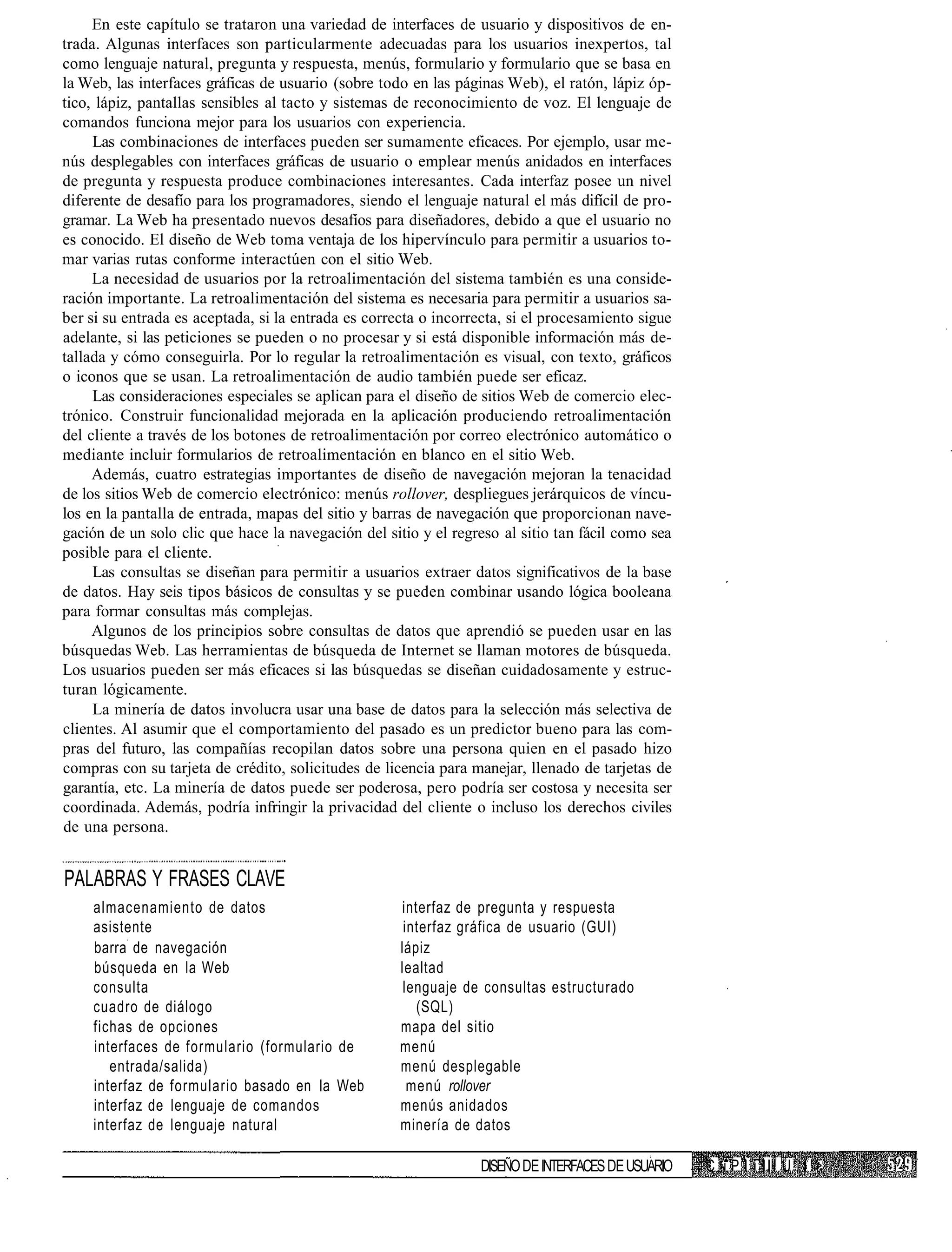 En este capítulo se trataron una variedad de interfaces de usuario y dispositivos de en-
trada. Algunas interfaces son particularmente adecuadas para los usuarios inexpertos, tal
como lenguaje natural, pregunta y respuesta, menús, formulario y formulario que se basa en
la Web, las interfaces gráficas de usuario (sobre todo en las páginas Web), el ratón, lápiz óp-
tico, lápiz, pantallas sensibles al tacto y sistemas de reconocimiento de voz. El lenguaje de
comandos funciona mejor para los usuarios con experiencia.
     Las combinaciones de interfaces pueden ser sumamente eficaces. Por ejemplo, usar me-
nús desplegables con interfaces gráficas de usuario o emplear menús anidados en interfaces
de pregunta y respuesta produce combinaciones interesantes. Cada interfaz posee un nivel
diferente de desafío para los programadores, siendo el lenguaje natural el más difícil de pro-
gramar. La Web ha presentado nuevos desafíos para diseñadores, debido a que el usuario no
es conocido. El diseño de Web toma ventaja de los hipervínculo para permitir a usuarios to-
mar varias rutas conforme interactúen con el sitio Web.
     La necesidad de usuarios por la retroalimentación del sistema también es una conside-
ración importante. La retroalimentación del sistema es necesaria para permitir a usuarios sa-
ber si su entrada es aceptada, si la entrada es correcta o incorrecta, si el procesamiento sigue
adelante, si las peticiones se pueden o no procesar y si está disponible información más de-
tallada y cómo conseguirla. Por lo regular la retroalimentación es visual, con texto, gráficos
o iconos que se usan. La retroalimentación de audio también puede ser eficaz.
     Las consideraciones especiales se aplican para el diseño de sitios Web de comercio elec-
trónico. Construir funcionalidad mejorada en la aplicación produciendo retroalimentación
del cliente a través de los botones de retroalimentación por correo electrónico automático o
mediante incluir formularios de retroalimentación en blanco en el sitio Web.
     Además, cuatro estrategias importantes de diseño de navegación mejoran la tenacidad
de los sitios Web de comercio electrónico: menús rollover, despliegues jerárquicos de víncu-
los en la pantalla de entrada, mapas del sitio y barras de navegación que proporcionan nave-
gación de un solo clic que hace la navegación del sitio y el regreso al sitio tan fácil como sea
posible para el cliente.
     Las consultas se diseñan para permitir a usuarios extraer datos significativos de la base
de datos. Hay seis tipos básicos de consultas y se pueden combinar usando lógica booleana
para formar consultas más complejas.
     Algunos de los principios sobre consultas de datos que aprendió se pueden usar en las
búsquedas Web. Las herramientas de búsqueda de Internet se llaman motores de búsqueda.
Los usuarios pueden ser más eficaces si las búsquedas se diseñan cuidadosamente y estruc-
turan lógicamente.
     La minería de datos involucra usar una base de datos para la selección más selectiva de
clientes. Al asumir que el comportamiento del pasado es un predictor bueno para las com-
pras del futuro, las compañías recopilan datos sobre una persona quien en el pasado hizo
compras con su tarjeta de crédito, solicitudes de licencia para manejar, llenado de tarjetas de
garantía, etc. La minería de datos puede ser poderosa, pero podría ser costosa y necesita ser
coordinada. Además, podría infringir la privacidad del cliente o incluso los derechos civiles
de una persona.


PALABRAS Y FRASES CLAVE
    almacenamiento de datos                          interfaz de pregunta y respuesta
    asistente                                         interfaz gráfica de usuario (GUI)
    barra de navegación                              lápiz
    búsqueda en la Web                               lealtad
    consulta                                          lenguaje de consultas estructurado
    cuadro de diálogo                                   (SQL)
    fichas de opciones                               mapa del sitio
    interfaces de formulario (formulario de          menú
       entrada/salida)                               menú desplegable
    interfaz de formulario basado en la Web            menú rollover
    interfaz de lenguaje de comandos                 menús anidados
    interfaz de lenguaje natural                     minería de datos

                                                                 DISEÑO DE INTERFACES DE USUARIO   C -i P I i I I I U I >
 
