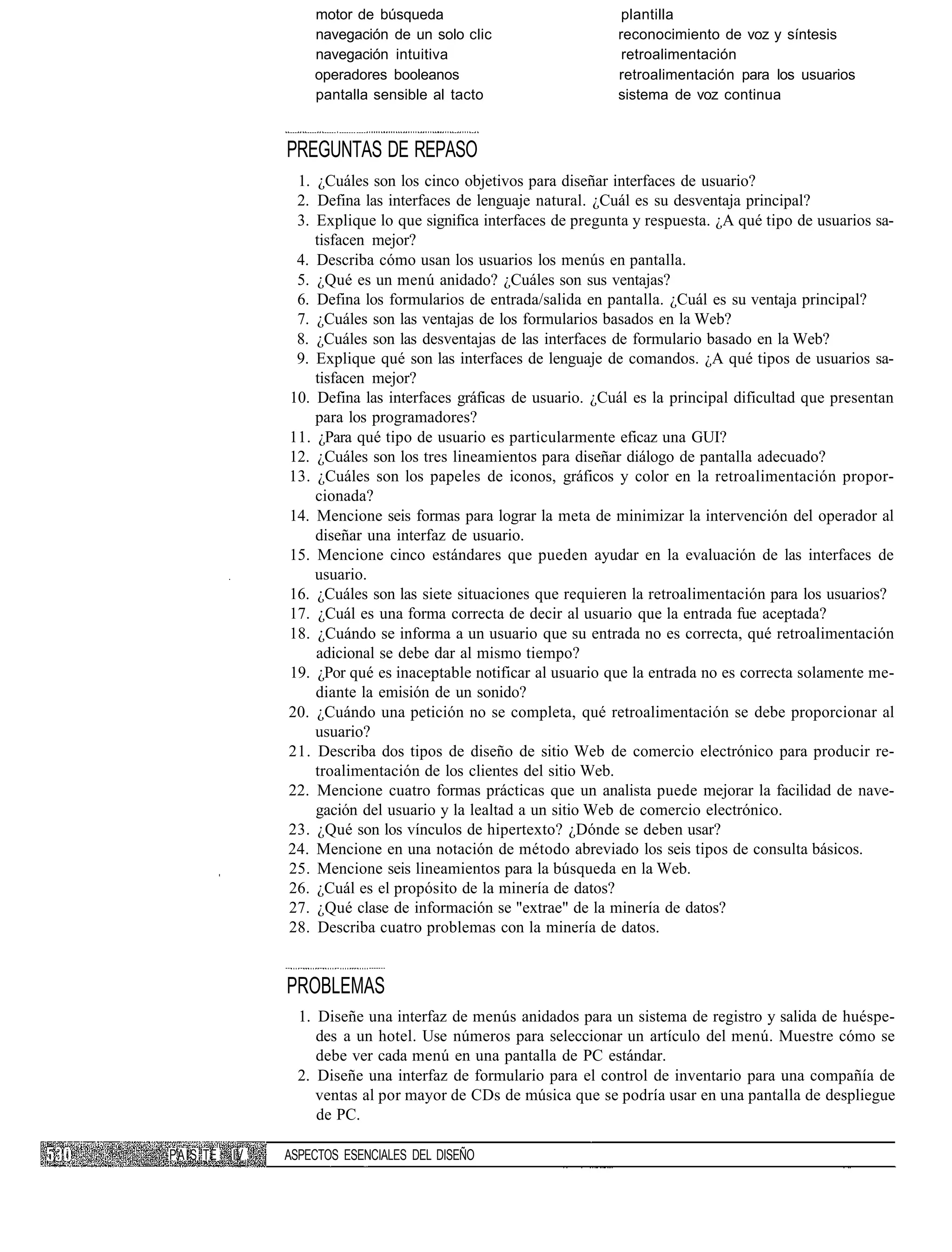 motor de búsqueda                              plantilla
                   navegación de un solo clic                    reconocimiento de voz y síntesis
                   navegación intuitiva                           retroalimentación
                   operadores booleanos                          retroalimentación para los usuarios
                   pantalla sensible al tacto                    sistema de voz continua


               PREGUNTAS DE REPASO
                1. ¿Cuáles son los cinco objetivos para diseñar interfaces de usuario?
                2. Defina las interfaces de lenguaje natural. ¿Cuál es su desventaja principal?
                3. Explique lo que significa interfaces de pregunta y respuesta. ¿A qué tipo de usuarios sa-
                   tisfacen mejor?
                4. Describa cómo usan los usuarios los menús en pantalla.
                5. ¿Qué es un menú anidado? ¿Cuáles son sus ventajas?
                6. Defina los formularios de entrada/salida en pantalla. ¿Cuál es su ventaja principal?
                7. ¿Cuáles son las ventajas de los formularios basados en la Web?
                8. ¿Cuáles son las desventajas de las interfaces de formulario basado en la Web?
                9. Explique qué son las interfaces de lenguaje de comandos. ¿A qué tipos de usuarios sa-
                   tisfacen mejor?
               10. Defina las interfaces gráficas de usuario. ¿Cuál es la principal dificultad que presentan
                   para los programadores?
               11. ¿Para qué tipo de usuario es particularmente eficaz una GUI?
               12. ¿Cuáles son los tres lineamientos para diseñar diálogo de pantalla adecuado?
               13. ¿Cuáles son los papeles de iconos, gráficos y color en la retroalimentación propor-
                   cionada?
               14. Mencione seis formas para lograr la meta de minimizar la intervención del operador al
                   diseñar una interfaz de usuario.
               15. Mencione cinco estándares que pueden ayudar en la evaluación de las interfaces de
                   usuario.
               16. ¿Cuáles son las siete situaciones que requieren la retroalimentación para los usuarios?
               17. ¿Cuál es una forma correcta de decir al usuario que la entrada fue aceptada?
               18. ¿Cuándo se informa a un usuario que su entrada no es correcta, qué retroalimentación
                   adicional se debe dar al mismo tiempo?
               19. ¿Por qué es inaceptable notificar al usuario que la entrada no es correcta solamente me-
                   diante la emisión de un sonido?
               20. ¿Cuándo una petición no se completa, qué retroalimentación se debe proporcionar al
                   usuario?
               21. Describa dos tipos de diseño de sitio Web de comercio electrónico para producir re-
                   troalimentación de los clientes del sitio Web.
               22. Mencione cuatro formas prácticas que un analista puede mejorar la facilidad de nave-
                   gación del usuario y la lealtad a un sitio Web de comercio electrónico.
               23. ¿Qué son los vínculos de hipertexto? ¿Dónde se deben usar?
               24. Mencione en una notación de método abreviado los seis tipos de consulta básicos.
               25. Mencione seis lineamientos para la búsqueda en la Web.
               26. ¿Cuál es el propósito de la minería de datos?
               27. ¿Qué clase de información se "extrae" de la minería de datos?
               28. Describa cuatro problemas con la minería de datos.


               PROBLEMAS
                 1. Diseñe una interfaz de menús anidados para un sistema de registro y salida de huéspe-
                    des a un hotel. Use números para seleccionar un artículo del menú. Muestre cómo se
                    debe ver cada menú en una pantalla de PC estándar.
                 2. Diseñe una interfaz de formulario para el control de inventario para una compañía de
                    ventas al por mayor de CDs de música que se podría usar en una pantalla de despliegue
                    de PC.

PAÍS TE   IV   ASPECTOS ESENCIALES DEL DISEÑO
 