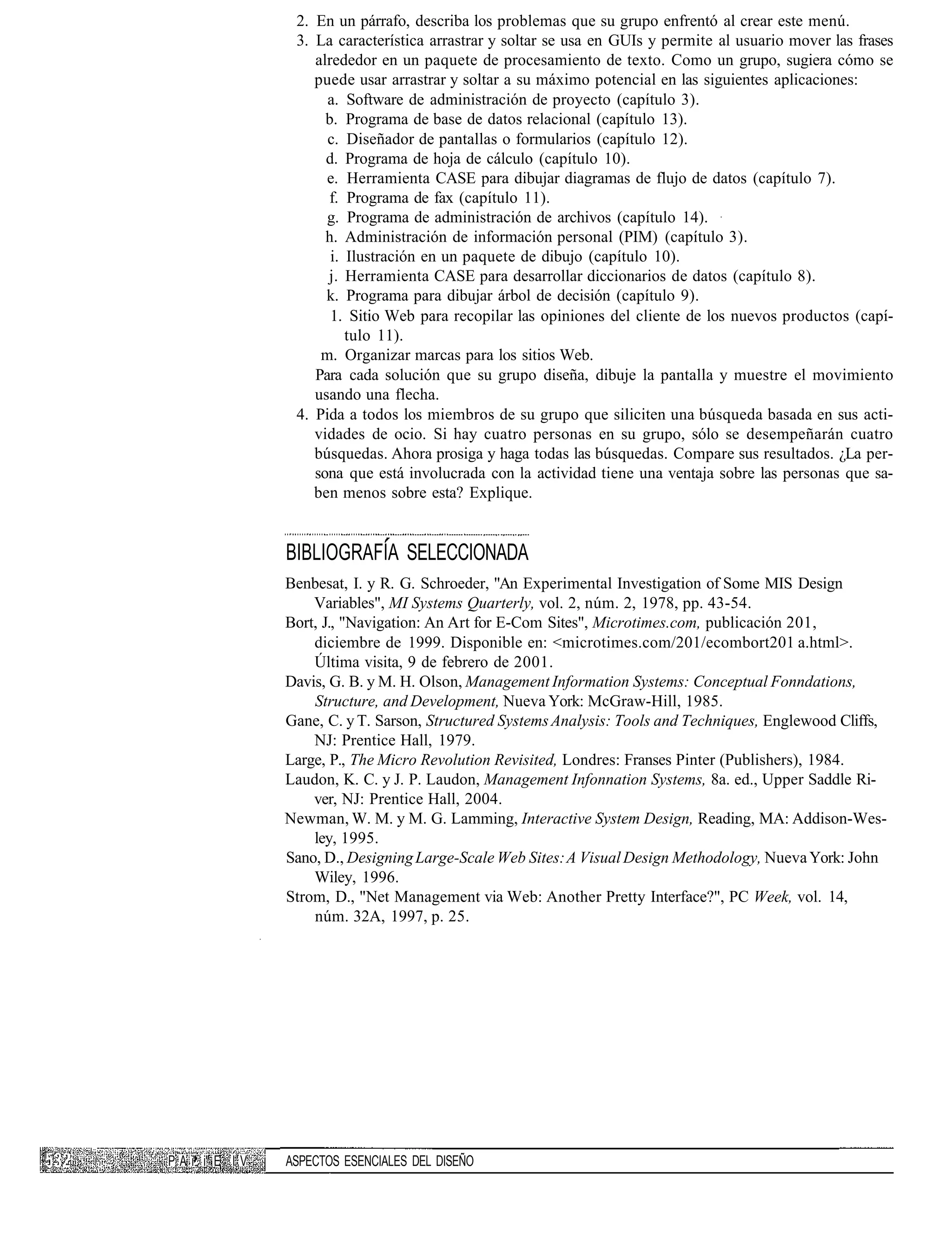 2. En un párrafo, describa los problemas que su grupo enfrentó al crear este menú.
                    3. La característica arrastrar y soltar se usa en GUIs y permite al usuario mover las frases
                       alrededor en un paquete de procesamiento de texto. Como un grupo, sugiera cómo se
                       puede usar arrastrar y soltar a su máximo potencial en las siguientes aplicaciones:
                         a. Software de administración de proyecto (capítulo 3).
                         b. Programa de base de datos relacional (capítulo 13).
                         c. Diseñador de pantallas o formularios (capítulo 12).
                         d. Programa de hoja de cálculo (capítulo 10).
                         e. Herramienta CASE para dibujar diagramas de flujo de datos (capítulo 7).
                         f. Programa de fax (capítulo 11).
                         g. Programa de administración de archivos (capítulo 14).
                         h. Administración de información personal (PIM) (capítulo 3).
                          i. Ilustración en un paquete de dibujo (capítulo 10).
                         j. Herramienta CASE para desarrollar diccionarios de datos (capítulo 8).
                         k. Programa para dibujar árbol de decisión (capítulo 9).
                          1. Sitio Web para recopilar las opiniones del cliente de los nuevos productos (capí-
                             tulo 11).
                        m. Organizar marcas para los sitios Web.
                       Para cada solución que su grupo diseña, dibuje la pantalla y muestre el movimiento
                       usando una flecha.
                    4. Pida a todos los miembros de su grupo que siliciten una búsqueda basada en sus acti-
                       vidades de ocio. Si hay cuatro personas en su grupo, sólo se desempeñarán cuatro
                       búsquedas. Ahora prosiga y haga todas las búsquedas. Compare sus resultados. ¿La per-
                       sona que está involucrada con la actividad tiene una ventaja sobre las personas que sa-
                       ben menos sobre esta? Explique.


                   BIBLIOGRAFÍA SELECCIONADA
                   Benbesat, I. y R. G. Schroeder, "An Experimental Investigation of Some MIS Design
                       Variables", MI Systems Quarterly, vol. 2, núm. 2, 1978, pp. 43-54.
                   Bort, J., "Navigation: An Art for E-Com Sites", Microtimes.com, publicación 201,
                       diciembre de 1999. Disponible en: <microtimes.com/201/ecombort201 a.html>.
                       Última visita, 9 de febrero de 2001.
                   Davis, G. B. y M. H. Olson, Management Information Systems: Conceptual Fonndations,
                       Structure, and Development, Nueva York: McGraw-Hill, 1985.
                   Gane, C. y T. Sarson, Structured Systems Analysis: Tools and Techniques, Englewood Cliffs,
                       NJ: Prentice Hall, 1979.
                   Large, P., The Micro Revolution Revisited, Londres: Franses Pinter (Publishers), 1984.
                   Laudon, K. C. y J. P. Laudon, Management Infonnation Systems, 8a. ed., Upper Saddle Ri-
                       ver, NJ: Prentice Hall, 2004.
                   Newman, W. M. y M. G. Lamming, Interactive System Design, Reading, MA: Addison-Wes-
                       ley, 1995.
                   Sano, D., Designing Large-Scale Web Sites: A Visual Design Methodology, Nueva York: John
                       Wiley, 1996.
                   Strom, D., "Net Management via Web: Another Pretty Interface?", PC Week, vol. 14,
                       núm. 32A, 1997, p. 25.




P A i", i" E I V   ASPECTOS ESENCIALES DEL DISEÑO
 