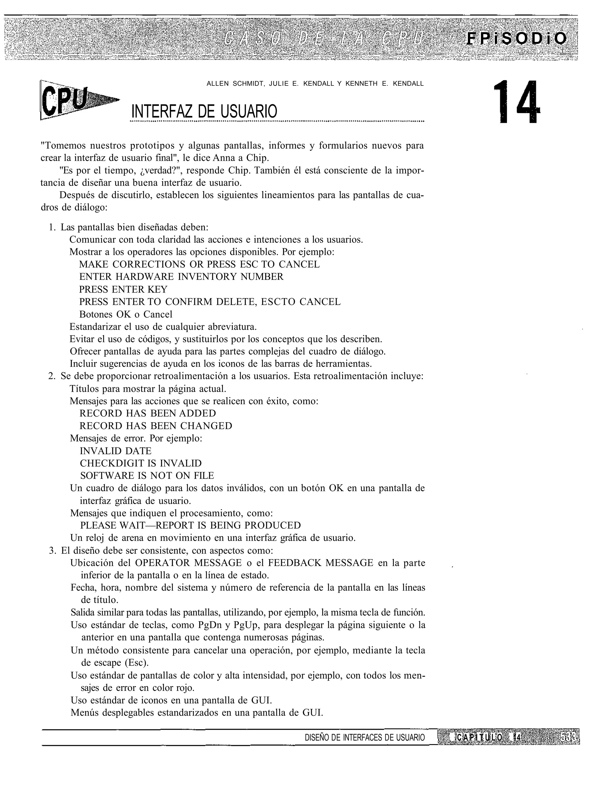 FPiSODiO

                                         ALLEN SCHMIDT, JULIE E. KENDALL Y KENNETH E. KENDALL



                      INTERFAZ DE USUARIO
"Tomemos nuestros prototipos y algunas pantallas, informes y formularios nuevos para
crear la interfaz de usuario final", le dice Anna a Chip.
     "Es por el tiempo, ¿verdad?", responde Chip. También él está consciente de la impor-
tancia de diseñar una buena interfaz de usuario.
     Después de discutirlo, establecen los siguientes lineamientos para las pantallas de cua-
dros de diálogo:
 1. Las pantallas bien diseñadas deben:
      Comunicar con toda claridad las acciones e intenciones a los usuarios.
      Mostrar a los operadores las opciones disponibles. Por ejemplo:
        MAKE CORRECTIONS OR PRESS ESC TO CANCEL
        ENTER HARDWARE INVENTORY NUMBER
        PRESS ENTER KEY
        PRESS ENTER TO CONFIRM DELETE, ESCTO CANCEL
        Botones OK o Cancel
      Estandarizar el uso de cualquier abreviatura.
      Evitar el uso de códigos, y sustituirlos por los conceptos que los describen.
      Ofrecer pantallas de ayuda para las partes complejas del cuadro de diálogo.
      Incluir sugerencias de ayuda en los iconos de las barras de herramientas.
 2. Se debe proporcionar retroalimentación a los usuarios. Esta retroalimentación incluye:
      Títulos para mostrar la página actual.
      Mensajes para las acciones que se realicen con éxito, como:
        RECORD HAS BEEN ADDED
        RECORD HAS BEEN CHANGED
      Mensajes de error. Por ejemplo:
        INVALID DATE
         CHECKDIGIT IS INVALID
         SOFTWARE IS NOT ON FILE
      Un cuadro de diálogo para los datos inválidos, con un botón OK en una pantalla de
        interfaz gráfica de usuario.
      Mensajes que indiquen el procesamiento, como:
         PLEASE WAIT—REPORT IS BEING PRODUCED
      Un reloj de arena en movimiento en una interfaz gráfica de usuario.
 3. El diseño debe ser consistente, con aspectos como:
      Ubicación del OPERATOR MESSAGE o el FEEDBACK MESSAGE en la parte
         inferior de la pantalla o en la línea de estado.
      Fecha, hora, nombre del sistema y número de referencia de la pantalla en las líneas
         de título.
      Salida similar para todas las pantallas, utilizando, por ejemplo, la misma tecla de función.
      Uso estándar de teclas, como PgDn y PgUp, para desplegar la página siguiente o la
         anterior en una pantalla que contenga numerosas páginas.
      Un método consistente para cancelar una operación, por ejemplo, mediante la tecla
         de escape (Esc).
      Uso estándar de pantallas de color y alta intensidad, por ejemplo, con todos los men-
         sajes de error en color rojo.
      Uso estándar de iconos en una pantalla de GUI.
      Menús desplegables estandarizados en una pantalla de GUI.

                                                                  DISEÑO DE INTERFACES DE USUARIO    CAPITULO   14
 