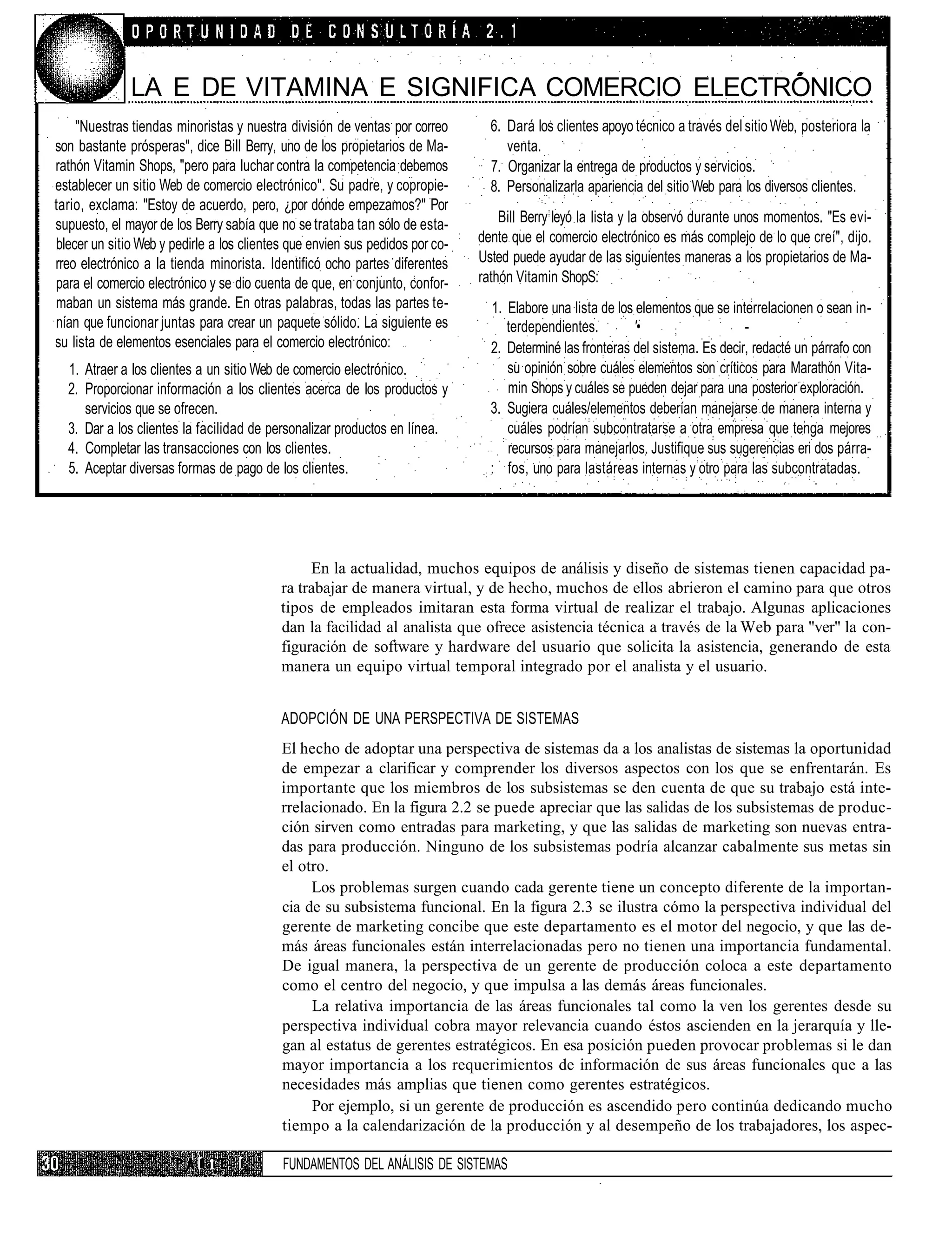 LA E DE VITAMINA E SIGNIFICA COMERCIO ELECTRÓNICO
    "Nuestras tiendas minoristas y nuestra división de ventas por correo        6. Dará los clientes apoyo técnico a través del sitio Web, posteriora la
son bastante prósperas", dice Bill Berry, uno de los propietarios de Ma-           venta.
rathón Vitamin Shops, "pero para luchar contra la competencia debemos           7. Organizar la entrega de productos y servicios.
establecer un sitio Web de comercio electrónico". Su padre, y copropie-         8. Personalizarla apariencia del sitio Web para los diversos clientes.
tario, exclama: "Estoy de acuerdo, pero, ¿por dónde empezamos?" Por
supuesto, el mayor de los Berry sabía que no se trataba tan sólo de esta-         Bill Berry leyó la lista y la observó durante unos momentos. "Es evi-
blecer un sitio Web y pedirle a los clientes que envien sus pedidos por co-   dente que el comercio electrónico es más complejo de lo que creí", dijo.
rreo electrónico a la tienda minorista. Identificó ocho partes diferentes     Usted puede ayudar de las siguientes maneras a los propietarios de Ma-
para el comercio electrónico y se dio cuenta de que, en conjunto, confor-     rathón Vitamin ShopS:
maban un sistema más grande. En otras palabras, todas las partes te-            1. Elabore una lista de los elementos que se interrelacionen o sean in-
nían que funcionar juntas para crear un paquete sólido. La siguiente es            terdependientes.        '•       ;           -
su lista de elementos esenciales para el comercio electrónico:                  2. Determiné las fronteras del sistema. Es decir, redacté un párrafo con
  1. Atraer a los clientes a un sitio Web de comercio electrónico.                 su opinión sobre cuáles elementos son críticos para Marathón Vita-
  2. Proporcionar información a los clientes acerca de los productos y             min Shops y cuáles se pueden dejar para una posterior exploración.
     servicios que se ofrecen.                                                  3. Sugiera cuáles/elementos deberían manejarse de manera interna y
  3. Dar a los clientes la facilidad de personalizar productos en línea.           cuáles podrían subcontratarse a otra empresa que tenga mejores
  4. Completar las transacciones con los clientes.                                 recursos para manejarlos. Justifique sus sugerencias eri dos párra-
  5. Aceptar diversas formas de pago de los clientes.                           : fos, uno para lastáreas internas y otro para las subcontratadas.




                                                En la actualidad, muchos equipos de análisis y diseño de sistemas tienen capacidad pa-
                                           ra trabajar de manera virtual, y de hecho, muchos de ellos abrieron el camino para que otros
                                           tipos de empleados imitaran esta forma virtual de realizar el trabajo. Algunas aplicaciones
                                           dan la facilidad al analista que ofrece asistencia técnica a través de la Web para "ver" la con-
                                           figuración de software y hardware del usuario que solicita la asistencia, generando de esta
                                           manera un equipo virtual temporal integrado por el analista y el usuario.


                                           ADOPCIÓN DE UNA PERSPECTIVA DE SISTEMAS
                                           El hecho de adoptar una perspectiva de sistemas da a los analistas de sistemas la oportunidad
                                           de empezar a clarificar y comprender los diversos aspectos con los que se enfrentarán. Es
                                           importante que los miembros de los subsistemas se den cuenta de que su trabajo está inte-
                                           rrelacionado. En la figura 2.2 se puede apreciar que las salidas de los subsistemas de produc-
                                           ción sirven como entradas para marketing, y que las salidas de marketing son nuevas entra-
                                           das para producción. Ninguno de los subsistemas podría alcanzar cabalmente sus metas sin
                                           el otro.
                                                Los problemas surgen cuando cada gerente tiene un concepto diferente de la importan-
                                           cia de su subsistema funcional. En la figura 2.3 se ilustra cómo la perspectiva individual del
                                           gerente de marketing concibe que este departamento es el motor del negocio, y que las de-
                                           más áreas funcionales están interrelacionadas pero no tienen una importancia fundamental.
                                           De igual manera, la perspectiva de un gerente de producción coloca a este departamento
                                           como el centro del negocio, y que impulsa a las demás áreas funcionales.
                                                La relativa importancia de las áreas funcionales tal como la ven los gerentes desde su
                                           perspectiva individual cobra mayor relevancia cuando éstos ascienden en la jerarquía y lle-
                                           gan al estatus de gerentes estratégicos. En esa posición pueden provocar problemas si le dan
                                           mayor importancia a los requerimientos de información de sus áreas funcionales que a las
                                           necesidades más amplias que tienen como gerentes estratégicos.
                                                Por ejemplo, si un gerente de producción es ascendido pero continúa dedicando mucho
                                           tiempo a la calendarización de la producción y al desempeño de los trabajadores, los aspec-

                           I i     I       FUNDAMENTOS DEL ANÁLISIS DE SISTEMAS
 