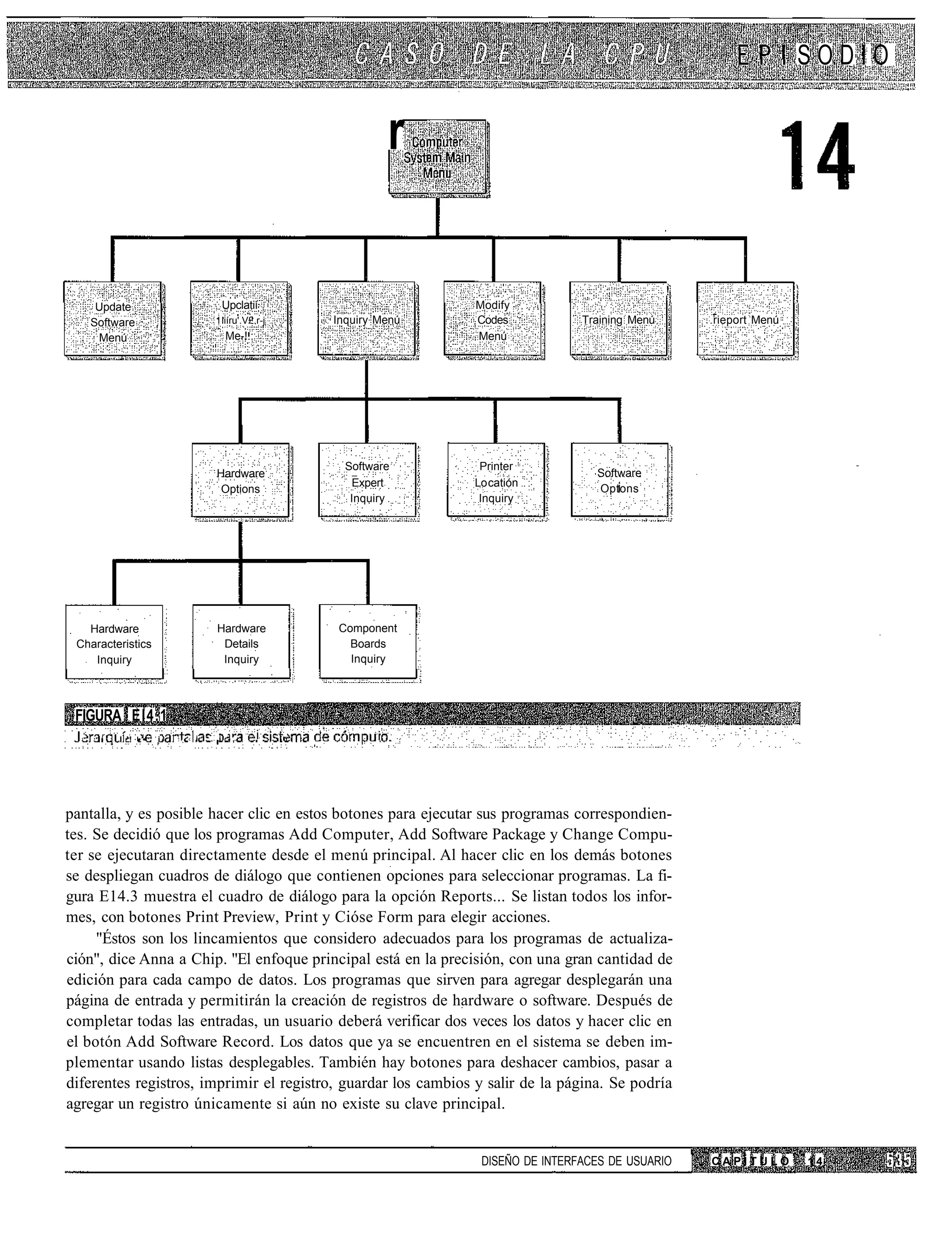 SODIO


                                                                         r

                                                                                                              !
        Update                           Upclatií                            Modify
       Software                         1 liíru'.V£.r-j       Inquiry Menú   Codes            Training Menú       rieport Menú
        Menú                              Me-!.:                             Menú




                                                                Software      Printer
                                        Hardware                                                Software
                                                                 Expert      Lo catión
                                         Options                                                Optons
                                                                 Inquiry      Inquiry




   Hardware                             Hardware              Component
 Characteristics                         Details                Boards
    Inquiry                              Inquiry                Inquiry




 FIGURA El4.1
  ,'   , r   I '! •'•   i   1. <   i   . i -,       i     ,          i




pantalla, y es posible hacer clic en estos botones para ejecutar sus programas correspondien-
tes. Se decidió que los programas Add Computer, Add Software Package y Change Compu-
ter se ejecutaran directamente desde el menú principal. Al hacer clic en los demás botones
se despliegan cuadros de diálogo que contienen opciones para seleccionar programas. La fi-
gura E14.3 muestra el cuadro de diálogo para la opción Reports... Se listan todos los infor-
mes, con botones Print Preview, Print y Cióse Form para elegir acciones.
     "Éstos son los lincamientos que considero adecuados para los programas de actualiza-
ción", dice Anna a Chip. "El enfoque principal está en la precisión, con una gran cantidad de
edición para cada campo de datos. Los programas que sirven para agregar desplegarán una
página de entrada y permitirán la creación de registros de hardware o software. Después de
completar todas las entradas, un usuario deberá verificar dos veces los datos y hacer clic en
el botón Add Software Record. Los datos que ya se encuentren en el sistema se deben im-
plementar usando listas desplegables. También hay botones para deshacer cambios, pasar a
diferentes registros, imprimir el registro, guardar los cambios y salir de la página. Se podría
agregar un registro únicamente si aún no existe su clave principal.


                                                                              DISEÑO DE INTERFACES DE USUARIO     CAPÍTULO       14
 