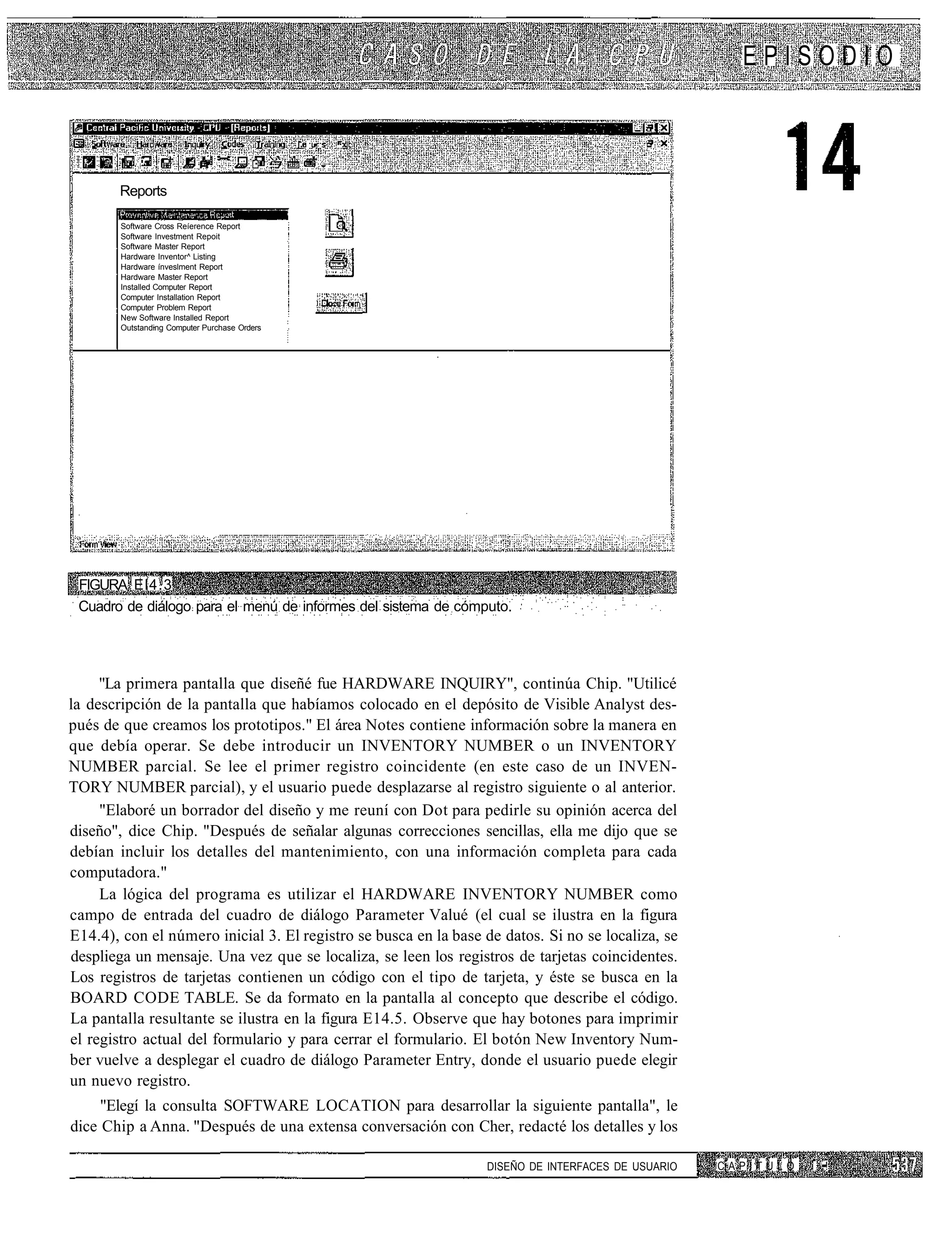 EPISODIO


                                               I. : • :   ..



        Reports

        Software Cross Reíerence Report
        Software Investment Repoit
        Software Master Report
        Hardware Inventor^ Listing
        Hardware ínveslment Report
        Hardware Master Report
        Installed Computer Report
        Computer Installation Report
        Computer Problem Report
        New Software Installed Report
        Outstanding Computer Purchase Orders




 FIGURA El4.3
 Cuadro de diálogo para el menú de informes del sistema de cómputo.




     "La primera pantalla que diseñé fue HARDWARE INQUIRY", continúa Chip. "Utilicé
la descripción de la pantalla que habíamos colocado en el depósito de Visible Analyst des-
pués de que creamos los prototipos." El área Notes contiene información sobre la manera en
que debía operar. Se debe introducir un INVENTORY NUMBER o un INVENTORY
NUMBER parcial. Se lee el primer registro coincidente (en este caso de un INVEN-
TORY NUMBER parcial), y el usuario puede desplazarse al registro siguiente o al anterior.
     "Elaboré un borrador del diseño y me reuní con Dot para pedirle su opinión acerca del
diseño", dice Chip. "Después de señalar algunas correcciones sencillas, ella me dijo que se
debían incluir los detalles del mantenimiento, con una información completa para cada
computadora."
     La lógica del programa es utilizar el HARDWARE INVENTORY NUMBER como
campo de entrada del cuadro de diálogo Parameter Valué (el cual se ilustra en la figura
E14.4), con el número inicial 3. El registro se busca en la base de datos. Si no se localiza, se
despliega un mensaje. Una vez que se localiza, se leen los registros de tarjetas coincidentes.
Los registros de tarjetas contienen un código con el tipo de tarjeta, y éste se busca en la
BOARD CODE TABLE. Se da formato en la pantalla al concepto que describe el código.
La pantalla resultante se ilustra en la figura E14.5. Observe que hay botones para imprimir
el registro actual del formulario y para cerrar el formulario. El botón New Inventory Num-
ber vuelve a desplegar el cuadro de diálogo Parameter Entry, donde el usuario puede elegir
un nuevo registro.
     "Elegí la consulta SOFTWARE LOCATION para desarrollar la siguiente pantalla", le
dice Chip a Anna. "Después de una extensa conversación con Cher, redacté los detalles y los

                                                                 DISEÑO DE INTERFACES DE USUARIO   CAPITULO   i ••!
 