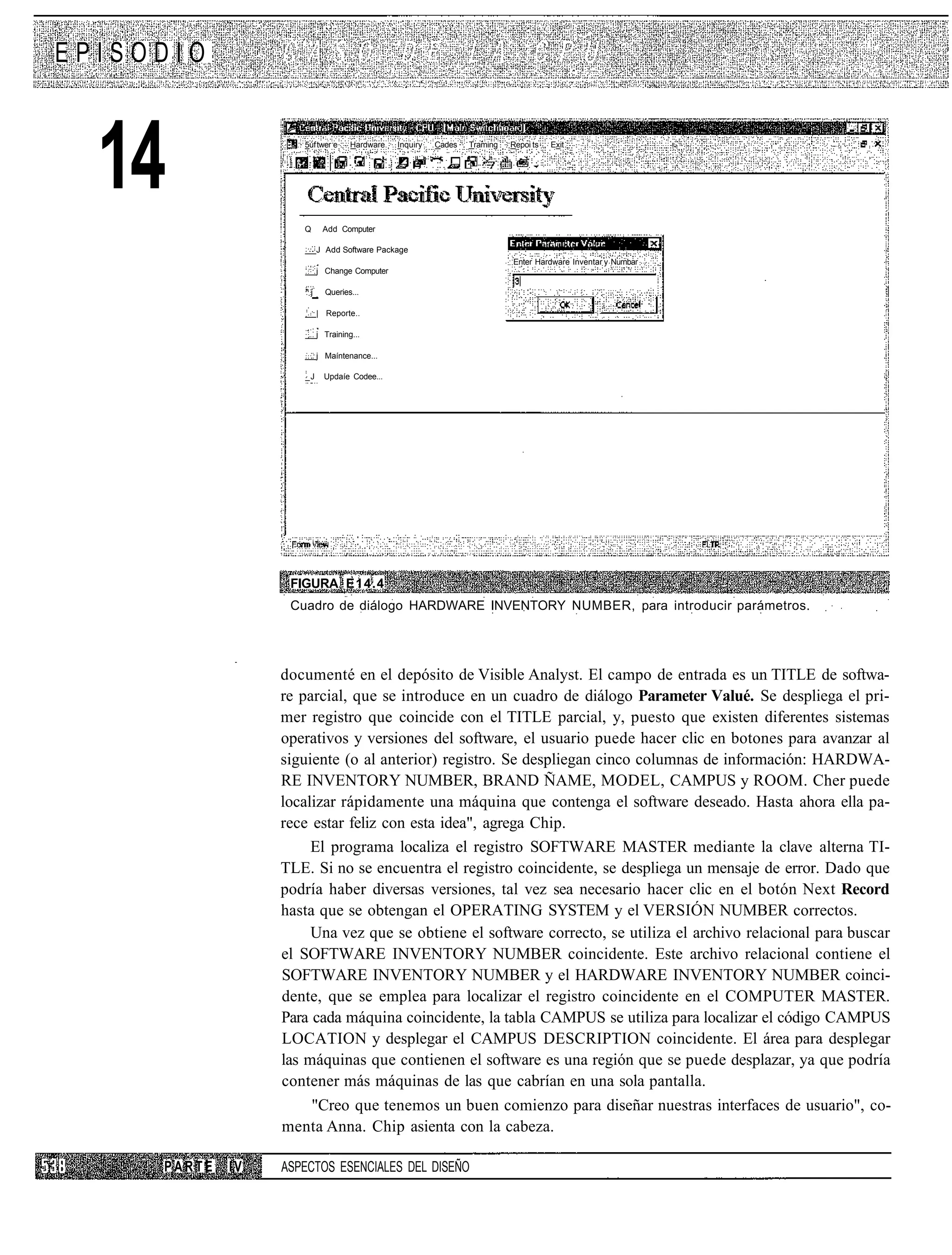 EPISODIO



  14                 5úf twer e




                     Q
                                    Hardware




                           Add Computer
                                               Inquiry   Cades   Traming   Repoi ts   Exit




                          J Add Software Package
                                                                           Enter Hardware Inventar y Nurnbar
                          j Change Computer

                     ^j     Queries...

                          | Reporte..

                          j Training...

                          j Maíntenance...

                     _J     Updaíe Codee...




                   FIGURA E14.4
                   Cuadro de diálogo HARDWARE INVENTORY NUMBER, para introducir parámetros.




                  documenté en el depósito de Visible Analyst. El campo de entrada es un TITLE de softwa-
                  re parcial, que se introduce en un cuadro de diálogo Parameter Valué. Se despliega el pri-
                  mer registro que coincide con el TITLE parcial, y, puesto que existen diferentes sistemas
                  operativos y versiones del software, el usuario puede hacer clic en botones para avanzar al
                  siguiente (o al anterior) registro. Se despliegan cinco columnas de información: HARDWA-
                  RE INVENTORY NUMBER, BRAND ÑAME, MODEL, CAMPUS y ROOM. Cher puede
                  localizar rápidamente una máquina que contenga el software deseado. Hasta ahora ella pa-
                  rece estar feliz con esta idea", agrega Chip.
                       El programa localiza el registro SOFTWARE MASTER mediante la clave alterna TI-
                  TLE. Si no se encuentra el registro coincidente, se despliega un mensaje de error. Dado que
                  podría haber diversas versiones, tal vez sea necesario hacer clic en el botón Next Record
                  hasta que se obtengan el OPERATING SYSTEM y el VERSIÓN NUMBER correctos.
                       Una vez que se obtiene el software correcto, se utiliza el archivo relacional para buscar
                  el SOFTWARE INVENTORY NUMBER coincidente. Este archivo relacional contiene el
                  SOFTWARE INVENTORY NUMBER y el HARDWARE INVENTORY NUMBER coinci-
                  dente, que se emplea para localizar el registro coincidente en el COMPUTER MASTER.
                  Para cada máquina coincidente, la tabla CAMPUS se utiliza para localizar el código CAMPUS
                  LOCATION y desplegar el CAMPUS DESCRIPTION coincidente. El área para desplegar
                  las máquinas que contienen el software es una región que se puede desplazar, ya que podría
                  contener más máquinas de las que cabrían en una sola pantalla.
                       "Creo que tenemos un buen comienzo para diseñar nuestras interfaces de usuario", co-
                  menta Anna. Chip asienta con la cabeza.

     PARTE   IV   ASPECTOS ESENCIALES DEL DISEÑO
 