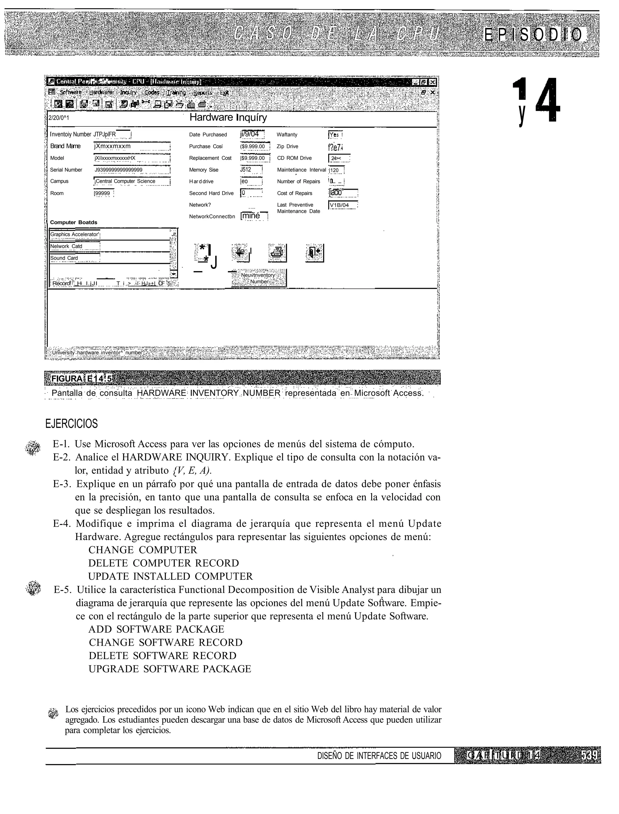 EPISODIO

                -. r- •:!.-. -



2/20/0^1                                                      Hardware nquíry                                                                                         y
 nventoiy Number JTPJpíFR             í                       Date Purchased       ji/9/04          Waftanty

Brand Mame          jXmxxmxxm                                 Purchase Cosí        ($9.999.00       Zip Drive            f?e7-
Model               jXííxxxxmxxxxxHX                          Replacement Cost     |$9.999.00       CD ROM Drive          24><

Serial Number       J9399999999999999                         Memory Sise          J512             Maintetiance Interval |120

Campus              ¡Central Computer Science                 H ar d drive         |eo              Number of Repairs    ! _ _

Room               [99999                                     Second Hard Drive                     Cost of Repairs      [iació"
                                                              Network?                              Last Preventive       V1B/04   ;
                                                                                                    Maintenance Date
                                                              NetworkConnectbn     [miñé
Computer Boatds

Graphics Accelerator'                                   Jt,

Nelwork Catd
                                                                  *l              ife I         ¿
Sound Card
                                                                _*J _              Neuvtnventory
 Record!   H_l.jJI               T i .>_..I_HJ»+I O 5
                                                   F                                 , Number




 Universíty hardware inventor^ numbei




 FIGURA E14.5
 Pantalla de consulta HARDWARE INVENTORY NUMBER representada en Microsoft Access.


EJERCICIOS
 E-l. Use Microsoft Access para ver las opciones de menús del sistema de cómputo.
 E-2. Analice el HARDWARE INQUIRY. Explique el tipo de consulta con la notación va-
      lor, entidad y atributo {V, E, A).
 E-3. Explique en un párrafo por qué una pantalla de entrada de datos debe poner énfasis
      en la precisión, en tanto que una pantalla de consulta se enfoca en la velocidad con
      que se despliegan los resultados.
 E-4. Modifique e imprima el diagrama de jerarquía que representa el menú Update
      Hardware. Agregue rectángulos para representar las siguientes opciones de menú:
          CHANGE COMPUTER
          DELETE COMPUTER RECORD
          UPDATE INSTALLED COMPUTER
 E-5. Utilice la característica Functional Decomposition de Visible Analyst para dibujar un
      diagrama de jerarquía que represente las opciones del menú Update Software. Empie-
      ce con el rectángulo de la parte superior que representa el menú Update Software.
          ADD SOFTWARE PACKAGE
          CHANGE SOFTWARE RECORD
          DELETE SOFTWARE RECORD
          UPGRADE SOFTWARE PACKAGE


        Los ejercicios precedidos por un icono Web indican que en el sitio Web del libro hay material de valor
        agregado. Los estudiantes pueden descargar una base de datos de Microsoft Access que pueden utilizar
        para completar los ejercicios.

                                                                                                                      DISEÑO DE INTERFACES DE USUARIO   C A F i T U I. D 1 4
 