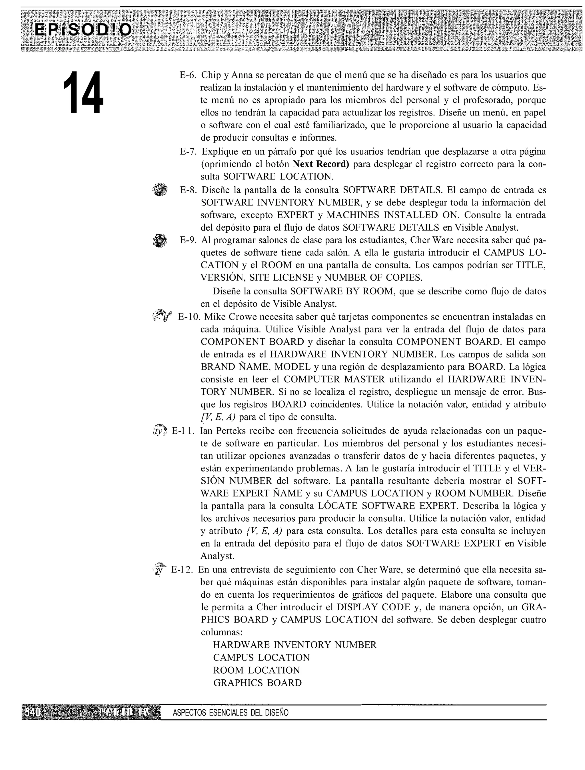 EPíSOD!O

                             E-6. Chip y Anna se percatan de que el menú que se ha diseñado es para los usuarios que


  14                              realizan la instalación y el mantenimiento del hardware y el software de cómputo. Es-
                                  te menú no es apropiado para los miembros del personal y el profesorado, porque
                                  ellos no tendrán la capacidad para actualizar los registros. Diseñe un menú, en papel
                                  o software con el cual esté familiarizado, que le proporcione al usuario la capacidad
                                  de producir consultas e informes.
                             E-7. Explique en un párrafo por qué los usuarios tendrían que desplazarse a otra página
                                  (oprimiendo el botón Next Record) para desplegar el registro correcto para la con-
                                  sulta SOFTWARE LOCATION.
                             E-8. Diseñe la pantalla de la consulta SOFTWARE DETAILS. El campo de entrada es
                                  SOFTWARE INVENTORY NUMBER, y se debe desplegar toda la información del
                                  software, excepto EXPERT y MACHINES INSTALLED ON. Consulte la entrada
                                  del depósito para el flujo de datos SOFTWARE DETAILS en Visible Analyst.
                             E-9. Al programar salones de clase para los estudiantes, Cher Ware necesita saber qué pa-
                                  quetes de software tiene cada salón. A ella le gustaría introducir el CAMPUS LO-
                                  CATION y el ROOM en una pantalla de consulta. Los campos podrían ser TITLE,
                                  VERSIÓN, SITE LICENSE y NUMBER OF COPIES.
                                      Diseñe la consulta SOFTWARE BY ROOM, que se describe como flujo de datos
                                  en el depósito de Visible Analyst.
                       <'ifñ E-10. Mike Crowe necesita saber qué tarjetas componentes se encuentran instaladas en
                                  cada máquina. Utilice Visible Analyst para ver la entrada del flujo de datos para
                                  COMPONENT BOARD y diseñar la consulta COMPONENT BOARD. El campo
                                  de entrada es el HARDWARE INVENTORY NUMBER. Los campos de salida son
                                  BRAND ÑAME, MODEL y una región de desplazamiento para BOARD. La lógica
                                  consiste en leer el COMPUTER MASTER utilizando el HARDWARE INVEN-
                                  TORY NUMBER. Si no se localiza el registro, despliegue un mensaje de error. Bus-
                                  que los registros BOARD coincidentes. Utilice la notación valor, entidad y atributo
                                  [V, E, A) para el tipo de consulta.
                       ty* E-l 1. Ian Perteks recibe con frecuencia solicitudes de ayuda relacionadas con un paque-
                                  te de software en particular. Los miembros del personal y los estudiantes necesi-
                                  tan utilizar opciones avanzadas o transferir datos de y hacia diferentes paquetes, y
                                  están experimentando problemas. A Ian le gustaría introducir el TITLE y el VER-
                                  SIÓN NUMBER del software. La pantalla resultante debería mostrar el SOFT-
                                  WARE EXPERT ÑAME y su CAMPUS LOCATION y ROOM NUMBER. Diseñe
                                  la pantalla para la consulta LÓCATE SOFTWARE EXPERT. Describa la lógica y
                                  los archivos necesarios para producir la consulta. Utilice la notación valor, entidad
                                  y atributo {V, E, A) para esta consulta. Los detalles para esta consulta se incluyen
                                  en la entrada del depósito para el flujo de datos SOFTWARE EXPERT en Visible
                                  Analyst.
                       ;y E-l 2. En una entrevista de seguimiento con Cher Ware, se determinó que ella necesita sa-
                                  ber qué máquinas están disponibles para instalar algún paquete de software, toman-
                                  do en cuenta los requerimientos de gráficos del paquete. Elabore una consulta que
                                  le permita a Cher introducir el DISPLAY CODE y, de manera opción, un GRA-
                                  PHICS BOARD y CAMPUS LOCATION del software. Se deben desplegar cuatro
                                  columnas:
                                      HARDWARE INVENTORY NUMBER
                                      CAMPUS LOCATION
                                      ROOM LOCATION
                                      GRAPHICS BOARD

     I1 A I? í L I V       ASPECTOS ESENCIALES DEL DISEÑO
 