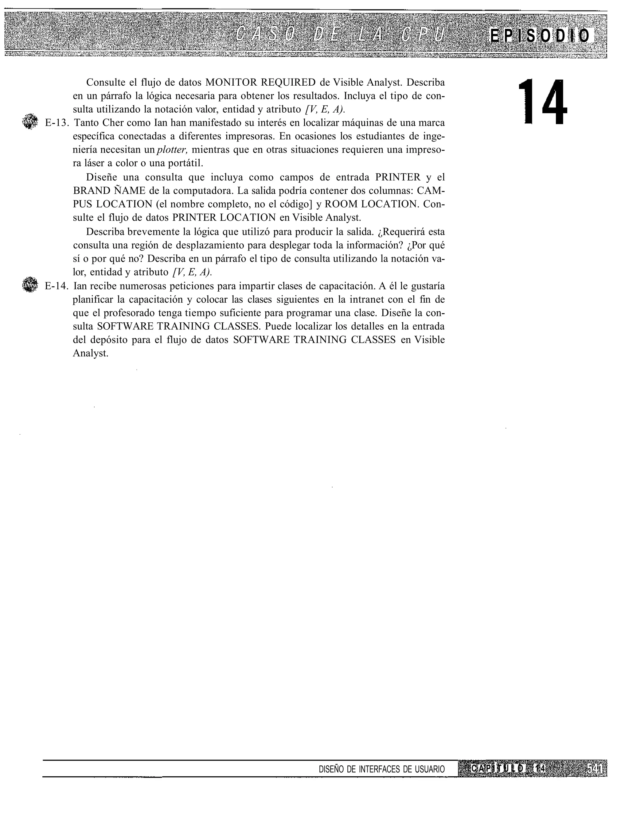 EPISODIO

          Consulte el flujo de datos MONITOR REQUIRED de Visible Analyst. Describa
      en un párrafo la lógica necesaria para obtener los resultados. Incluya el tipo de con-
      sulta utilizando la notación valor, entidad y atributo [V, E, A).
E-13. Tanto Cher como Ian han manifestado su interés en localizar máquinas de una marca
      específica conectadas a diferentes impresoras. En ocasiones los estudiantes de inge-
      niería necesitan un plotter, mientras que en otras situaciones requieren una impreso-
      ra láser a color o una portátil.
          Diseñe una consulta que incluya como campos de entrada PRINTER y el
      BRAND ÑAME de la computadora. La salida podría contener dos columnas: CAM-
      PUS LOCATION (el nombre completo, no el código] y ROOM LOCATION. Con-
      sulte el flujo de datos PRINTER LOCATION en Visible Analyst.
          Describa brevemente la lógica que utilizó para producir la salida. ¿Requerirá esta
      consulta una región de desplazamiento para desplegar toda la información? ¿Por qué
      sí o por qué no? Describa en un párrafo el tipo de consulta utilizando la notación va-
      lor, entidad y atributo [V, E, A).
E-14. Ian recibe numerosas peticiones para impartir clases de capacitación. A él le gustaría
      planificar la capacitación y colocar las clases siguientes en la intranet con el fin de
      que el profesorado tenga tiempo suficiente para programar una clase. Diseñe la con-
      sulta SOFTWARE TRAINING CLASSES. Puede localizar los detalles en la entrada
      del depósito para el flujo de datos SOFTWARE TRAINING CLASSES en Visible
      Analyst.




                                                               DISEÑO DE INTERFACES DE USUARIO   CAPÍTULO   14
 