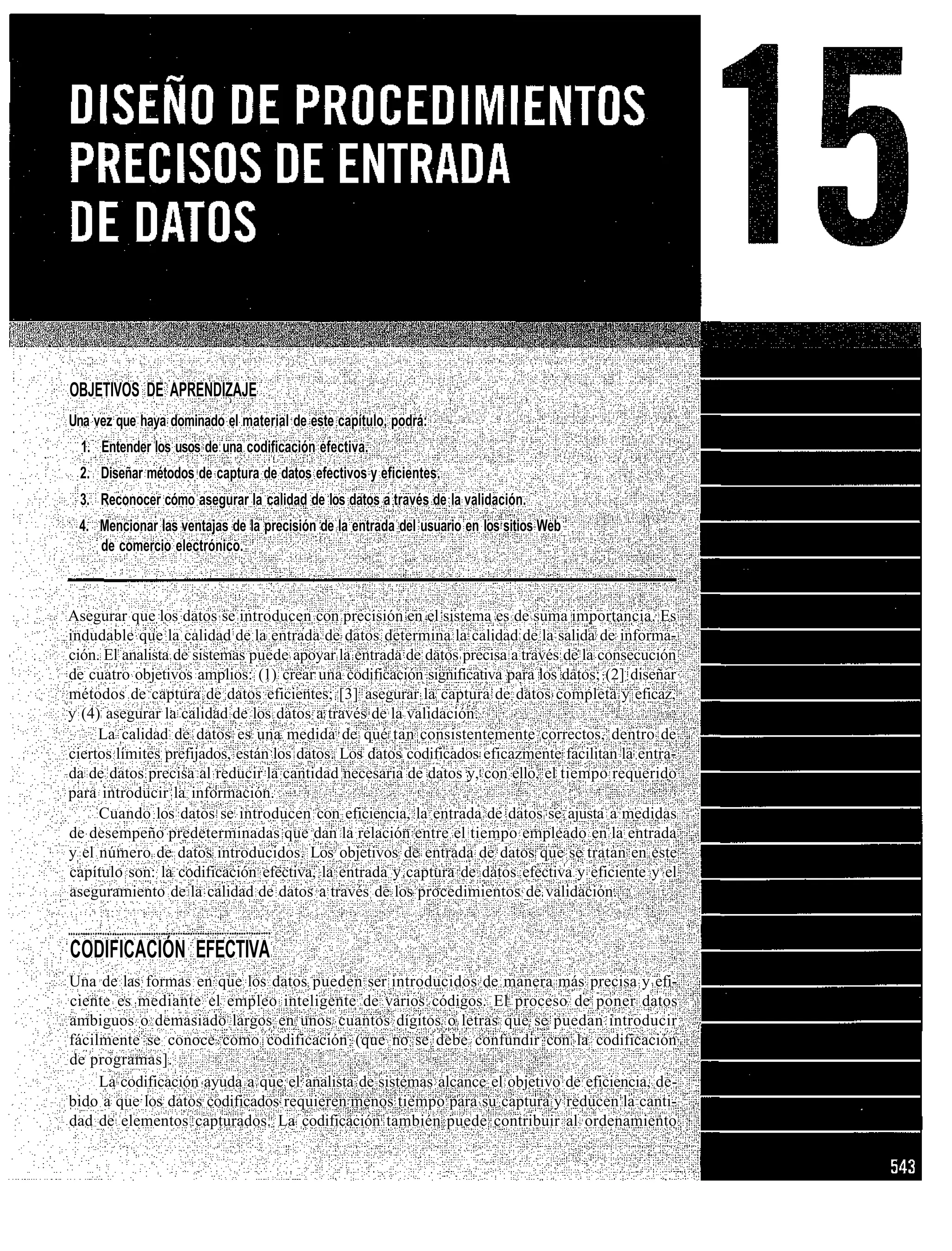 OBJETIVOS DE APRENDIZAJE
Una vez que haya dominado el material de este capítulo, podrá:
  1. Entender los usos de una codificación efectiva.
 2. Diseñar métodos de captura de datos efectivos y eficientes.
 3. Reconocer cómo asegurar la calidad de los datos a través de la validación.
 4. Mencionar las ventajas de la precisión de la entrada del usuario en los sitios Web
    de comercio electrónico.



Asegurar que los datos se introducen con precisión en el sistema es de suma importancia. Es
indudable que la calidad de la entrada de datos determina la calidad de la salida de informa-
ción. El analista de sistemas puede apoyar la entrada de datos precisa a través de la consecución
de cuatro objetivos amplios: (1) crear una codificación significativa para los datos; (2] diseñar
métodos de captura de datos eficientes; [3] asegurar la captura de datos completa y eficaz,
y (4) asegurar la calidad de los datos a través de la validación.
     La calidad de datos es una medida de qué tan consistentemente correctos, dentro de
ciertos límites prefijados, están los datos. Los datos codificados eficazmente facilitan la entra-
da de datos precisa al reducir la cantidad necesaria de datos y, con ello, el tiempo requerido
para introducir la información.
     Cuando los datos se introducen con eficiencia, la entrada de datos se ajusta a medidas
de desempeño predeterminadas que dan la relación entre el tiempo empleado en la entrada
y el número de datos introducidos. Los objetivos de entrada de datos que se tratan en este
capítulo son: la codificación efectiva, la entrada y captura de datos efectiva y eficiente y el
aseguramiento de la calidad de datos a través de los procedimientos de validación.


CODIFICACIÓN EFECTIVA
Una de las formas en que los datos pueden ser introducidos de manera más precisa y efi-
ciente es mediante el empleo inteligente de varios códigos. El proceso de poner datos
ambiguos o demasiado largos en unos cuantos dígitos o letras que se puedan introducir
fácilmente se conoce como codificación (que no se debe confundir con la codificación
de programas].
     La codificación ayuda a que el analista de sistemas alcance el objetivo de eficiencia, de-
bido a que los datos codificados requieren menos tiempo para su captura y reducen la canti-
dad de elementos capturados. La codificación también puede contribuir al ordenamiento
 