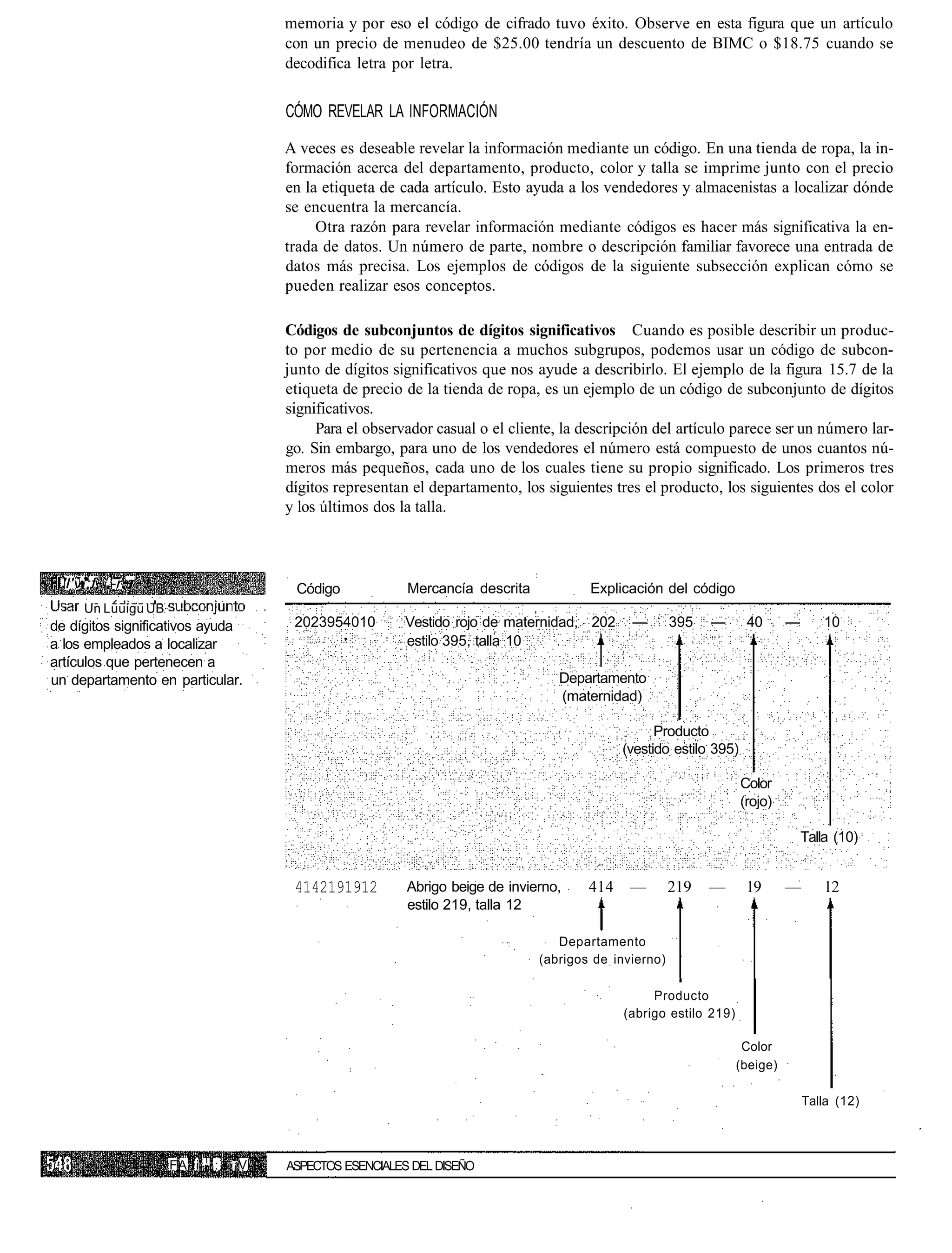 memoria y por eso el código de cifrado tuvo éxito. Observe en esta figura que un artículo
                                        con un precio de menudeo de $25.00 tendría un descuento de BIMC o $18.75 cuando se
                                        decodifica letra por letra.


                                        CÓMO REVELAR LA INFORMACIÓN

                                        A veces es deseable revelar la información mediante un código. En una tienda de ropa, la in-
                                        formación acerca del departamento, producto, color y talla se imprime junto con el precio
                                        en la etiqueta de cada artículo. Esto ayuda a los vendedores y almacenistas a localizar dónde
                                        se encuentra la mercancía.
                                             Otra razón para revelar información mediante códigos es hacer más significativa la en-
                                        trada de datos. Un número de parte, nombre o descripción familiar favorece una entrada de
                                        datos más precisa. Los ejemplos de códigos de la siguiente subsección explican cómo se
                                        pueden realizar esos conceptos.

                                        Códigos de subconjuntos de dígitos significativos Cuando es posible describir un produc-
                                        to por medio de su pertenencia a muchos subgrupos, podemos usar un código de subcon-
                                        junto de dígitos significativos que nos ayude a describirlo. El ejemplo de la figura 15.7 de la
                                        etiqueta de precio de la tienda de ropa, es un ejemplo de un código de subconjunto de dígitos
                                        significativos.
                                             Para el observador casual o el cliente, la descripción del artículo parece ser un número lar-
                                        go. Sin embargo, para uno de los vendedores el número está compuesto de unos cuantos nú-
                                        meros más pequeños, cada uno de los cuales tiene su propio significado. Los primeros tres
                                        dígitos representan el departamento, los siguientes tres el producto, los siguientes dos el color
                                        y los últimos dos la talla.



 'l'v';f r-r~                            Código            Mercancía descrita            Explicación del código
     Un Luuigu UB
de dígitos significativos ayuda          2023954010        Vestido rojo de maternidad, 202     —        395   —       40      —       10
a los empleados a localizar                                estilo 395, talla 10
artículos que pertenecen a
un departamento en particular.                                                      Departamento
                                                                                    (maternidad)

                                                                                                    Producto
                                                                                              (vestido estilo 395)

                                                                                                                     Color
                                                                                                                     (rojo)

                                                                                                                                  Talla (10)


                                         4142191912        Abrigo beige de invierno,    414    —        219   —       19      —       12
                                                           estilo 219, talla 12

                                                                                   Departamento
                                                                                (abrigos de invierno)

                                                                                                   Producto
                                                                                              (abrigo estilo 219)

                                                                                                                     Color
                                                                                                                    (beige)

                                                                                                                                  Talla (12)



                           T
                    FA i       :   ¡V   ASPECTOS ESENCIALES DEL DISEÑO
 