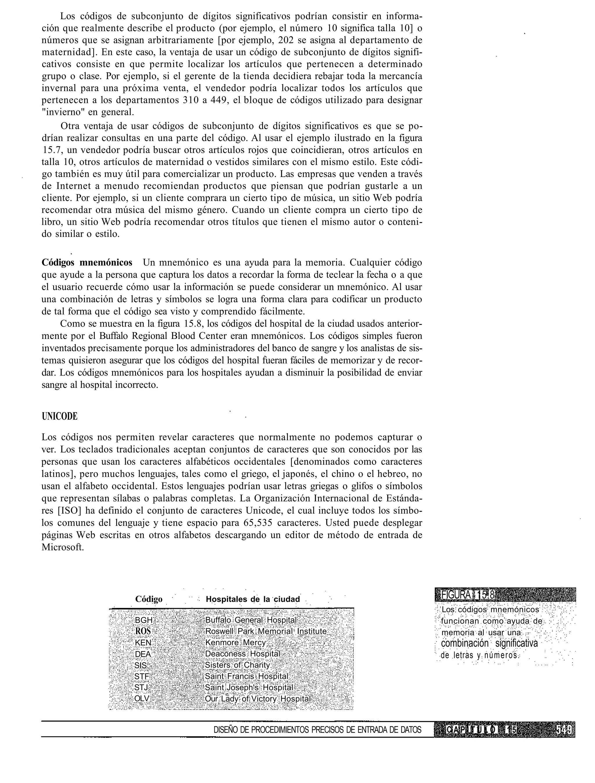 Los códigos de subconjunto de dígitos significativos podrían consistir en informa-
ción que realmente describe el producto (por ejemplo, el número 10 significa talla 10] o
números que se asignan arbitrariamente [por ejemplo, 202 se asigna al departamento de
maternidad]. En este caso, la ventaja de usar un código de subconjunto de dígitos signifi-
cativos consiste en que permite localizar los artículos que pertenecen a determinado
grupo o clase. Por ejemplo, si el gerente de la tienda decidiera rebajar toda la mercancía
invernal para una próxima venta, el vendedor podría localizar todos los artículos que
pertenecen a los departamentos 310 a 449, el bloque de códigos utilizado para designar
"invierno" en general.
     Otra ventaja de usar códigos de subconjunto de dígitos significativos es que se po-
drían realizar consultas en una parte del código. Al usar el ejemplo ilustrado en la figura
15.7, un vendedor podría buscar otros artículos rojos que coincidieran, otros artículos en
talla 10, otros artículos de maternidad o vestidos similares con el mismo estilo. Este códi-
go también es muy útil para comercializar un producto. Las empresas que venden a través
de Internet a menudo recomiendan productos que piensan que podrían gustarle a un
cliente. Por ejemplo, si un cliente comprara un cierto tipo de música, un sitio Web podría
recomendar otra música del mismo género. Cuando un cliente compra un cierto tipo de
libro, un sitio Web podría recomendar otros títulos que tienen el mismo autor o conteni-
do similar o estilo.

Códigos mnemónicos Un mnemónico es una ayuda para la memoria. Cualquier código
que ayude a la persona que captura los datos a recordar la forma de teclear la fecha o a que
el usuario recuerde cómo usar la información se puede considerar un mnemónico. Al usar
una combinación de letras y símbolos se logra una forma clara para codificar un producto
de tal forma que el código sea visto y comprendido fácilmente.
     Como se muestra en la figura 15.8, los códigos del hospital de la ciudad usados anterior-
mente por el Buffalo Regional Blood Center eran mnemónicos. Los códigos simples fueron
inventados precisamente porque los administradores del banco de sangre y los analistas de sis-
temas quisieron asegurar que los códigos del hospital fueran fáciles de memorizar y de recor-
dar. Los códigos mnemónicos para los hospitales ayudan a disminuir la posibilidad de enviar
sangre al hospital incorrecto.


UNICODE
Los códigos nos permiten revelar caracteres que normalmente no podemos capturar o
ver. Los teclados tradicionales aceptan conjuntos de caracteres que son conocidos por las
personas que usan los caracteres alfabéticos occidentales [denominados como caracteres
latinos], pero muchos lenguajes, tales como el griego, el japonés, el chino o el hebreo, no
usan el alfabeto occidental. Estos lenguajes podrían usar letras griegas o glifos o símbolos
que representan sílabas o palabras completas. La Organización Internacional de Estánda-
res [ISO] ha definido el conjunto de caracteres Unicode, el cual incluye todos los símbo-
los comunes del lenguaje y tiene espacio para 65,535 caracteres. Usted puede desplegar
páginas Web escritas en otros alfabetos descargando un editor de método de entrada de
Microsoft.




                       Código           Hospitales de la ciudad                                   FIGURA 15.8
                                                                                                  Los códigos mnemónicos
                       BGH              Buffalo General Hospital                                  funcionan como ayuda de
                       ROS              Roswell Park Memorial Institute                           memoria al usar una
                      KEN               Kenmore Mercy                                             combinación significativa
                      DEA               Deaconess Hospital                                        de letras y n ú m e r o s .
                      SIS               Sisters of Charity
                      STF               Saint Francis Hospital
                      STJ               Saint Joseph's Hospital
                      OLV               Our Lady of Victory Hospital


                                          DISEÑO DE PROCEDIMIENTOS PRECISOS DE ENTRADA DE DATOS     CAPITULO            15
 