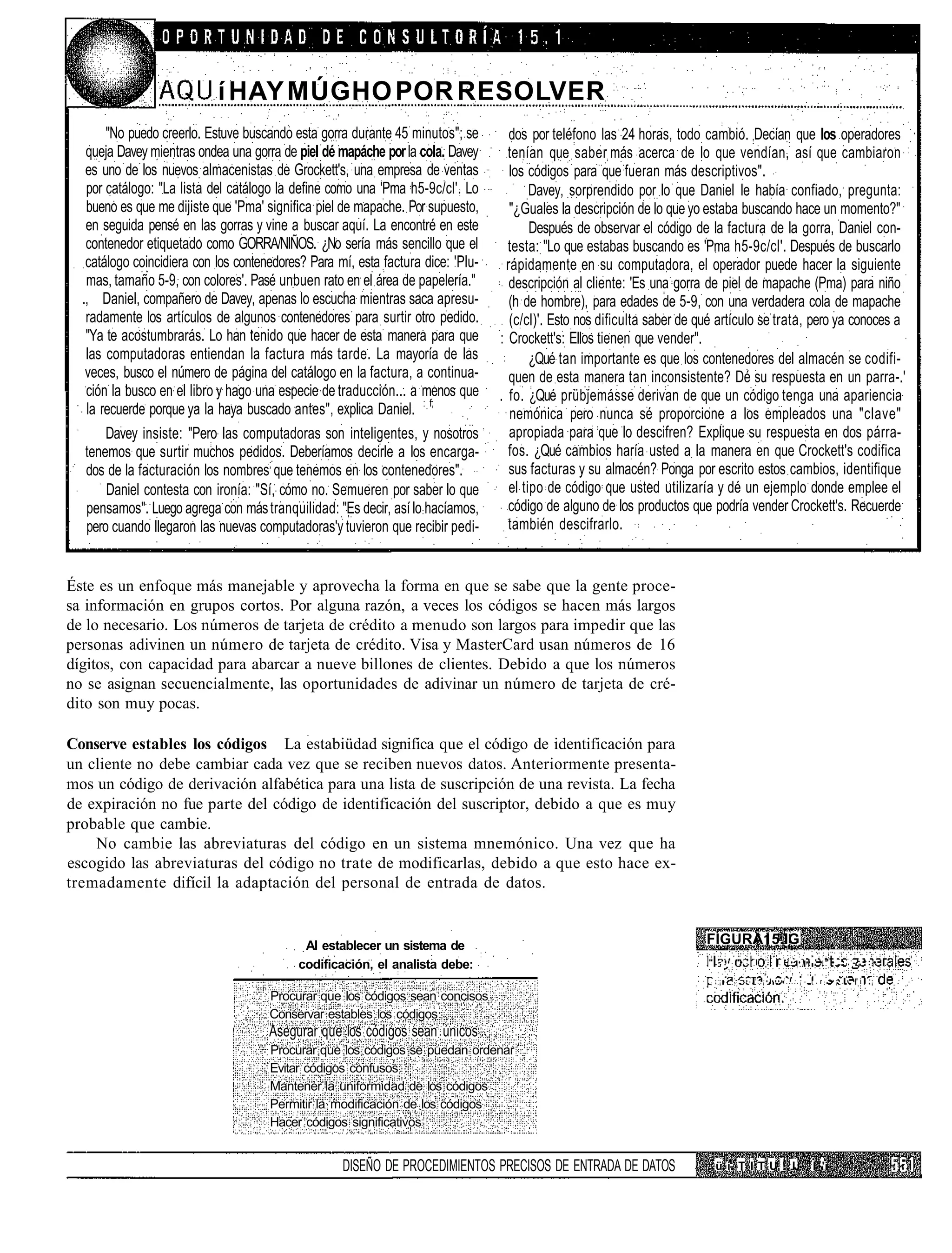 í H AY M Ú G H O P O R R E S O LV E R
       "No puedo creerlo. Estuve buscando esta gorra durante 45 minutos"; se         dos por teléfono las 24 horas, todo cambió. Decían que los operadores
   queja Davey mientras ondea una gorra de piel dé mapáche por la cola. Davey       tenían que saber más acerca de lo que vendían, así que cambiaron
   es uno de los nuevos almacenistas de Grockett's, una empresa de ventas            los códigos para que fueran más descriptivos".
   por catálogo: "La lista del catálogo la define como una 'Pma h5-9c/cl'. Lo             Davey, sorprendido por lo que Daniel le había confiado, pregunta:
   bueno es que me dijiste que 'Pma' significa piel de mapache. Por supuesto,        "¿Guales la descripción de lo que yo estaba buscando hace un momento?"
   en seguida pensé en las gorras y vine a buscar aquí. La encontré en este               Después de observar el código de la factura de la gorra, Daniel con-
   contenedor etiquetado como GORRA/NIÑOS. ¿No sería más sencillo que el            testa: "Lo que estabas buscando es 'Pma h5-9c/cl'. Después de buscarlo
   catálogo coincidiera con los contenedores? Para mí, esta factura dice: 'Plu-     rápidamente en su computadora, el operador puede hacer la siguiente
   mas, tamaño 5-9, con colores'. Pasé unbuen rato en el área de papelería."         descripción al cliente: 'Es una gorra de piel de mapache (Pma) para niño
  ., Daniel, compañero de Davey, apenas lo escucha mientras saca apresu-             (h de hombre), para edades de 5-9, con una verdadera cola de mapache
   radamente los artículos de algunos contenedores para surtir otro pedido.          (c/cl)'. Esto nos dificulta saber de qué artículo se trata, pero ya conoces a
   "Ya te acostumbrarás. Lo han tenido que hacer de esta manera para que          : Crockett's: Ellos tienen que vender".
   las computadoras entiendan la factura más tarde. La mayoría de las                     ¿Qué tan importante es que los contenedores del almacén se codifi-
   veces, busco el número de página del catálogo en la factura, a continua-          quen de esta manera tan inconsistente? Dé su respuesta en un parra-.'
   ción la busco en el libro y hago una especie de traducción... a menos que      . fo. ¿Qué prübjemásse derivan de que un código tenga una apariencia
   la recuerde porque ya la haya buscado antes", explica Daniel. : f;                nemónica pero nunca sé proporcione a los empleados una "clave"
       Davey insiste: "Pero las computadoras son inteligentes, y nosotros            apropiada para que lo descifren? Explique su respuesta en dos párra-
   tenemos que surtir muchos pedidos. Deberíamos decirle a los encarga-             fos. ¿Qué cambios haría usted a la manera en que Crockett's codifica
   dos de la facturación los nombres; que tenemos en los contenedores".              sus facturas y su almacén? Ponga por escrito estos cambios, identifique
       Daniel contesta con ironía: "Sí, cómo no. Semueren por saber lo que           el tipo de código que usted utilizaría y dé un ejemplo donde emplee el
   pensamos". Luego agrega con más tranquilidad: "Es decir, así lo hacíamos,        código de alguno de los productos que podría vender Crockett's. Recuerde
   pero cuando llegaron las nuevas computadoras'y tuvieron que recibir pedi-        también descifrarlo.


Éste es un enfoque más manejable y aprovecha la forma en que se sabe que la gente proce-
sa información en grupos cortos. Por alguna razón, a veces los códigos se hacen más largos
de lo necesario. Los números de tarjeta de crédito a menudo son largos para impedir que las
personas adivinen un número de tarjeta de crédito. Visa y MasterCard usan números de 16
dígitos, con capacidad para abarcar a nueve billones de clientes. Debido a que los números
no se asignan secuencialmente, las oportunidades de adivinar un número de tarjeta de cré-
dito son muy pocas.

Conserve estables los códigos La estabiüdad significa que el código de identificación para
un cliente no debe cambiar cada vez que se reciben nuevos datos. Anteriormente presenta-
mos un código de derivación alfabética para una lista de suscripción de una revista. La fecha
de expiración no fue parte del código de identificación del suscriptor, debido a que es muy
probable que cambie.
    No cambie las abreviaturas del código en un sistema mnemónico. Una vez que ha
escogido las abreviaturas del código no trate de modificarlas, debido a que esto hace ex-
tremadamente difícil la adaptación del personal de entrada de datos.


                                            Al establecer un sistema de                                                   FÍGURA15.IG
                                           codificación, el analista debe:                                                 "...      "•     I      I ]•:•]• '•"•,:.-;':•

                                                                                                                           ;   ;¡-   . ••-,':.¡•'••••:...:.¡   i . r ••¡•.'•.•"i .¡

                                      Procurar que los códigos sean concisos
                                      Conservar estables los códigos
                                      Asegurar que los códigos sean únicos
                                      Procurar que los códigos se puedan ordenar
                                      Evitar códigos confusos
                                      Mantener la uniformidad de los códigos
                                      Permitir la modificación de los códigos
                                      Hacer códigos significativos


                                                    DISEÑO DE PROCEDIMIENTOS PRECISOS DE ENTRADA DE DATOS                      ü i- T I T U ! IJ               I 'i
 