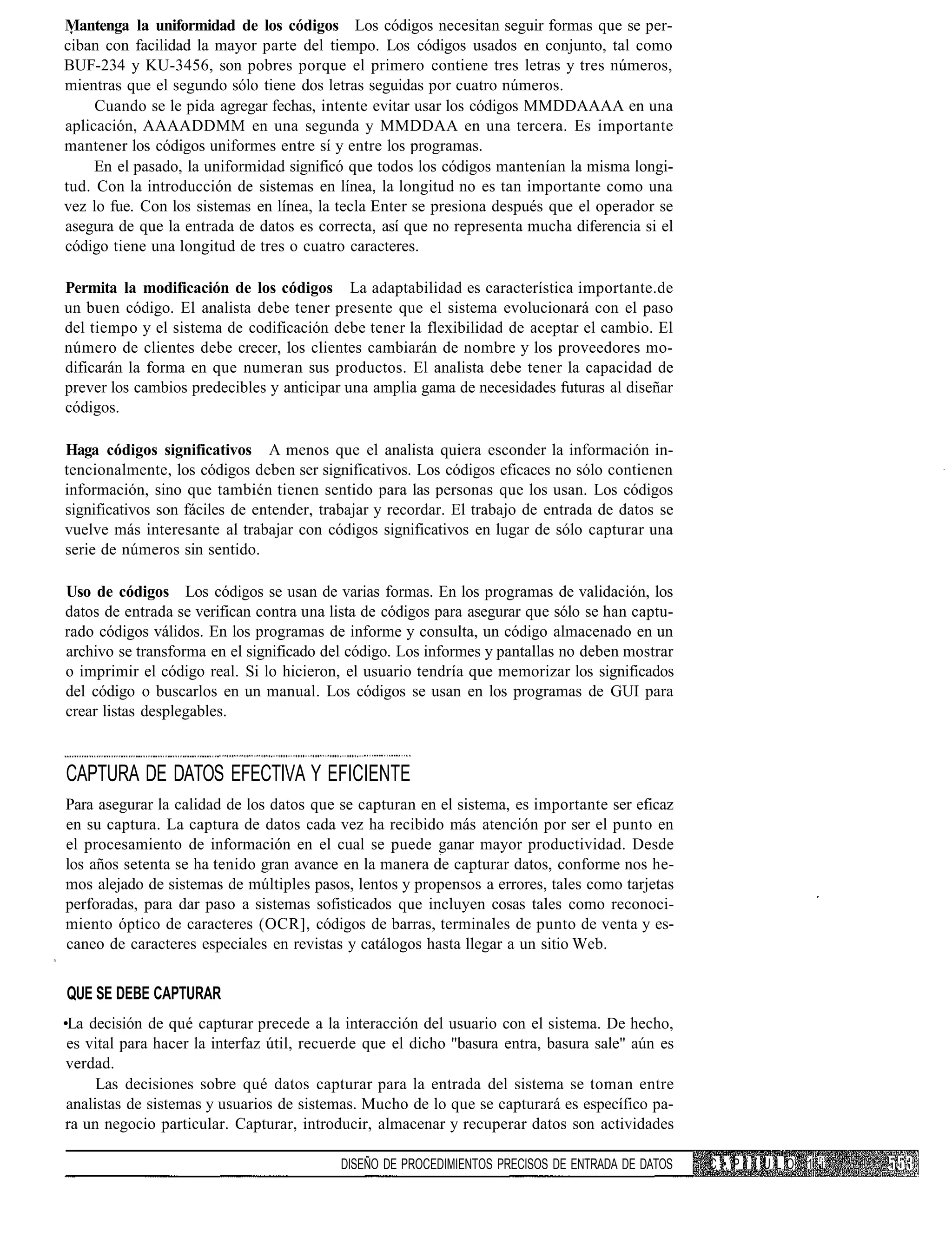 Mantenga la uniformidad de los códigos Los códigos necesitan seguir formas que se per-
ciban con facilidad la mayor parte del tiempo. Los códigos usados en conjunto, tal como
BUF-234 y KU-3456, son pobres porque el primero contiene tres letras y tres números,
mientras que el segundo sólo tiene dos letras seguidas por cuatro números.
     Cuando se le pida agregar fechas, intente evitar usar los códigos MMDDAAAA en una
aplicación, AAAADDMM en una segunda y MMDDAA en una tercera. Es importante
mantener los códigos uniformes entre sí y entre los programas.
     En el pasado, la uniformidad significó que todos los códigos mantenían la misma longi-
tud. Con la introducción de sistemas en línea, la longitud no es tan importante como una
vez lo fue. Con los sistemas en línea, la tecla Enter se presiona después que el operador se
asegura de que la entrada de datos es correcta, así que no representa mucha diferencia si el
código tiene una longitud de tres o cuatro caracteres.

Permita la modificación de los códigos La adaptabilidad es característica importante.de
un buen código. El analista debe tener presente que el sistema evolucionará con el paso
del tiempo y el sistema de codificación debe tener la flexibilidad de aceptar el cambio. El
número de clientes debe crecer, los clientes cambiarán de nombre y los proveedores mo-
dificarán la forma en que numeran sus productos. El analista debe tener la capacidad de
prever los cambios predecibles y anticipar una amplia gama de necesidades futuras al diseñar
códigos.

Haga códigos significativos A menos que el analista quiera esconder la información in-
tencionalmente, los códigos deben ser significativos. Los códigos eficaces no sólo contienen
información, sino que también tienen sentido para las personas que los usan. Los códigos
significativos son fáciles de entender, trabajar y recordar. El trabajo de entrada de datos se
vuelve más interesante al trabajar con códigos significativos en lugar de sólo capturar una
serie de números sin sentido.

Uso de códigos Los códigos se usan de varias formas. En los programas de validación, los
datos de entrada se verifican contra una lista de códigos para asegurar que sólo se han captu-
rado códigos válidos. En los programas de informe y consulta, un código almacenado en un
archivo se transforma en el significado del código. Los informes y pantallas no deben mostrar
o imprimir el código real. Si lo hicieron, el usuario tendría que memorizar los significados
del código o buscarlos en un manual. Los códigos se usan en los programas de GUI para
crear listas desplegables.


CAPTURA DE DATOS EFECTIVA Y EFICIENTE
Para asegurar la calidad de los datos que se capturan en el sistema, es importante ser eficaz
en su captura. La captura de datos cada vez ha recibido más atención por ser el punto en
el procesamiento de información en el cual se puede ganar mayor productividad. Desde
los años setenta se ha tenido gran avance en la manera de capturar datos, conforme nos he-
mos alejado de sistemas de múltiples pasos, lentos y propensos a errores, tales como tarjetas
perforadas, para dar paso a sistemas sofisticados que incluyen cosas tales como reconoci-
miento óptico de caracteres (OCR], códigos de barras, terminales de punto de venta y es-
caneo de caracteres especiales en revistas y catálogos hasta llegar a un sitio Web.


QUE SE DEBE CAPTURAR
•La decisión de qué capturar precede a la interacción del usuario con el sistema. De hecho,
 es vital para hacer la interfaz útil, recuerde que el dicho "basura entra, basura sale" aún es
 verdad.
      Las decisiones sobre qué datos capturar para la entrada del sistema se toman entre
 analistas de sistemas y usuarios de sistemas. Mucho de lo que se capturará es específico pa-
 ra un negocio particular. Capturar, introducir, almacenar y recuperar datos son actividades

                                           DISEÑO DE PROCEDIMIENTOS PRECISOS DE ENTRADA DE DATOS   C /•. P I I U L O 1 ri
 